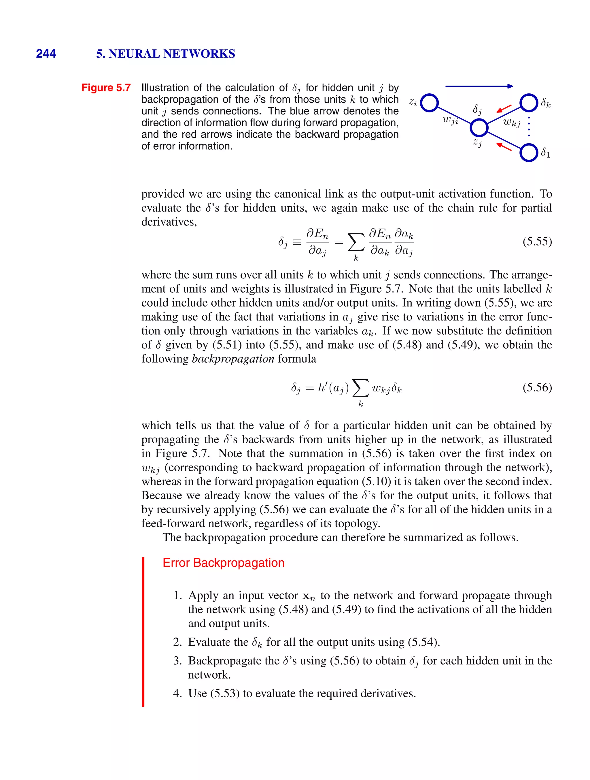 244 5. NEURAL NETWORKS
Figure 5.7 Illustration of the calculation of δj for hidden unit j by
backpropagation of the δ’s from those units k to which
unit j sends connections. The blue arrow denotes the
direction of information ﬂow during forward propagation,
and the red arrows indicate the backward propagation
of error information.
zi
zj
δj
δk
δ1
wji wkj
provided we are using the canonical link as the output-unit activation function. To
evaluate the δ’s for hidden units, we again make use of the chain rule for partial
derivatives,
δj ≡
∂En
∂aj
=

k
∂En
∂ak
∂ak
∂aj
(5.55)
where the sum runs over all units k to which unit j sends connections. The arrange-
ment of units and weights is illustrated in Figure 5.7. Note that the units labelled k
could include other hidden units and/or output units. In writing down (5.55), we are
making use of the fact that variations in aj give rise to variations in the error func-
tion only through variations in the variables ak. If we now substitute the deﬁnition
of δ given by (5.51) into (5.55), and make use of (5.48) and (5.49), we obtain the
following backpropagation formula
δj = h
(aj)

k
wkjδk (5.56)
which tells us that the value of δ for a particular hidden unit can be obtained by
propagating the δ’s backwards from units higher up in the network, as illustrated
in Figure 5.7. Note that the summation in (5.56) is taken over the ﬁrst index on
wkj (corresponding to backward propagation of information through the network),
whereas in the forward propagation equation (5.10) it is taken over the second index.
Because we already know the values of the δ’s for the output units, it follows that
by recursively applying (5.56) we can evaluate the δ’s for all of the hidden units in a
feed-forward network, regardless of its topology.
The backpropagation procedure can therefore be summarized as follows.
Error Backpropagation
1. Apply an input vector xn to the network and forward propagate through
the network using (5.48) and (5.49) to ﬁnd the activations of all the hidden
and output units.
2. Evaluate the δk for all the output units using (5.54).
3. Backpropagate the δ’s using (5.56) to obtain δj for each hidden unit in the
network.
4. Use (5.53) to evaluate the required derivatives.
 