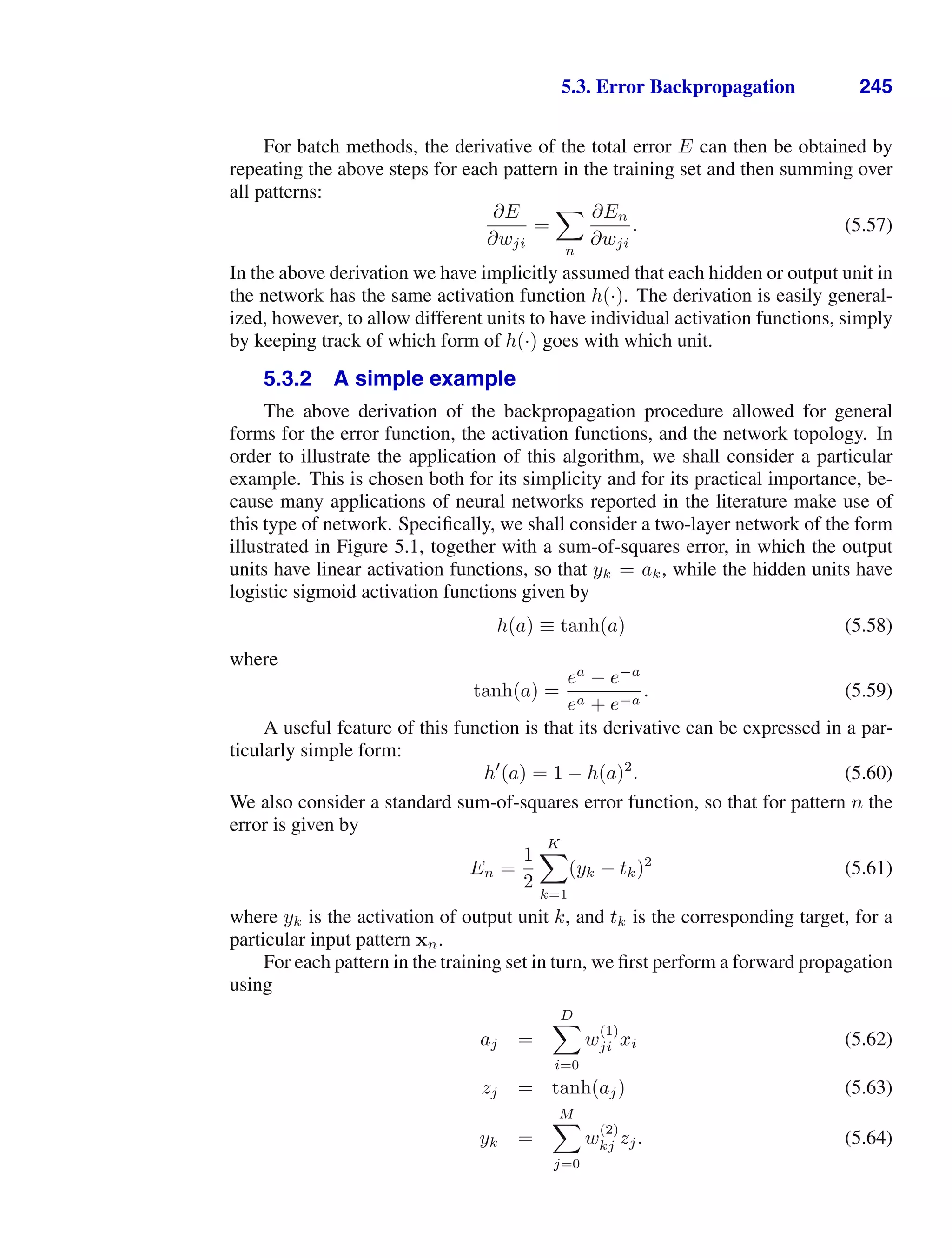 5.3. Error Backpropagation 245
For batch methods, the derivative of the total error E can then be obtained by
repeating the above steps for each pattern in the training set and then summing over
all patterns:
∂E
∂wji
=

n
∂En
∂wji
. (5.57)
In the above derivation we have implicitly assumed that each hidden or output unit in
the network has the same activation function h(·). The derivation is easily general-
ized, however, to allow different units to have individual activation functions, simply
by keeping track of which form of h(·) goes with which unit.
5.3.2 A simple example
The above derivation of the backpropagation procedure allowed for general
forms for the error function, the activation functions, and the network topology. In
order to illustrate the application of this algorithm, we shall consider a particular
example. This is chosen both for its simplicity and for its practical importance, be-
cause many applications of neural networks reported in the literature make use of
this type of network. Speciﬁcally, we shall consider a two-layer network of the form
illustrated in Figure 5.1, together with a sum-of-squares error, in which the output
units have linear activation functions, so that yk = ak, while the hidden units have
logistic sigmoid activation functions given by
h(a) ≡ tanh(a) (5.58)
where
tanh(a) =
ea
− e−a
ea + e−a
. (5.59)
A useful feature of this function is that its derivative can be expressed in a par-
ticularly simple form:
h
(a) = 1 − h(a)2
. (5.60)
We also consider a standard sum-of-squares error function, so that for pattern n the
error is given by
En =
1
2
K

k=1
(yk − tk)2
(5.61)
where yk is the activation of output unit k, and tk is the corresponding target, for a
particular input pattern xn.
For each pattern in the training set in turn, we ﬁrst perform a forward propagation
using
aj =
D

i=0
w
(1)
ji xi (5.62)
zj = tanh(aj) (5.63)
yk =
M

j=0
w
(2)
kj zj. (5.64)
 
