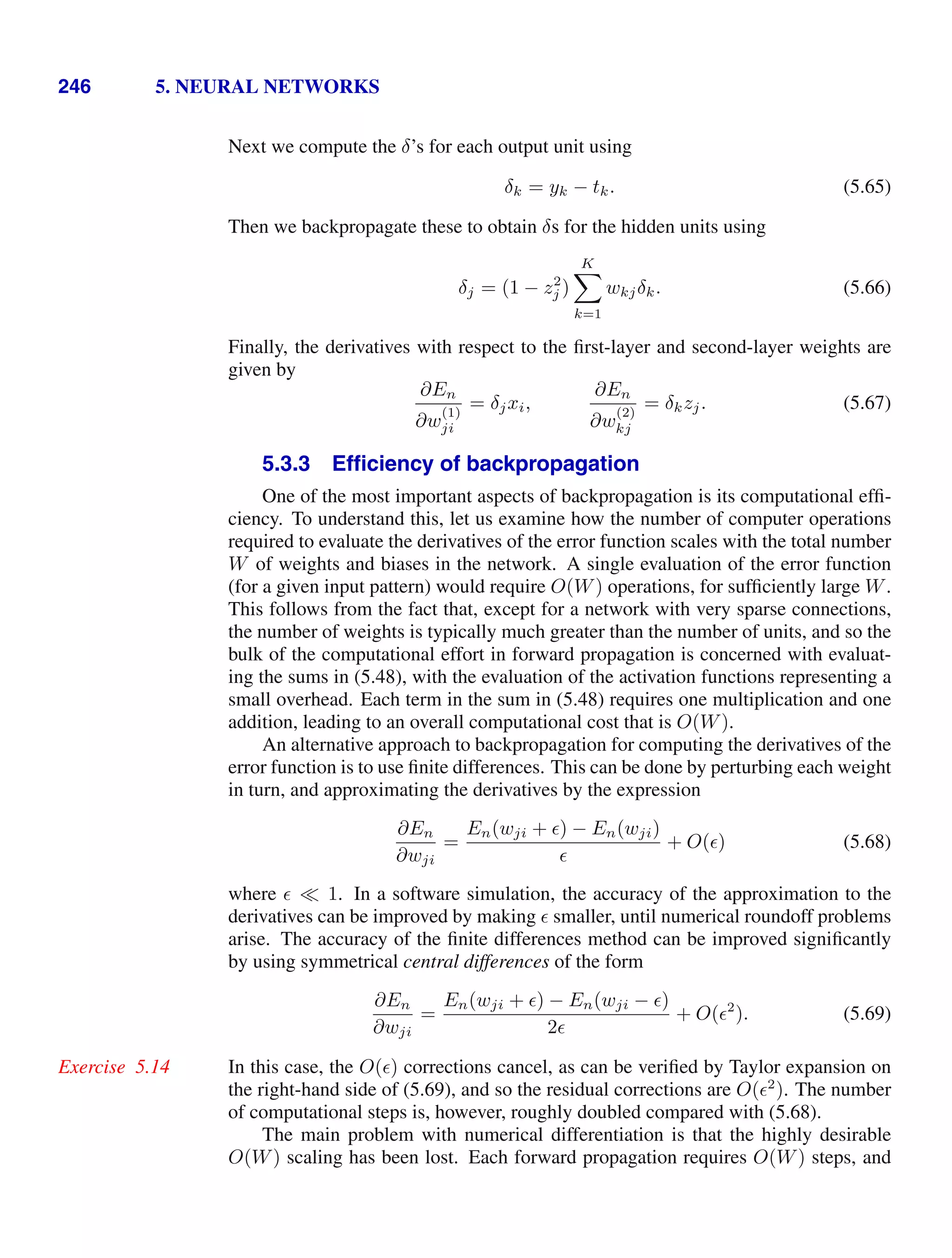 246 5. NEURAL NETWORKS
Next we compute the δ’s for each output unit using
δk = yk − tk. (5.65)
Then we backpropagate these to obtain δs for the hidden units using
δj = (1 − z2
j )
K

k=1
wkjδk. (5.66)
Finally, the derivatives with respect to the ﬁrst-layer and second-layer weights are
given by
∂En
∂w
(1)
ji
= δjxi,
∂En
∂w
(2)
kj
= δkzj. (5.67)
5.3.3 Efﬁciency of backpropagation
One of the most important aspects of backpropagation is its computational efﬁ-
ciency. To understand this, let us examine how the number of computer operations
required to evaluate the derivatives of the error function scales with the total number
W of weights and biases in the network. A single evaluation of the error function
(for a given input pattern) would require O(W) operations, for sufﬁciently large W.
This follows from the fact that, except for a network with very sparse connections,
the number of weights is typically much greater than the number of units, and so the
bulk of the computational effort in forward propagation is concerned with evaluat-
ing the sums in (5.48), with the evaluation of the activation functions representing a
small overhead. Each term in the sum in (5.48) requires one multiplication and one
addition, leading to an overall computational cost that is O(W).
An alternative approach to backpropagation for computing the derivatives of the
error function is to use ﬁnite differences. This can be done by perturbing each weight
in turn, and approximating the derivatives by the expression
∂En
∂wji
=
En(wji + ) − En(wji)

+ O() (5.68)
where  1. In a software simulation, the accuracy of the approximation to the
derivatives can be improved by making  smaller, until numerical roundoff problems
arise. The accuracy of the ﬁnite differences method can be improved signiﬁcantly
by using symmetrical central differences of the form
∂En
∂wji
=
En(wji + ) − En(wji − )
2
+ O(2
). (5.69)
In this case, the O() corrections cancel, as can be veriﬁed by Taylor expansion on
Exercise 5.14
the right-hand side of (5.69), and so the residual corrections are O(2
). The number
of computational steps is, however, roughly doubled compared with (5.68).
The main problem with numerical differentiation is that the highly desirable
O(W) scaling has been lost. Each forward propagation requires O(W) steps, and
 