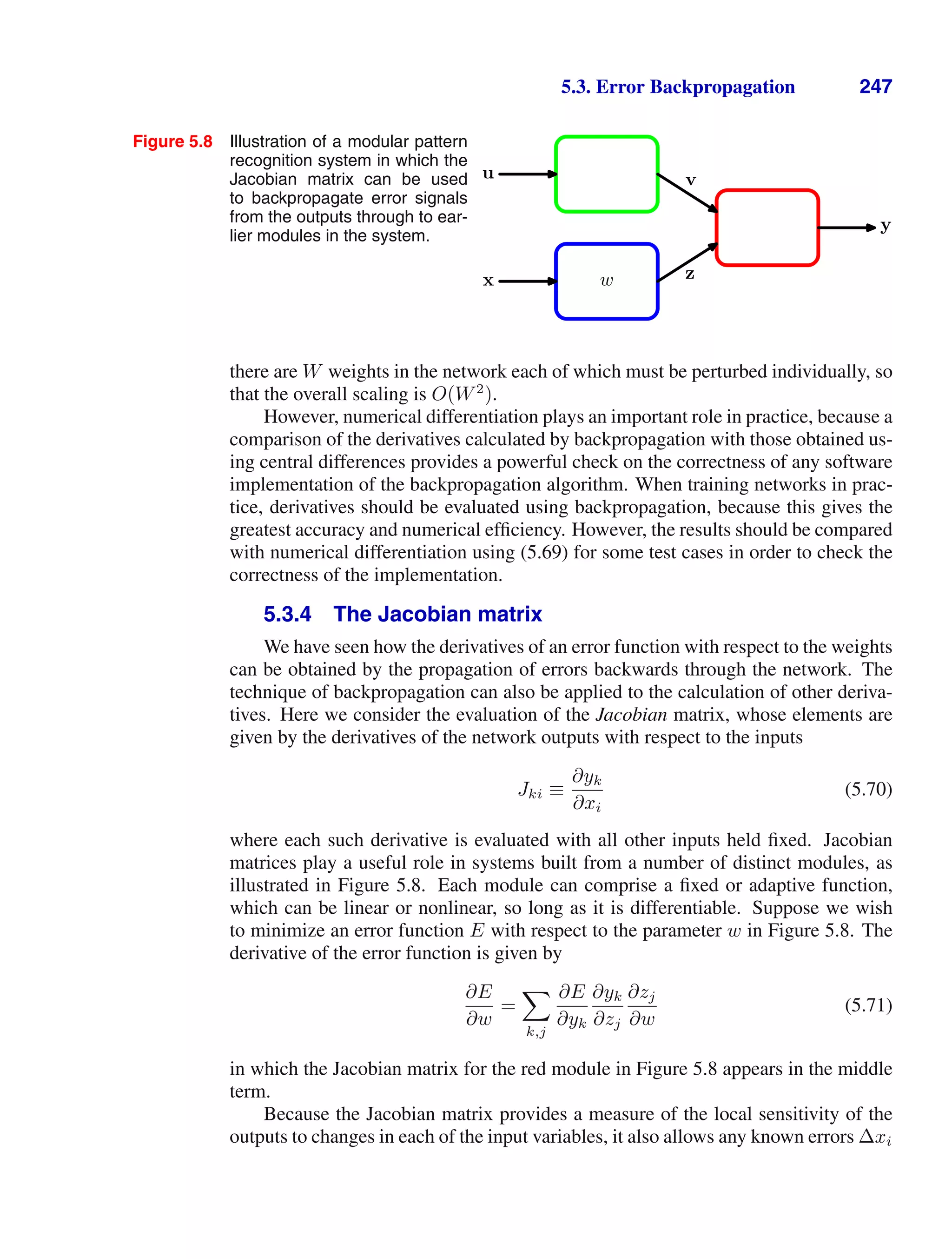 5.3. Error Backpropagation 247
Figure 5.8 Illustration of a modular pattern
recognition system in which the
Jacobian matrix can be used
to backpropagate error signals
from the outputs through to ear-
lier modules in the system.
x
u
w
y
z
v
there are W weights in the network each of which must be perturbed individually, so
that the overall scaling is O(W2
).
However, numerical differentiation plays an important role in practice, because a
comparison of the derivatives calculated by backpropagation with those obtained us-
ing central differences provides a powerful check on the correctness of any software
implementation of the backpropagation algorithm. When training networks in prac-
tice, derivatives should be evaluated using backpropagation, because this gives the
greatest accuracy and numerical efﬁciency. However, the results should be compared
with numerical differentiation using (5.69) for some test cases in order to check the
correctness of the implementation.
5.3.4 The Jacobian matrix
We have seen how the derivatives of an error function with respect to the weights
can be obtained by the propagation of errors backwards through the network. The
technique of backpropagation can also be applied to the calculation of other deriva-
tives. Here we consider the evaluation of the Jacobian matrix, whose elements are
given by the derivatives of the network outputs with respect to the inputs
Jki ≡
∂yk
∂xi
(5.70)
where each such derivative is evaluated with all other inputs held ﬁxed. Jacobian
matrices play a useful role in systems built from a number of distinct modules, as
illustrated in Figure 5.8. Each module can comprise a ﬁxed or adaptive function,
which can be linear or nonlinear, so long as it is differentiable. Suppose we wish
to minimize an error function E with respect to the parameter w in Figure 5.8. The
derivative of the error function is given by
∂E
∂w
=

k,j
∂E
∂yk
∂yk
∂zj
∂zj
∂w
(5.71)
in which the Jacobian matrix for the red module in Figure 5.8 appears in the middle
term.
Because the Jacobian matrix provides a measure of the local sensitivity of the
outputs to changes in each of the input variables, it also allows any known errors ∆xi
 