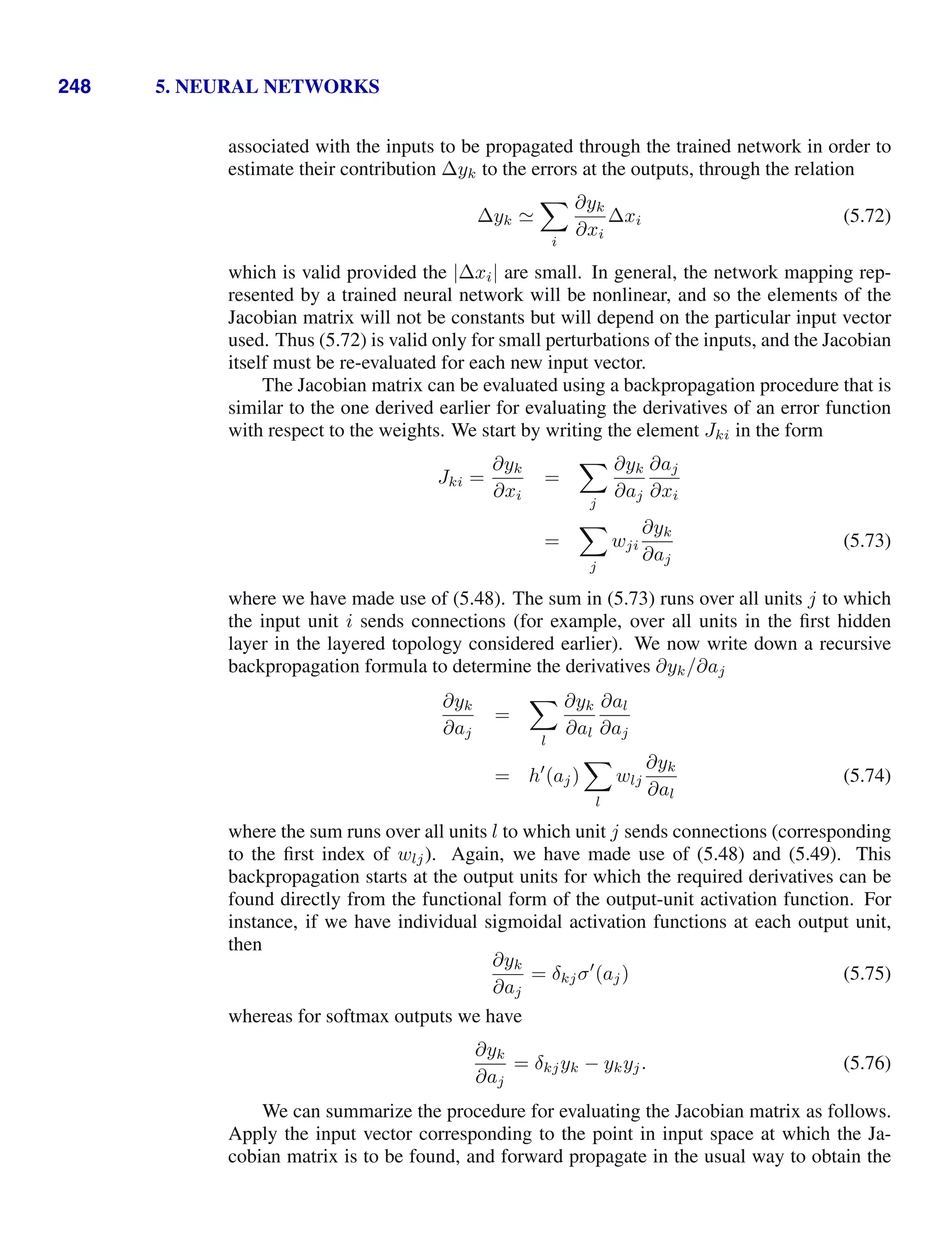 248 5. NEURAL NETWORKS
associated with the inputs to be propagated through the trained network in order to
estimate their contribution ∆yk to the errors at the outputs, through the relation
∆yk 

i
∂yk
∂xi
∆xi (5.72)
which is valid provided the |∆xi| are small. In general, the network mapping rep-
resented by a trained neural network will be nonlinear, and so the elements of the
Jacobian matrix will not be constants but will depend on the particular input vector
used. Thus (5.72) is valid only for small perturbations of the inputs, and the Jacobian
itself must be re-evaluated for each new input vector.
The Jacobian matrix can be evaluated using a backpropagation procedure that is
similar to the one derived earlier for evaluating the derivatives of an error function
with respect to the weights. We start by writing the element Jki in the form
Jki =
∂yk
∂xi
=

j
∂yk
∂aj
∂aj
∂xi
=

j
wji
∂yk
∂aj
(5.73)
where we have made use of (5.48). The sum in (5.73) runs over all units j to which
the input unit i sends connections (for example, over all units in the ﬁrst hidden
layer in the layered topology considered earlier). We now write down a recursive
backpropagation formula to determine the derivatives ∂yk/∂aj
∂yk
∂aj
=

l
∂yk
∂al
∂al
∂aj
= h
(aj)

l
wlj
∂yk
∂al
(5.74)
where the sum runs over all units l to which unit j sends connections (corresponding
to the ﬁrst index of wlj). Again, we have made use of (5.48) and (5.49). This
backpropagation starts at the output units for which the required derivatives can be
found directly from the functional form of the output-unit activation function. For
instance, if we have individual sigmoidal activation functions at each output unit,
then
∂yk
∂aj
= δkjσ
(aj) (5.75)
whereas for softmax outputs we have
∂yk
∂aj
= δkjyk − ykyj. (5.76)
We can summarize the procedure for evaluating the Jacobian matrix as follows.
Apply the input vector corresponding to the point in input space at which the Ja-
cobian matrix is to be found, and forward propagate in the usual way to obtain the
 