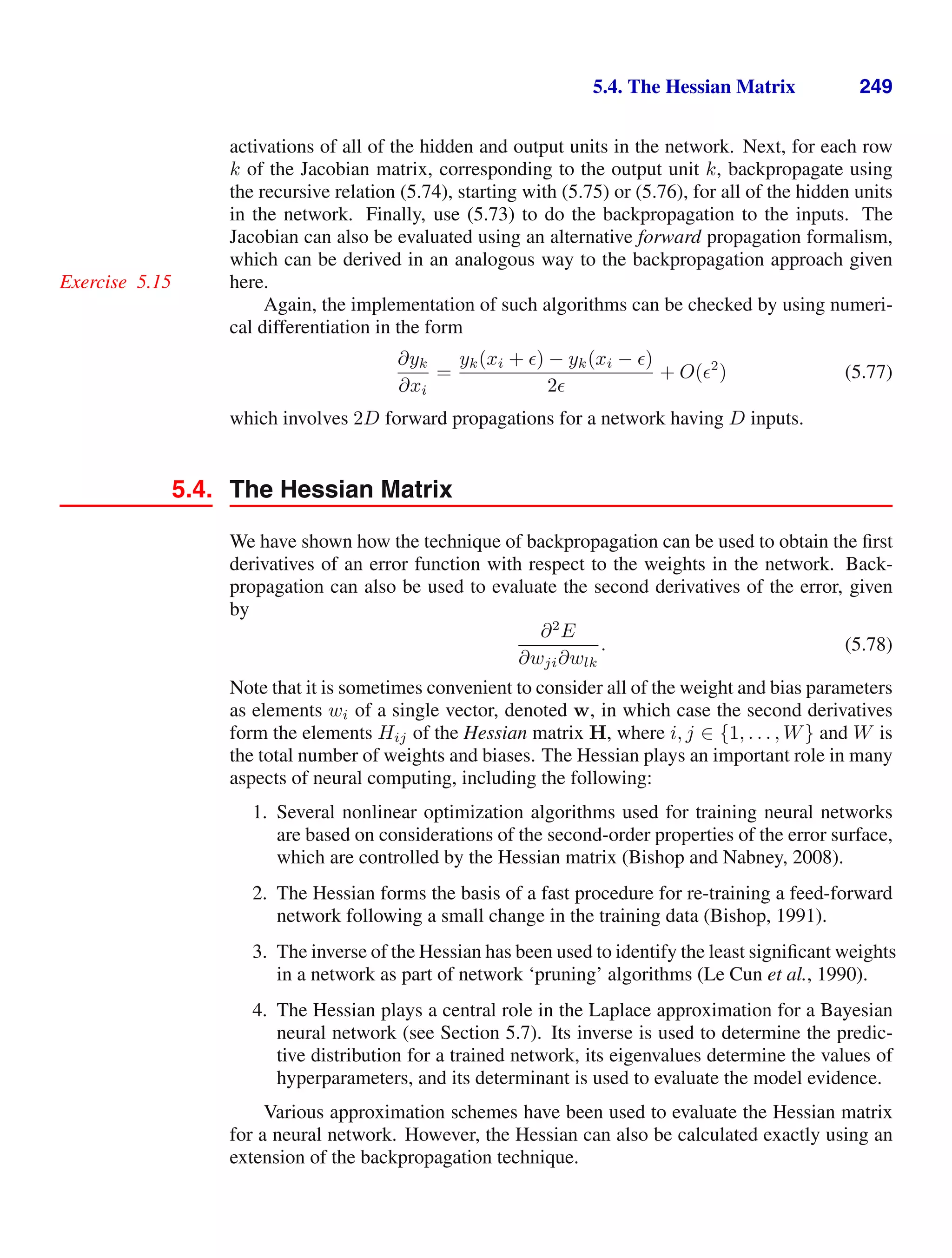 5.4. The Hessian Matrix 249
activations of all of the hidden and output units in the network. Next, for each row
k of the Jacobian matrix, corresponding to the output unit k, backpropagate using
the recursive relation (5.74), starting with (5.75) or (5.76), for all of the hidden units
in the network. Finally, use (5.73) to do the backpropagation to the inputs. The
Jacobian can also be evaluated using an alternative forward propagation formalism,
which can be derived in an analogous way to the backpropagation approach given
here.
Exercise 5.15
Again, the implementation of such algorithms can be checked by using numeri-
cal differentiation in the form
∂yk
∂xi
=
yk(xi + ) − yk(xi − )
2
+ O(2
) (5.77)
which involves 2D forward propagations for a network having D inputs.
5.4. The Hessian Matrix
We have shown how the technique of backpropagation can be used to obtain the ﬁrst
derivatives of an error function with respect to the weights in the network. Back-
propagation can also be used to evaluate the second derivatives of the error, given
by
∂2
E
∂wji∂wlk
. (5.78)
Note that it is sometimes convenient to consider all of the weight and bias parameters
as elements wi of a single vector, denoted w, in which case the second derivatives
form the elements Hij of the Hessian matrix H, where i, j ∈ {1, . . . , W} and W is
the total number of weights and biases. The Hessian plays an important role in many
aspects of neural computing, including the following:
1. Several nonlinear optimization algorithms used for training neural networks
are based on considerations of the second-order properties of the error surface,
which are controlled by the Hessian matrix (Bishop and Nabney, 2008).
2. The Hessian forms the basis of a fast procedure for re-training a feed-forward
network following a small change in the training data (Bishop, 1991).
3. The inverse of the Hessian has been used to identify the least signiﬁcant weights
in a network as part of network ‘pruning’ algorithms (Le Cun et al., 1990).
4. The Hessian plays a central role in the Laplace approximation for a Bayesian
neural network (see Section 5.7). Its inverse is used to determine the predic-
tive distribution for a trained network, its eigenvalues determine the values of
hyperparameters, and its determinant is used to evaluate the model evidence.
Various approximation schemes have been used to evaluate the Hessian matrix
for a neural network. However, the Hessian can also be calculated exactly using an
extension of the backpropagation technique.
 