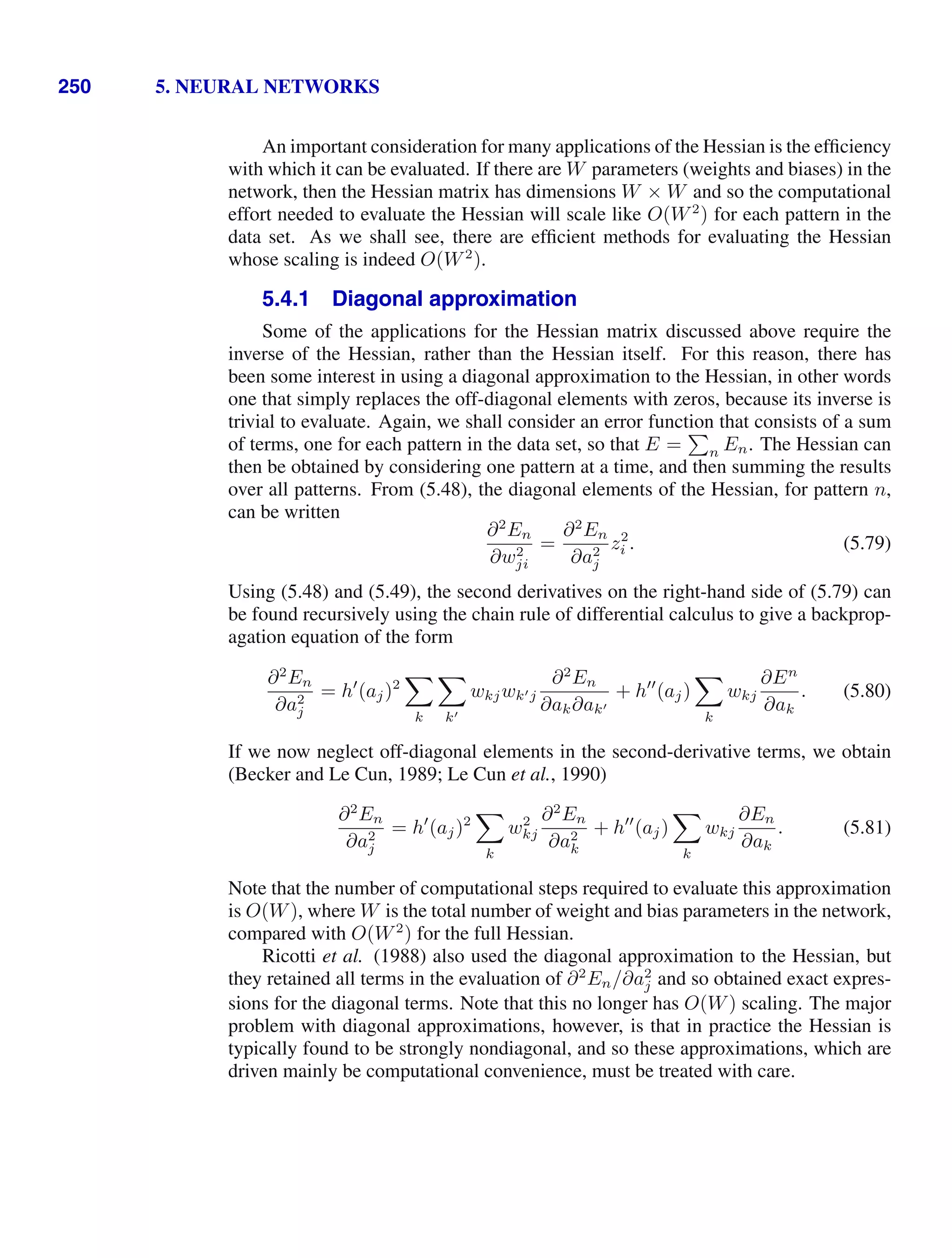 250 5. NEURAL NETWORKS
An important consideration for many applications of the Hessian is the efﬁciency
with which it can be evaluated. If there are W parameters (weights and biases) in the
network, then the Hessian matrix has dimensions W × W and so the computational
effort needed to evaluate the Hessian will scale like O(W2
) for each pattern in the
data set. As we shall see, there are efﬁcient methods for evaluating the Hessian
whose scaling is indeed O(W2
).
5.4.1 Diagonal approximation
Some of the applications for the Hessian matrix discussed above require the
inverse of the Hessian, rather than the Hessian itself. For this reason, there has
been some interest in using a diagonal approximation to the Hessian, in other words
one that simply replaces the off-diagonal elements with zeros, because its inverse is
trivial to evaluate. Again, we shall consider an error function that consists of a sum
of terms, one for each pattern in the data set, so that E =

n En. The Hessian can
then be obtained by considering one pattern at a time, and then summing the results
over all patterns. From (5.48), the diagonal elements of the Hessian, for pattern n,
can be written
∂2
En
∂w2
ji
=
∂2
En
∂a2
j
z2
i . (5.79)
Using (5.48) and (5.49), the second derivatives on the right-hand side of (5.79) can
be found recursively using the chain rule of differential calculus to give a backprop-
agation equation of the form
∂2
En
∂a2
j
= h
(aj)2

k

k
wkjwkj
∂2
En
∂ak∂ak
+ h
(aj)

k
wkj
∂En
∂ak
. (5.80)
If we now neglect off-diagonal elements in the second-derivative terms, we obtain
(Becker and Le Cun, 1989; Le Cun et al., 1990)
∂2
En
∂a2
j
= h
(aj)2

k
w2
kj
∂2
En
∂a2
k
+ h
(aj)

k
wkj
∂En
∂ak
. (5.81)
Note that the number of computational steps required to evaluate this approximation
is O(W), where W is the total number of weight and bias parameters in the network,
compared with O(W2
) for the full Hessian.
Ricotti et al. (1988) also used the diagonal approximation to the Hessian, but
they retained all terms in the evaluation of ∂2
En/∂a2
j and so obtained exact expres-
sions for the diagonal terms. Note that this no longer has O(W) scaling. The major
problem with diagonal approximations, however, is that in practice the Hessian is
typically found to be strongly nondiagonal, and so these approximations, which are
driven mainly be computational convenience, must be treated with care.
 