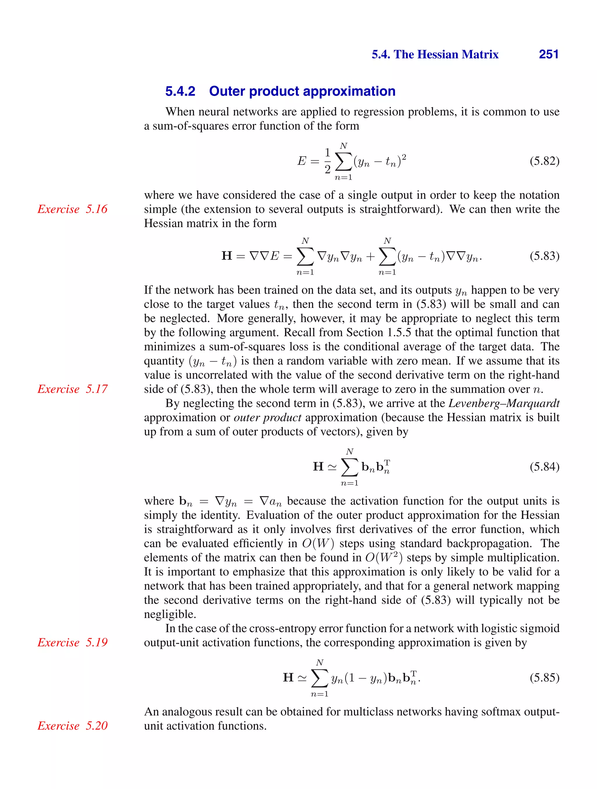 5.4. The Hessian Matrix 251
5.4.2 Outer product approximation
When neural networks are applied to regression problems, it is common to use
a sum-of-squares error function of the form
E =
1
2
N

n=1
(yn − tn)2
(5.82)
where we have considered the case of a single output in order to keep the notation
simple (the extension to several outputs is straightforward). We can then write the
Exercise 5.16
Hessian matrix in the form
H = ∇∇E =
N

n=1
∇yn∇yn +
N

n=1
(yn − tn)∇∇yn. (5.83)
If the network has been trained on the data set, and its outputs yn happen to be very
close to the target values tn, then the second term in (5.83) will be small and can
be neglected. More generally, however, it may be appropriate to neglect this term
by the following argument. Recall from Section 1.5.5 that the optimal function that
minimizes a sum-of-squares loss is the conditional average of the target data. The
quantity (yn − tn) is then a random variable with zero mean. If we assume that its
value is uncorrelated with the value of the second derivative term on the right-hand
side of (5.83), then the whole term will average to zero in the summation over n.
Exercise 5.17
By neglecting the second term in (5.83), we arrive at the Levenberg–Marquardt
approximation or outer product approximation (because the Hessian matrix is built
up from a sum of outer products of vectors), given by
H 
N

n=1
bnbT
n (5.84)
where bn = ∇yn = ∇an because the activation function for the output units is
simply the identity. Evaluation of the outer product approximation for the Hessian
is straightforward as it only involves ﬁrst derivatives of the error function, which
can be evaluated efﬁciently in O(W) steps using standard backpropagation. The
elements of the matrix can then be found in O(W2
) steps by simple multiplication.
It is important to emphasize that this approximation is only likely to be valid for a
network that has been trained appropriately, and that for a general network mapping
the second derivative terms on the right-hand side of (5.83) will typically not be
negligible.
In the case of the cross-entropy error function for a network with logistic sigmoid
output-unit activation functions, the corresponding approximation is given by
Exercise 5.19
H 
N

n=1
yn(1 − yn)bnbT
n. (5.85)
An analogous result can be obtained for multiclass networks having softmax output-
unit activation functions.
Exercise 5.20
 