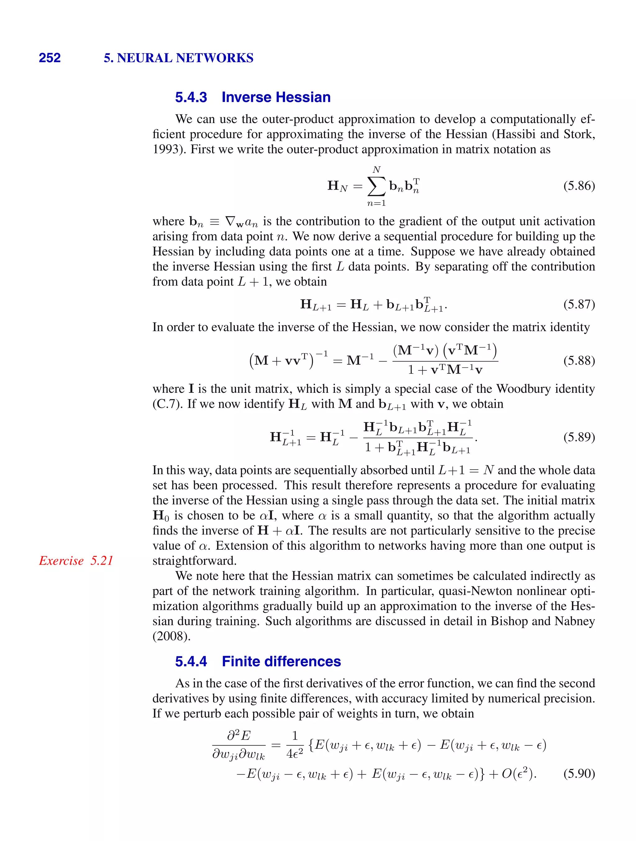 252 5. NEURAL NETWORKS
5.4.3 Inverse Hessian
We can use the outer-product approximation to develop a computationally ef-
ﬁcient procedure for approximating the inverse of the Hessian (Hassibi and Stork,
1993). First we write the outer-product approximation in matrix notation as
HN =
N

n=1
bnbT
n (5.86)
where bn ≡ ∇wan is the contribution to the gradient of the output unit activation
arising from data point n. We now derive a sequential procedure for building up the
Hessian by including data points one at a time. Suppose we have already obtained
the inverse Hessian using the ﬁrst L data points. By separating off the contribution
from data point L + 1, we obtain
HL+1 = HL + bL+1bT
L+1. (5.87)
In order to evaluate the inverse of the Hessian, we now consider the matrix identity
M + vvT −1
= M−1
−
(M−1
v) vT
M−1
1 + vTM−1v
(5.88)
where I is the unit matrix, which is simply a special case of the Woodbury identity
(C.7). If we now identify HL with M and bL+1 with v, we obtain
H−1
L+1 = H−1
L −
H−1
L bL+1bT
L+1H−1
L
1 + bT
L+1H−1
L bL+1
. (5.89)
In this way, data points are sequentially absorbed until L+1 = N and the whole data
set has been processed. This result therefore represents a procedure for evaluating
the inverse of the Hessian using a single pass through the data set. The initial matrix
H0 is chosen to be αI, where α is a small quantity, so that the algorithm actually
ﬁnds the inverse of H + αI. The results are not particularly sensitive to the precise
value of α. Extension of this algorithm to networks having more than one output is
straightforward.
Exercise 5.21
We note here that the Hessian matrix can sometimes be calculated indirectly as
part of the network training algorithm. In particular, quasi-Newton nonlinear opti-
mization algorithms gradually build up an approximation to the inverse of the Hes-
sian during training. Such algorithms are discussed in detail in Bishop and Nabney
(2008).
5.4.4 Finite differences
As in the case of the ﬁrst derivatives of the error function, we can ﬁnd the second
derivatives by using ﬁnite differences, with accuracy limited by numerical precision.
If we perturb each possible pair of weights in turn, we obtain
∂2
E
∂wji∂wlk
=
1
42
{E(wji + , wlk + ) − E(wji + , wlk − )
−E(wji − , wlk + ) + E(wji − , wlk − )} + O(2
). (5.90)
 