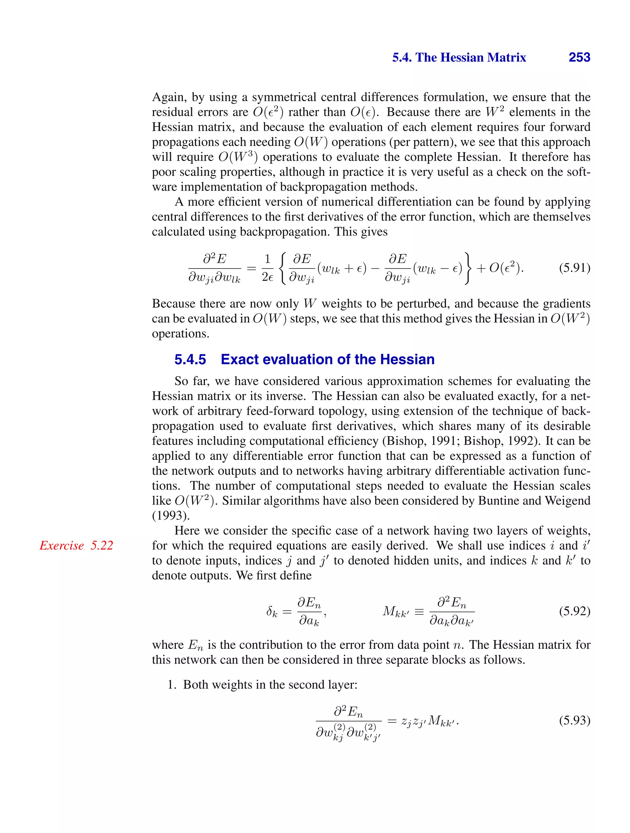 5.4. The Hessian Matrix 253
Again, by using a symmetrical central differences formulation, we ensure that the
residual errors are O(2
) rather than O(). Because there are W2
elements in the
Hessian matrix, and because the evaluation of each element requires four forward
propagations each needing O(W) operations (per pattern), we see that this approach
will require O(W3
) operations to evaluate the complete Hessian. It therefore has
poor scaling properties, although in practice it is very useful as a check on the soft-
ware implementation of backpropagation methods.
A more efﬁcient version of numerical differentiation can be found by applying
central differences to the ﬁrst derivatives of the error function, which are themselves
calculated using backpropagation. This gives
∂2
E
∂wji∂wlk
=
1
2
∂E
∂wji
(wlk + ) −
∂E
∂wji
(wlk − ) + O(2
). (5.91)
Because there are now only W weights to be perturbed, and because the gradients
can be evaluated in O(W) steps, we see that this method gives the Hessian in O(W2
)
operations.
5.4.5 Exact evaluation of the Hessian
So far, we have considered various approximation schemes for evaluating the
Hessian matrix or its inverse. The Hessian can also be evaluated exactly, for a net-
work of arbitrary feed-forward topology, using extension of the technique of back-
propagation used to evaluate ﬁrst derivatives, which shares many of its desirable
features including computational efﬁciency (Bishop, 1991; Bishop, 1992). It can be
applied to any differentiable error function that can be expressed as a function of
the network outputs and to networks having arbitrary differentiable activation func-
tions. The number of computational steps needed to evaluate the Hessian scales
like O(W2
). Similar algorithms have also been considered by Buntine and Weigend
(1993).
Here we consider the speciﬁc case of a network having two layers of weights,
for which the required equations are easily derived. We shall use indices i and i
Exercise 5.22
to denote inputs, indices j and j
to denoted hidden units, and indices k and k
to
denote outputs. We ﬁrst deﬁne
δk =
∂En
∂ak
, Mkk ≡
∂2
En
∂ak∂ak
(5.92)
where En is the contribution to the error from data point n. The Hessian matrix for
this network can then be considered in three separate blocks as follows.
1. Both weights in the second layer:
∂2
En
∂w
(2)
kj ∂w
(2)
kj
= zjzj Mkk . (5.93)
 