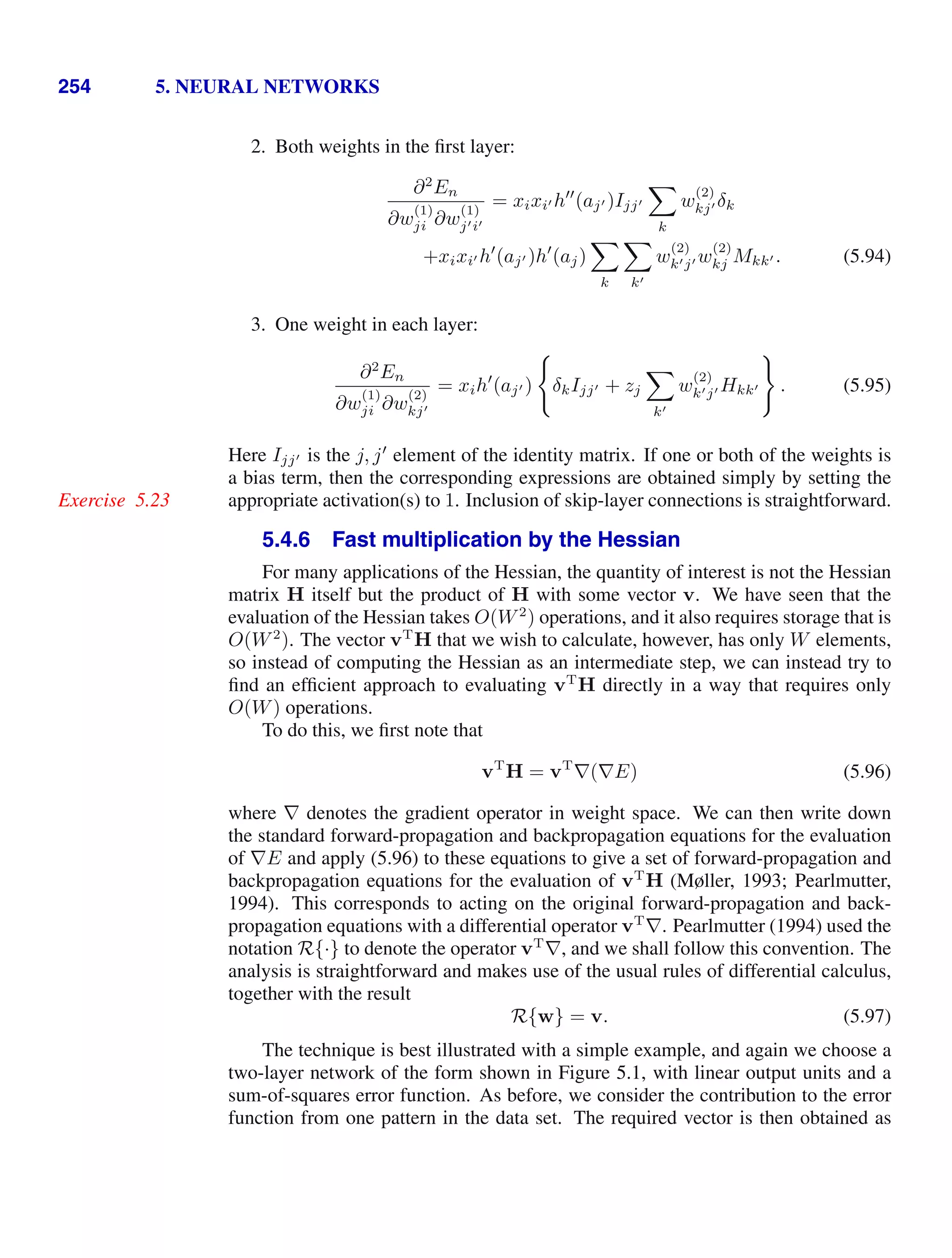 254 5. NEURAL NETWORKS
2. Both weights in the ﬁrst layer:
∂2
En
∂w
(1)
ji ∂w
(1)
ji
= xixi h
(aj )Ijj

k
w
(2)
kj δk
+xixi h
(aj )h
(aj)

k

k
w
(2)
kj w
(2)
kj Mkk . (5.94)
3. One weight in each layer:
∂2
En
∂w
(1)
ji ∂w
(2)
kj
= xih
(aj )

δkIjj + zj

k
w
(2)
kj Hkk

. (5.95)
Here Ijj is the j, j
element of the identity matrix. If one or both of the weights is
a bias term, then the corresponding expressions are obtained simply by setting the
appropriate activation(s) to 1. Inclusion of skip-layer connections is straightforward.
Exercise 5.23
5.4.6 Fast multiplication by the Hessian
For many applications of the Hessian, the quantity of interest is not the Hessian
matrix H itself but the product of H with some vector v. We have seen that the
evaluation of the Hessian takes O(W2
) operations, and it also requires storage that is
O(W2
). The vector vT
H that we wish to calculate, however, has only W elements,
so instead of computing the Hessian as an intermediate step, we can instead try to
ﬁnd an efﬁcient approach to evaluating vT
H directly in a way that requires only
O(W) operations.
To do this, we ﬁrst note that
vT
H = vT
∇(∇E) (5.96)
where ∇ denotes the gradient operator in weight space. We can then write down
the standard forward-propagation and backpropagation equations for the evaluation
of ∇E and apply (5.96) to these equations to give a set of forward-propagation and
backpropagation equations for the evaluation of vT
H (Møller, 1993; Pearlmutter,
1994). This corresponds to acting on the original forward-propagation and back-
propagation equations with a differential operator vT
∇. Pearlmutter (1994) used the
notation R{·} to denote the operator vT
∇, and we shall follow this convention. The
analysis is straightforward and makes use of the usual rules of differential calculus,
together with the result
R{w} = v. (5.97)
The technique is best illustrated with a simple example, and again we choose a
two-layer network of the form shown in Figure 5.1, with linear output units and a
sum-of-squares error function. As before, we consider the contribution to the error
function from one pattern in the data set. The required vector is then obtained as
 