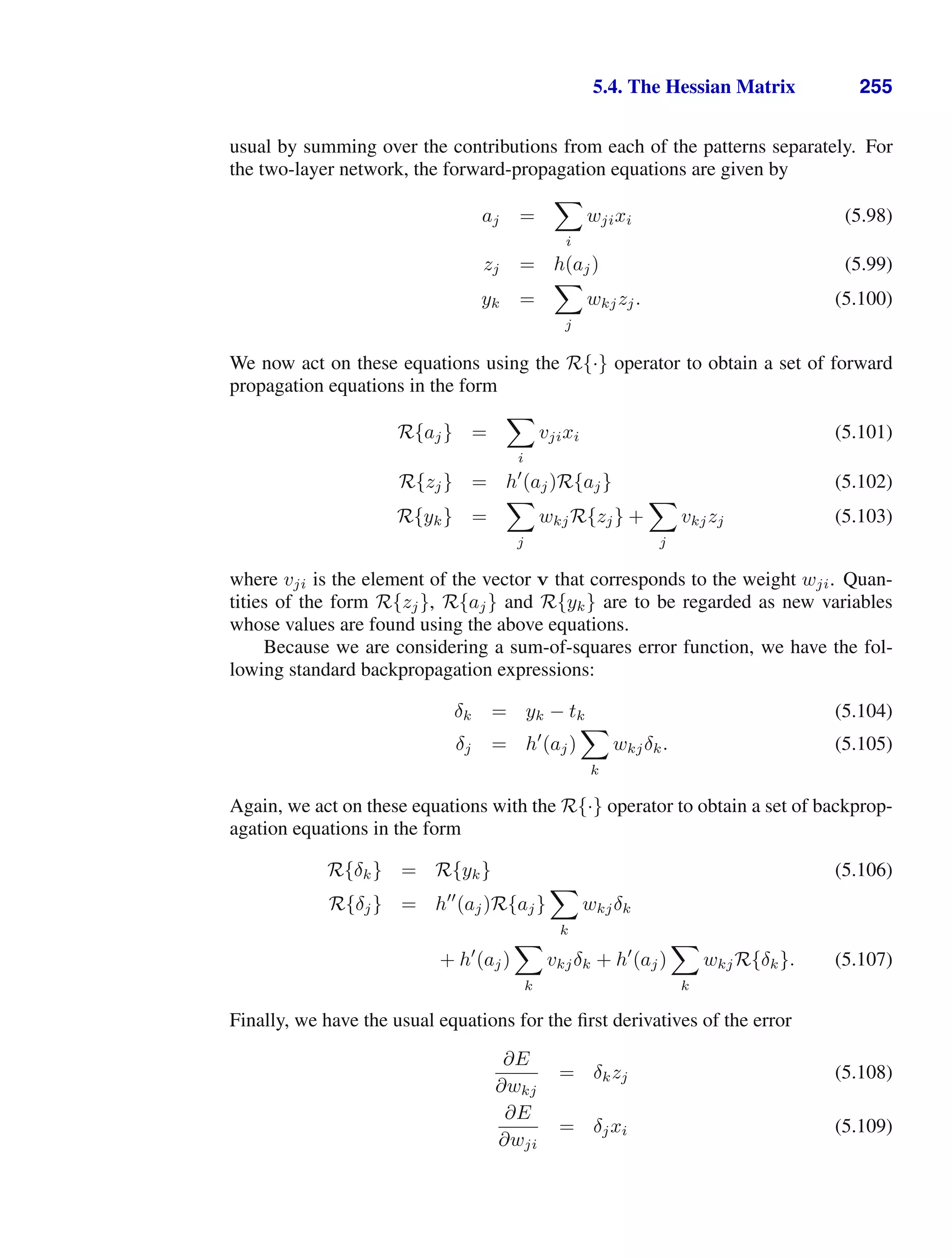 5.4. The Hessian Matrix 255
usual by summing over the contributions from each of the patterns separately. For
the two-layer network, the forward-propagation equations are given by
aj =

i
wjixi (5.98)
zj = h(aj) (5.99)
yk =

j
wkjzj. (5.100)
We now act on these equations using the R{·} operator to obtain a set of forward
propagation equations in the form
R{aj} =

i
vjixi (5.101)
R{zj} = h
(aj)R{aj} (5.102)
R{yk} =

j
wkjR{zj} +

j
vkjzj (5.103)
where vji is the element of the vector v that corresponds to the weight wji. Quan-
tities of the form R{zj}, R{aj} and R{yk} are to be regarded as new variables
whose values are found using the above equations.
Because we are considering a sum-of-squares error function, we have the fol-
lowing standard backpropagation expressions:
δk = yk − tk (5.104)
δj = h
(aj)

k
wkjδk. (5.105)
Again, we act on these equations with the R{·} operator to obtain a set of backprop-
agation equations in the form
R{δk} = R{yk} (5.106)
R{δj} = h
(aj)R{aj}

k
wkjδk
+ h
(aj)

k
vkjδk + h
(aj)

k
wkjR{δk}. (5.107)
Finally, we have the usual equations for the ﬁrst derivatives of the error
∂E
∂wkj
= δkzj (5.108)
∂E
∂wji
= δjxi (5.109)
 