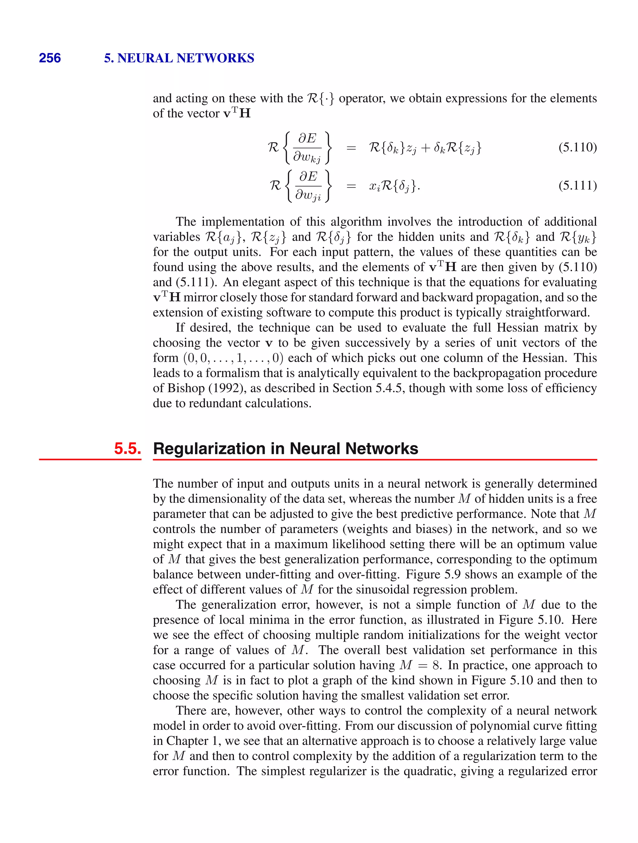 256 5. NEURAL NETWORKS
and acting on these with the R{·} operator, we obtain expressions for the elements
of the vector vT
H
R
∂E
∂wkj
= R{δk}zj + δkR{zj} (5.110)
R
∂E
∂wji
= xiR{δj}. (5.111)
The implementation of this algorithm involves the introduction of additional
variables R{aj}, R{zj} and R{δj} for the hidden units and R{δk} and R{yk}
for the output units. For each input pattern, the values of these quantities can be
found using the above results, and the elements of vT
H are then given by (5.110)
and (5.111). An elegant aspect of this technique is that the equations for evaluating
vT
H mirror closely those for standard forward and backward propagation, and so the
extension of existing software to compute this product is typically straightforward.
If desired, the technique can be used to evaluate the full Hessian matrix by
choosing the vector v to be given successively by a series of unit vectors of the
form (0, 0, . . . , 1, . . . , 0) each of which picks out one column of the Hessian. This
leads to a formalism that is analytically equivalent to the backpropagation procedure
of Bishop (1992), as described in Section 5.4.5, though with some loss of efﬁciency
due to redundant calculations.
5.5. Regularization in Neural Networks
The number of input and outputs units in a neural network is generally determined
by the dimensionality of the data set, whereas the number M of hidden units is a free
parameter that can be adjusted to give the best predictive performance. Note that M
controls the number of parameters (weights and biases) in the network, and so we
might expect that in a maximum likelihood setting there will be an optimum value
of M that gives the best generalization performance, corresponding to the optimum
balance between under-ﬁtting and over-ﬁtting. Figure 5.9 shows an example of the
effect of different values of M for the sinusoidal regression problem.
The generalization error, however, is not a simple function of M due to the
presence of local minima in the error function, as illustrated in Figure 5.10. Here
we see the effect of choosing multiple random initializations for the weight vector
for a range of values of M. The overall best validation set performance in this
case occurred for a particular solution having M = 8. In practice, one approach to
choosing M is in fact to plot a graph of the kind shown in Figure 5.10 and then to
choose the speciﬁc solution having the smallest validation set error.
There are, however, other ways to control the complexity of a neural network
model in order to avoid over-ﬁtting. From our discussion of polynomial curve ﬁtting
in Chapter 1, we see that an alternative approach is to choose a relatively large value
for M and then to control complexity by the addition of a regularization term to the
error function. The simplest regularizer is the quadratic, giving a regularized error
 