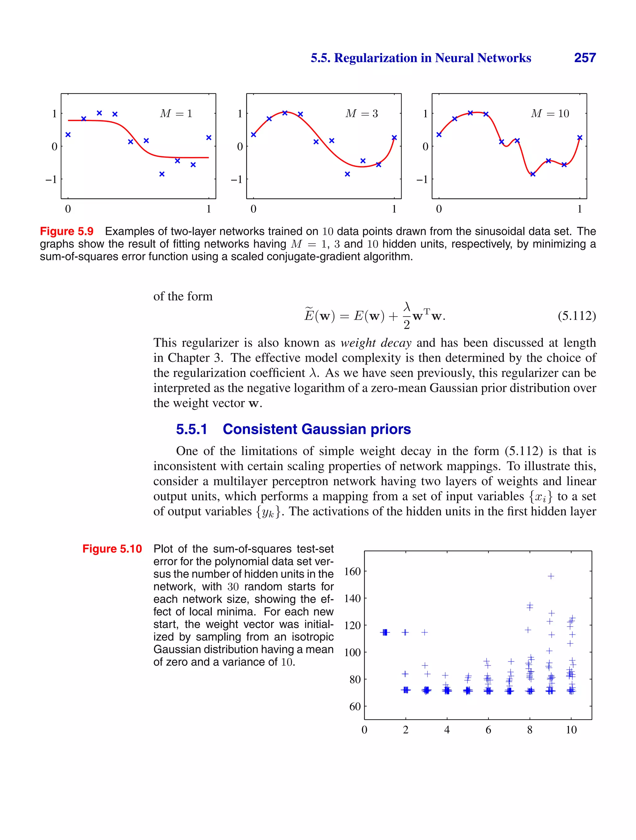 5.5. Regularization in Neural Networks 257
M = 1
0 1
−1
0
1 M = 3
0 1
−1
0
1 M = 10
0 1
−1
0
1
Figure 5.9 Examples of two-layer networks trained on 10 data points drawn from the sinusoidal data set. The
graphs show the result of ﬁtting networks having M = 1, 3 and 10 hidden units, respectively, by minimizing a
sum-of-squares error function using a scaled conjugate-gradient algorithm.
of the form

E(w) = E(w) +
λ
2
wT
w. (5.112)
This regularizer is also known as weight decay and has been discussed at length
in Chapter 3. The effective model complexity is then determined by the choice of
the regularization coefﬁcient λ. As we have seen previously, this regularizer can be
interpreted as the negative logarithm of a zero-mean Gaussian prior distribution over
the weight vector w.
5.5.1 Consistent Gaussian priors
One of the limitations of simple weight decay in the form (5.112) is that is
inconsistent with certain scaling properties of network mappings. To illustrate this,
consider a multilayer perceptron network having two layers of weights and linear
output units, which performs a mapping from a set of input variables {xi} to a set
of output variables {yk}. The activations of the hidden units in the ﬁrst hidden layer
Figure 5.10 Plot of the sum-of-squares test-set
error for the polynomial data set ver-
sus the number of hidden units in the
network, with 30 random starts for
each network size, showing the ef-
fect of local minima. For each new
start, the weight vector was initial-
ized by sampling from an isotropic
Gaussian distribution having a mean
of zero and a variance of 10.
0 2 4 6 8 10
60
80
100
120
140
160
 
