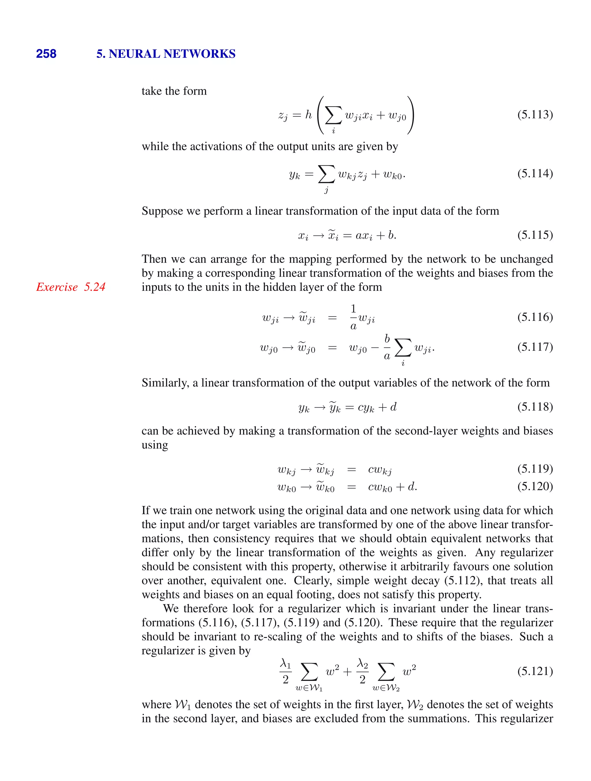 258 5. NEURAL NETWORKS
take the form
zj = h


i
wjixi + wj0

(5.113)
while the activations of the output units are given by
yk =

j
wkjzj + wk0. (5.114)
Suppose we perform a linear transformation of the input data of the form
xi → 
xi = axi + b. (5.115)
Then we can arrange for the mapping performed by the network to be unchanged
by making a corresponding linear transformation of the weights and biases from the
inputs to the units in the hidden layer of the form
Exercise 5.24
wji → 
wji =
1
a
wji (5.116)
wj0 → 
wj0 = wj0 −
b
a

i
wji. (5.117)
Similarly, a linear transformation of the output variables of the network of the form
yk → 
yk = cyk + d (5.118)
can be achieved by making a transformation of the second-layer weights and biases
using
wkj → 
wkj = cwkj (5.119)
wk0 → 
wk0 = cwk0 + d. (5.120)
If we train one network using the original data and one network using data for which
the input and/or target variables are transformed by one of the above linear transfor-
mations, then consistency requires that we should obtain equivalent networks that
differ only by the linear transformation of the weights as given. Any regularizer
should be consistent with this property, otherwise it arbitrarily favours one solution
over another, equivalent one. Clearly, simple weight decay (5.112), that treats all
weights and biases on an equal footing, does not satisfy this property.
We therefore look for a regularizer which is invariant under the linear trans-
formations (5.116), (5.117), (5.119) and (5.120). These require that the regularizer
should be invariant to re-scaling of the weights and to shifts of the biases. Such a
regularizer is given by
λ1
2

w∈W1
w2
+
λ2
2

w∈W2
w2
(5.121)
where W1 denotes the set of weights in the ﬁrst layer, W2 denotes the set of weights
in the second layer, and biases are excluded from the summations. This regularizer
 