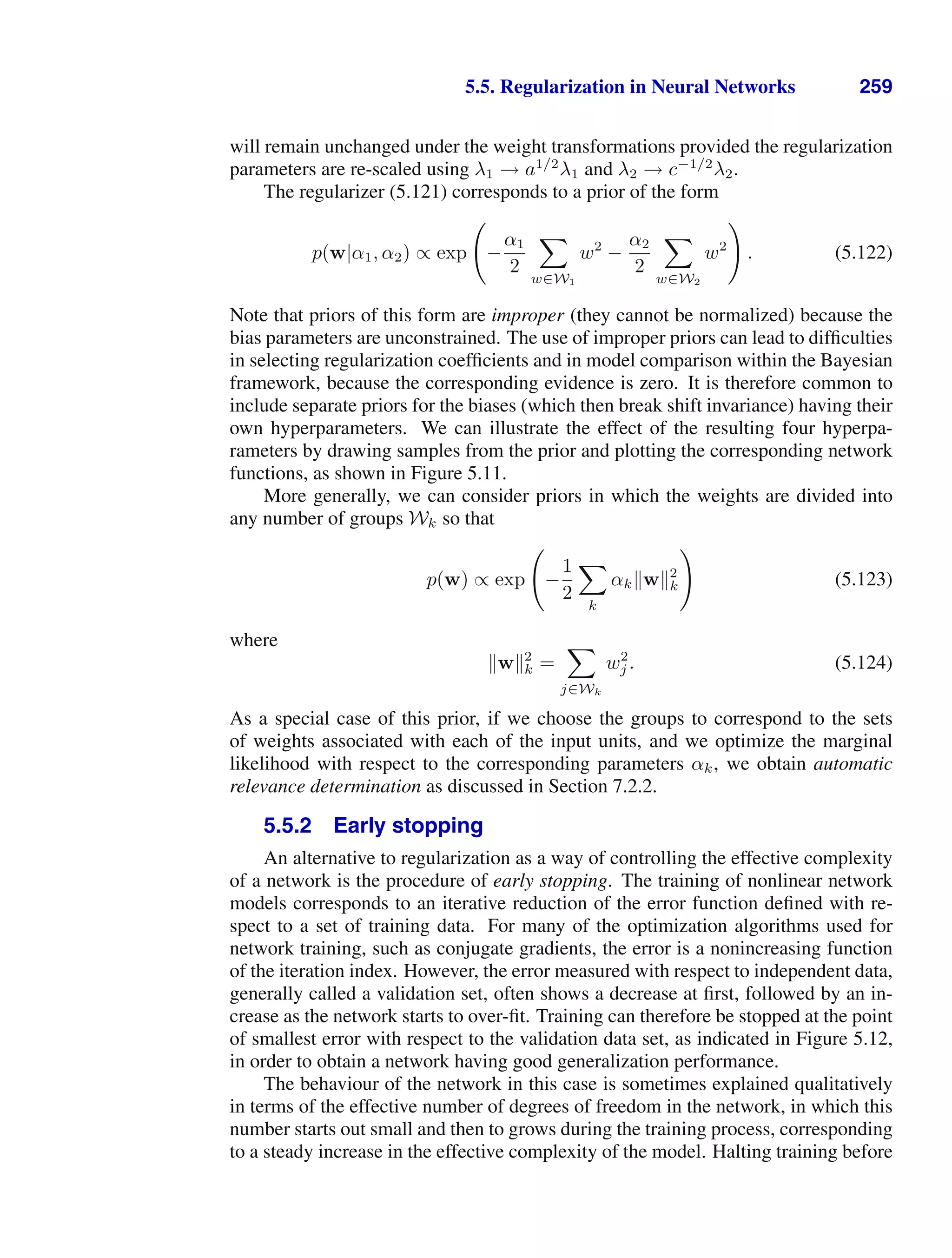 5.5. Regularization in Neural Networks 259
will remain unchanged under the weight transformations provided the regularization
parameters are re-scaled using λ1 → a1/2
λ1 and λ2 → c−1/2
λ2.
The regularizer (5.121) corresponds to a prior of the form
p(w|α1, α2) ∝ exp

−
α1
2

w∈W1
w2
−
α2
2

w∈W2
w2

. (5.122)
Note that priors of this form are improper (they cannot be normalized) because the
bias parameters are unconstrained. The use of improper priors can lead to difﬁculties
in selecting regularization coefﬁcients and in model comparison within the Bayesian
framework, because the corresponding evidence is zero. It is therefore common to
include separate priors for the biases (which then break shift invariance) having their
own hyperparameters. We can illustrate the effect of the resulting four hyperpa-
rameters by drawing samples from the prior and plotting the corresponding network
functions, as shown in Figure 5.11.
More generally, we can consider priors in which the weights are divided into
any number of groups Wk so that
p(w) ∝ exp

−
1
2

k
αkw2
k

(5.123)
where
w2
k =

j∈Wk
w2
j . (5.124)
As a special case of this prior, if we choose the groups to correspond to the sets
of weights associated with each of the input units, and we optimize the marginal
likelihood with respect to the corresponding parameters αk, we obtain automatic
relevance determination as discussed in Section 7.2.2.
5.5.2 Early stopping
An alternative to regularization as a way of controlling the effective complexity
of a network is the procedure of early stopping. The training of nonlinear network
models corresponds to an iterative reduction of the error function deﬁned with re-
spect to a set of training data. For many of the optimization algorithms used for
network training, such as conjugate gradients, the error is a nonincreasing function
of the iteration index. However, the error measured with respect to independent data,
generally called a validation set, often shows a decrease at ﬁrst, followed by an in-
crease as the network starts to over-ﬁt. Training can therefore be stopped at the point
of smallest error with respect to the validation data set, as indicated in Figure 5.12,
in order to obtain a network having good generalization performance.
The behaviour of the network in this case is sometimes explained qualitatively
in terms of the effective number of degrees of freedom in the network, in which this
number starts out small and then to grows during the training process, corresponding
to a steady increase in the effective complexity of the model. Halting training before
 