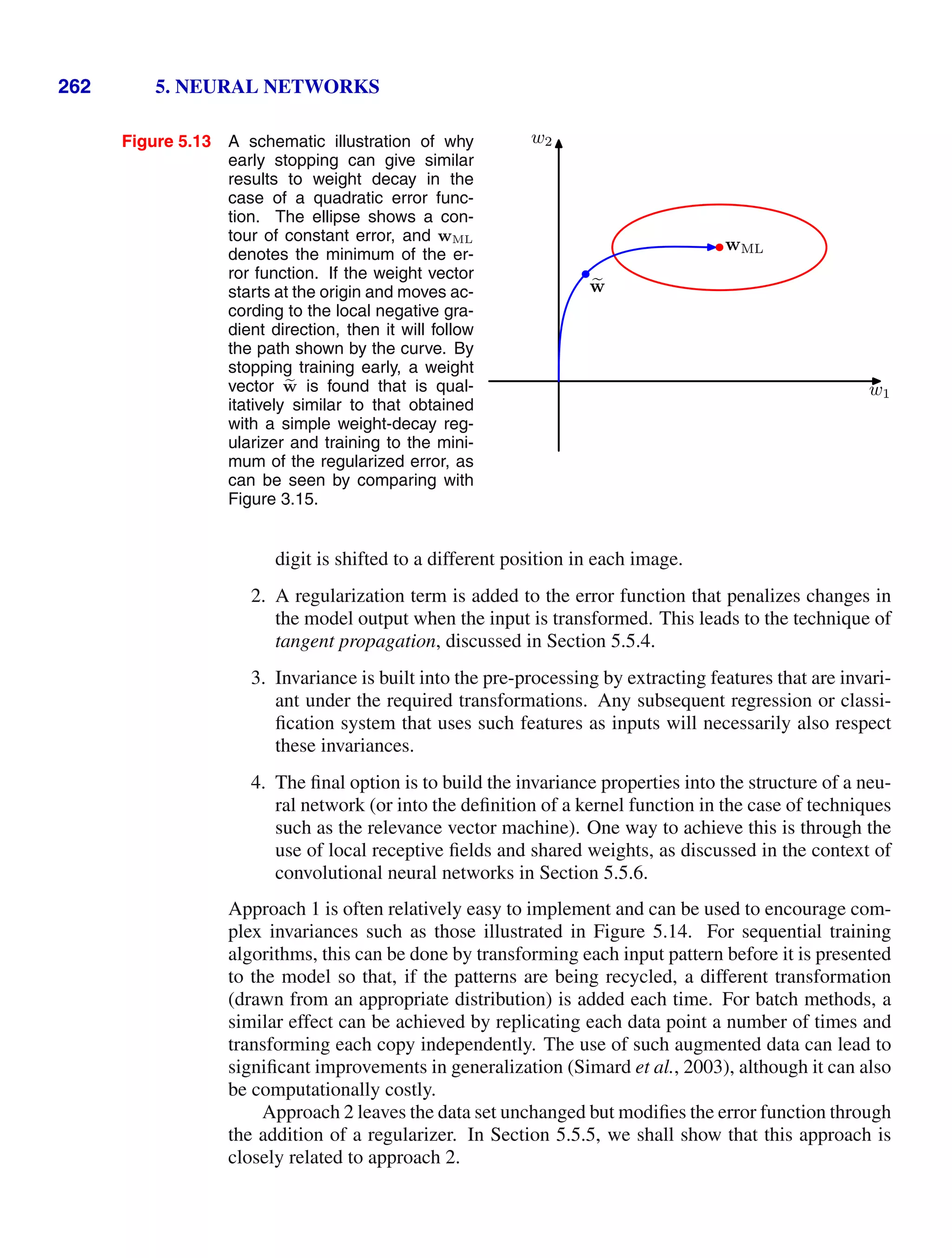 262 5. NEURAL NETWORKS
Figure 5.13 A schematic illustration of why
early stopping can give similar
results to weight decay in the
case of a quadratic error func-
tion. The ellipse shows a con-
tour of constant error, and wML
denotes the minimum of the er-
ror function. If the weight vector
starts at the origin and moves ac-
cording to the local negative gra-
dient direction, then it will follow
the path shown by the curve. By
stopping training early, a weight
vector e
w is found that is qual-
itatively similar to that obtained
with a simple weight-decay reg-
ularizer and training to the mini-
mum of the regularized error, as
can be seen by comparing with
Figure 3.15.
w1
w2

w
wML
digit is shifted to a different position in each image.
2. A regularization term is added to the error function that penalizes changes in
the model output when the input is transformed. This leads to the technique of
tangent propagation, discussed in Section 5.5.4.
3. Invariance is built into the pre-processing by extracting features that are invari-
ant under the required transformations. Any subsequent regression or classi-
ﬁcation system that uses such features as inputs will necessarily also respect
these invariances.
4. The ﬁnal option is to build the invariance properties into the structure of a neu-
ral network (or into the deﬁnition of a kernel function in the case of techniques
such as the relevance vector machine). One way to achieve this is through the
use of local receptive ﬁelds and shared weights, as discussed in the context of
convolutional neural networks in Section 5.5.6.
Approach 1 is often relatively easy to implement and can be used to encourage com-
plex invariances such as those illustrated in Figure 5.14. For sequential training
algorithms, this can be done by transforming each input pattern before it is presented
to the model so that, if the patterns are being recycled, a different transformation
(drawn from an appropriate distribution) is added each time. For batch methods, a
similar effect can be achieved by replicating each data point a number of times and
transforming each copy independently. The use of such augmented data can lead to
signiﬁcant improvements in generalization (Simard et al., 2003), although it can also
be computationally costly.
Approach 2 leaves the data set unchanged but modiﬁes the error function through
the addition of a regularizer. In Section 5.5.5, we shall show that this approach is
closely related to approach 2.
 