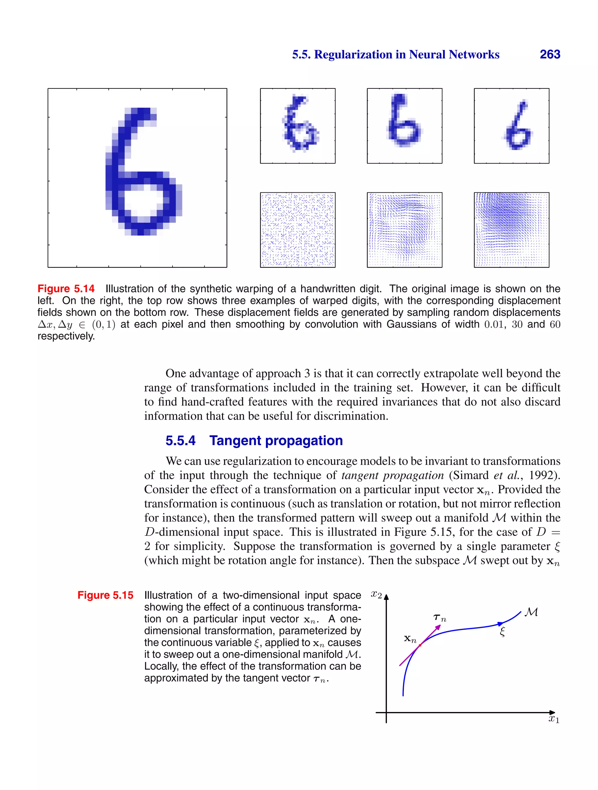 5.5. Regularization in Neural Networks 263
Figure 5.14 Illustration of the synthetic warping of a handwritten digit. The original image is shown on the
left. On the right, the top row shows three examples of warped digits, with the corresponding displacement
ﬁelds shown on the bottom row. These displacement ﬁelds are generated by sampling random displacements
∆x, ∆y ∈ (0, 1) at each pixel and then smoothing by convolution with Gaussians of width 0.01, 30 and 60
respectively.
One advantage of approach 3 is that it can correctly extrapolate well beyond the
range of transformations included in the training set. However, it can be difﬁcult
to ﬁnd hand-crafted features with the required invariances that do not also discard
information that can be useful for discrimination.
5.5.4 Tangent propagation
We can use regularization to encourage models to be invariant to transformations
of the input through the technique of tangent propagation (Simard et al., 1992).
Consider the effect of a transformation on a particular input vector xn. Provided the
transformation is continuous (such as translation or rotation, but not mirror reﬂection
for instance), then the transformed pattern will sweep out a manifold M within the
D-dimensional input space. This is illustrated in Figure 5.15, for the case of D =
2 for simplicity. Suppose the transformation is governed by a single parameter ξ
(which might be rotation angle for instance). Then the subspace M swept out by xn
Figure 5.15 Illustration of a two-dimensional input space
showing the effect of a continuous transforma-
tion on a particular input vector xn. A one-
dimensional transformation, parameterized by
the continuous variable ξ, applied to xn causes
it to sweep out a one-dimensional manifold M.
Locally, the effect of the transformation can be
approximated by the tangent vector τn.
x1
x2
xn
τn
ξ
M
 