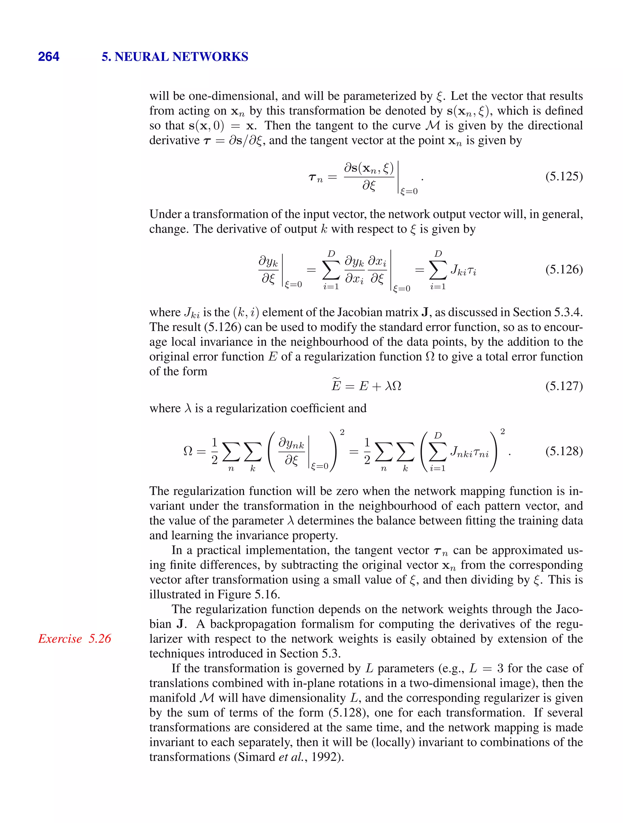 264 5. NEURAL NETWORKS
will be one-dimensional, and will be parameterized by ξ. Let the vector that results
from acting on xn by this transformation be denoted by s(xn, ξ), which is deﬁned
so that s(x, 0) = x. Then the tangent to the curve M is given by the directional
derivative τ = ∂s/∂ξ, and the tangent vector at the point xn is given by
τn =
∂s(xn, ξ)
∂ξ




ξ=0
. (5.125)
Under a transformation of the input vector, the network output vector will, in general,
change. The derivative of output k with respect to ξ is given by
∂yk
∂ξ




ξ=0
=
D

i=1
∂yk
∂xi
∂xi
∂ξ





ξ=0
=
D

i=1
Jkiτi (5.126)
where Jki is the (k, i) element of the Jacobian matrix J, as discussed in Section 5.3.4.
The result (5.126) can be used to modify the standard error function, so as to encour-
age local invariance in the neighbourhood of the data points, by the addition to the
original error function E of a regularization function Ω to give a total error function
of the form

E = E + λΩ (5.127)
where λ is a regularization coefﬁcient and
Ω =
1
2

n

k

∂ynk
∂ξ




ξ=0
2
=
1
2

n

k
 D

i=1
Jnkiτni
2
. (5.128)
The regularization function will be zero when the network mapping function is in-
variant under the transformation in the neighbourhood of each pattern vector, and
the value of the parameter λ determines the balance between ﬁtting the training data
and learning the invariance property.
In a practical implementation, the tangent vector τn can be approximated us-
ing ﬁnite differences, by subtracting the original vector xn from the corresponding
vector after transformation using a small value of ξ, and then dividing by ξ. This is
illustrated in Figure 5.16.
The regularization function depends on the network weights through the Jaco-
bian J. A backpropagation formalism for computing the derivatives of the regu-
larizer with respect to the network weights is easily obtained by extension of the
Exercise 5.26
techniques introduced in Section 5.3.
If the transformation is governed by L parameters (e.g., L = 3 for the case of
translations combined with in-plane rotations in a two-dimensional image), then the
manifold M will have dimensionality L, and the corresponding regularizer is given
by the sum of terms of the form (5.128), one for each transformation. If several
transformations are considered at the same time, and the network mapping is made
invariant to each separately, then it will be (locally) invariant to combinations of the
transformations (Simard et al., 1992).
 