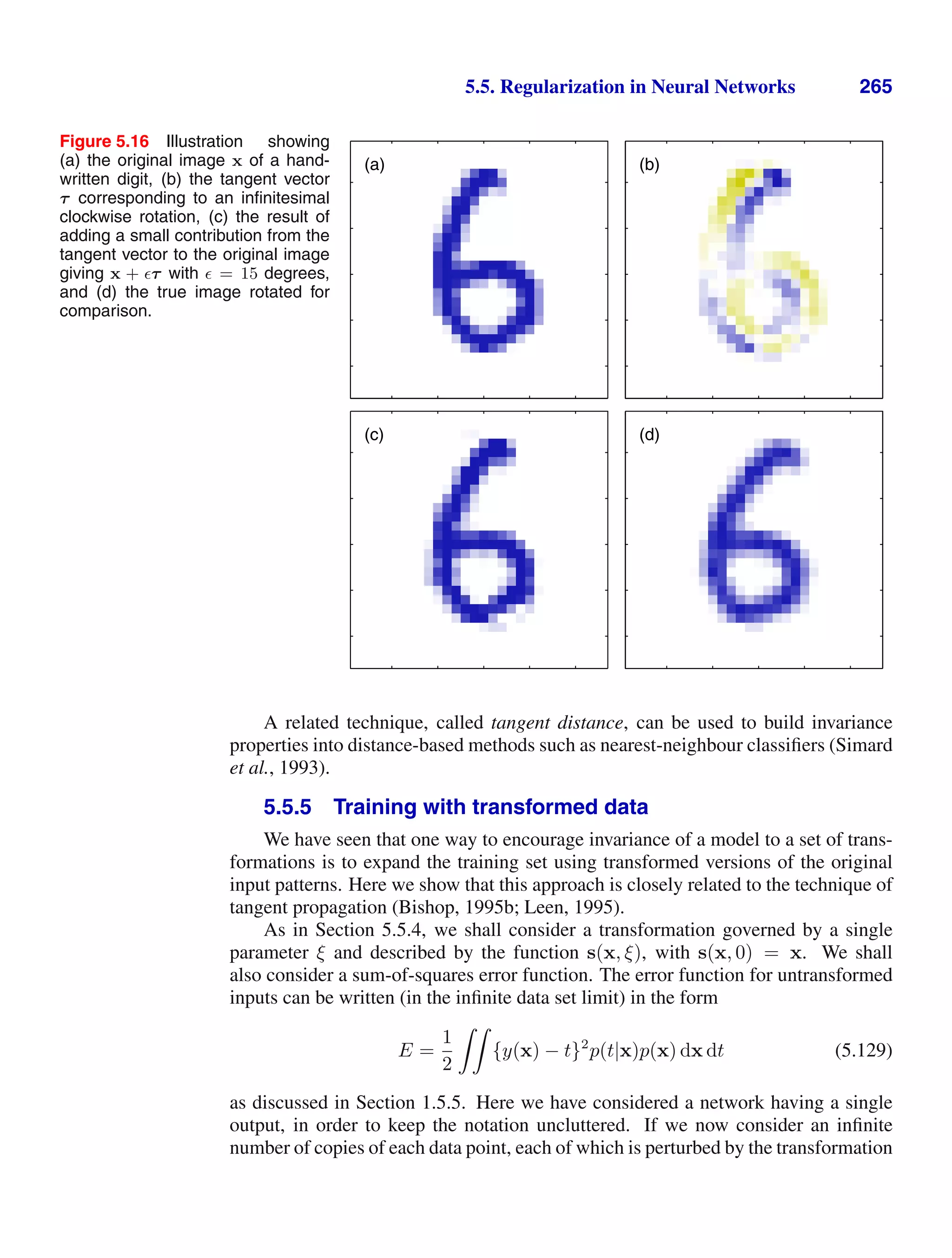 5.5. Regularization in Neural Networks 265
Figure 5.16 Illustration showing
(a) the original image x of a hand-
written digit, (b) the tangent vector
τ corresponding to an inﬁnitesimal
clockwise rotation, (c) the result of
adding a small contribution from the
tangent vector to the original image
giving x + τ with = 15 degrees,
and (d) the true image rotated for
comparison.
(a) (b)
(c) (d)
A related technique, called tangent distance, can be used to build invariance
properties into distance-based methods such as nearest-neighbour classiﬁers (Simard
et al., 1993).
5.5.5 Training with transformed data
We have seen that one way to encourage invariance of a model to a set of trans-
formations is to expand the training set using transformed versions of the original
input patterns. Here we show that this approach is closely related to the technique of
tangent propagation (Bishop, 1995b; Leen, 1995).
As in Section 5.5.4, we shall consider a transformation governed by a single
parameter ξ and described by the function s(x, ξ), with s(x, 0) = x. We shall
also consider a sum-of-squares error function. The error function for untransformed
inputs can be written (in the inﬁnite data set limit) in the form
E =
1
2

{y(x) − t}2
p(t|x)p(x) dx dt (5.129)
as discussed in Section 1.5.5. Here we have considered a network having a single
output, in order to keep the notation uncluttered. If we now consider an inﬁnite
number of copies of each data point, each of which is perturbed by the transformation
 