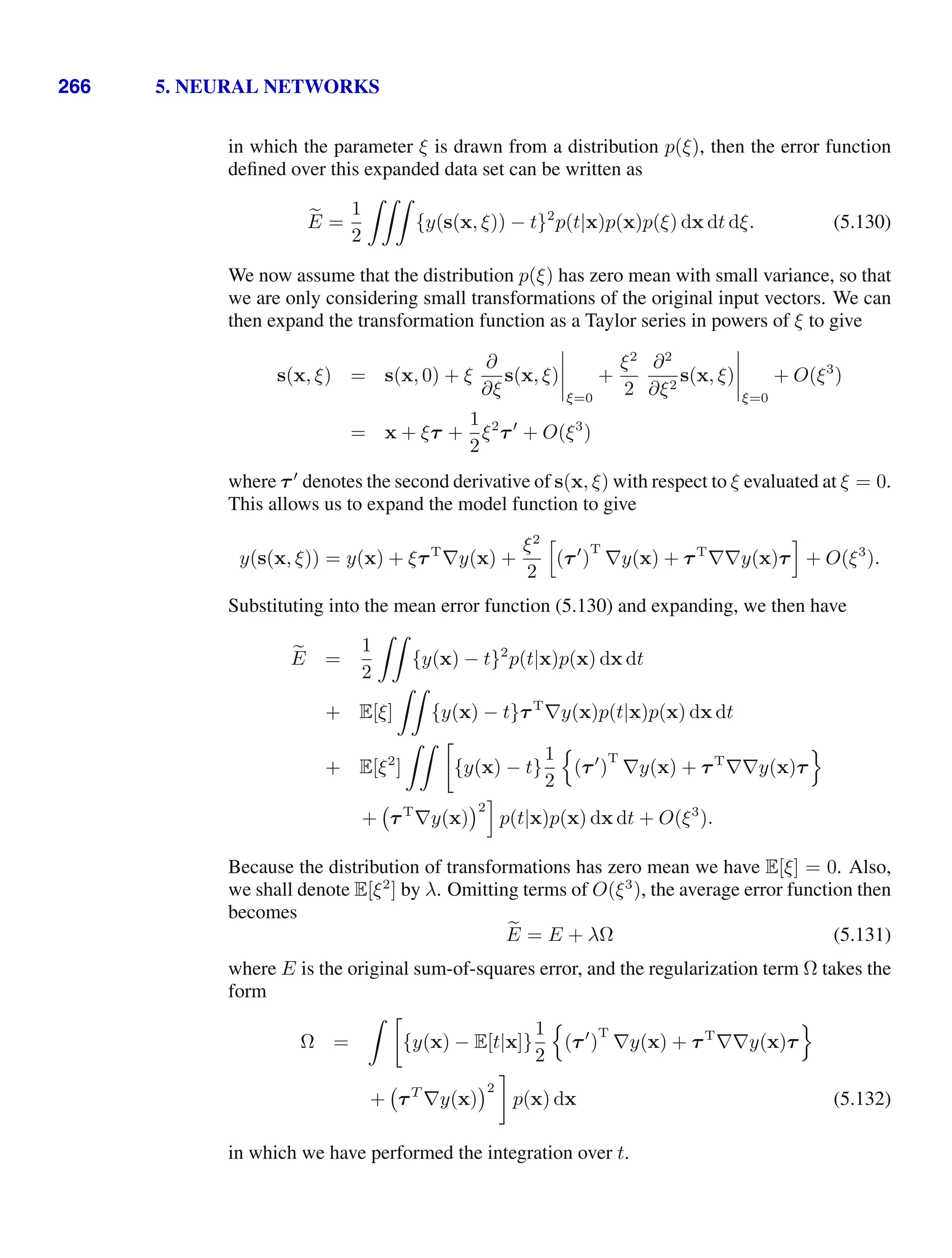 266 5. NEURAL NETWORKS
in which the parameter ξ is drawn from a distribution p(ξ), then the error function
deﬁned over this expanded data set can be written as

E =
1
2

{y(s(x, ξ)) − t}2
p(t|x)p(x)p(ξ) dx dt dξ. (5.130)
We now assume that the distribution p(ξ) has zero mean with small variance, so that
we are only considering small transformations of the original input vectors. We can
then expand the transformation function as a Taylor series in powers of ξ to give
s(x, ξ) = s(x, 0) + ξ
∂
∂ξ
s(x, ξ)




ξ=0
+
ξ2
2
∂2
∂ξ2
s(x, ξ)




ξ=0
+ O(ξ3
)
= x + ξτ +
1
2
ξ2
τ
+ O(ξ3
)
where τ
denotes the second derivative of s(x, ξ) with respect to ξ evaluated at ξ = 0.
This allows us to expand the model function to give
y(s(x, ξ)) = y(x) + ξτT
∇y(x) +
ξ2
2
-
(τ
)
T
∇y(x) + τT
∇∇y(x)τ
.
+ O(ξ3
).
Substituting into the mean error function (5.130) and expanding, we then have

E =
1
2

{y(x) − t}2
p(t|x)p(x) dx dt
+ E[ξ]

{y(x) − t}τT
∇y(x)p(t|x)p(x) dx dt
+ E[ξ2
]
 
{y(x) − t}
1
2

(τ
)
T
∇y(x) + τT
∇∇y(x)τ

+ τT
∇y(x)
2
.
p(t|x)p(x) dx dt + O(ξ3
).
Because the distribution of transformations has zero mean we have E[ξ] = 0. Also,
we shall denote E[ξ2
] by λ. Omitting terms of O(ξ3
), the average error function then
becomes

E = E + λΩ (5.131)
where E is the original sum-of-squares error, and the regularization term Ω takes the
form
Ω =
 
{y(x) − E[t|x]}
1
2

(τ
)
T
∇y(x) + τT
∇∇y(x)τ

+ τT
∇y(x)
2

p(x) dx (5.132)
in which we have performed the integration over t.
 