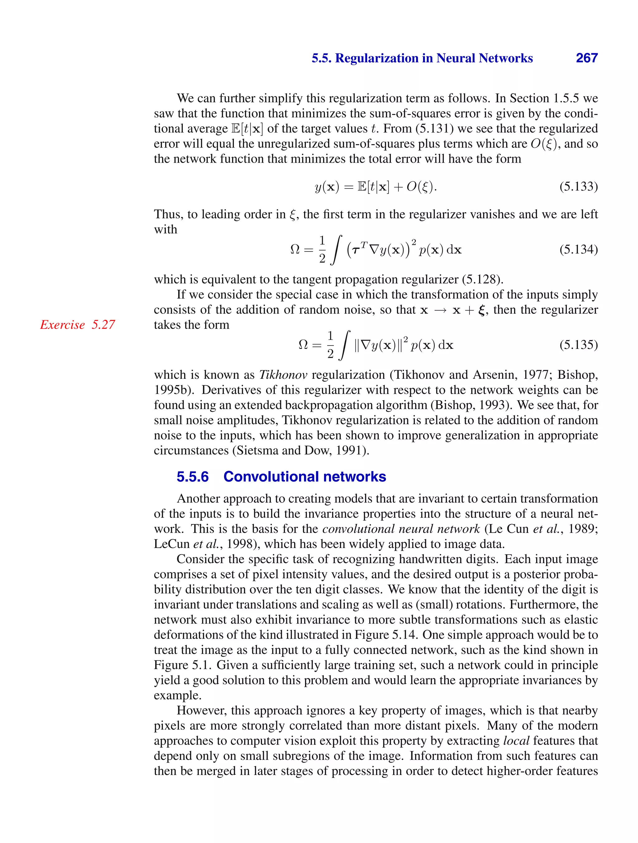 5.5. Regularization in Neural Networks 267
We can further simplify this regularization term as follows. In Section 1.5.5 we
saw that the function that minimizes the sum-of-squares error is given by the condi-
tional average E[t|x] of the target values t. From (5.131) we see that the regularized
error will equal the unregularized sum-of-squares plus terms which are O(ξ), and so
the network function that minimizes the total error will have the form
y(x) = E[t|x] + O(ξ). (5.133)
Thus, to leading order in ξ, the ﬁrst term in the regularizer vanishes and we are left
with
Ω =
1
2

τT
∇y(x)
2
p(x) dx (5.134)
which is equivalent to the tangent propagation regularizer (5.128).
If we consider the special case in which the transformation of the inputs simply
consists of the addition of random noise, so that x → x + ξ, then the regularizer
takes the form
Exercise 5.27
Ω =
1
2

∇y(x)
2
p(x) dx (5.135)
which is known as Tikhonov regularization (Tikhonov and Arsenin, 1977; Bishop,
1995b). Derivatives of this regularizer with respect to the network weights can be
found using an extended backpropagation algorithm (Bishop, 1993). We see that, for
small noise amplitudes, Tikhonov regularization is related to the addition of random
noise to the inputs, which has been shown to improve generalization in appropriate
circumstances (Sietsma and Dow, 1991).
5.5.6 Convolutional networks
Another approach to creating models that are invariant to certain transformation
of the inputs is to build the invariance properties into the structure of a neural net-
work. This is the basis for the convolutional neural network (Le Cun et al., 1989;
LeCun et al., 1998), which has been widely applied to image data.
Consider the speciﬁc task of recognizing handwritten digits. Each input image
comprises a set of pixel intensity values, and the desired output is a posterior proba-
bility distribution over the ten digit classes. We know that the identity of the digit is
invariant under translations and scaling as well as (small) rotations. Furthermore, the
network must also exhibit invariance to more subtle transformations such as elastic
deformations of the kind illustrated in Figure 5.14. One simple approach would be to
treat the image as the input to a fully connected network, such as the kind shown in
Figure 5.1. Given a sufﬁciently large training set, such a network could in principle
yield a good solution to this problem and would learn the appropriate invariances by
example.
However, this approach ignores a key property of images, which is that nearby
pixels are more strongly correlated than more distant pixels. Many of the modern
approaches to computer vision exploit this property by extracting local features that
depend only on small subregions of the image. Information from such features can
then be merged in later stages of processing in order to detect higher-order features
 