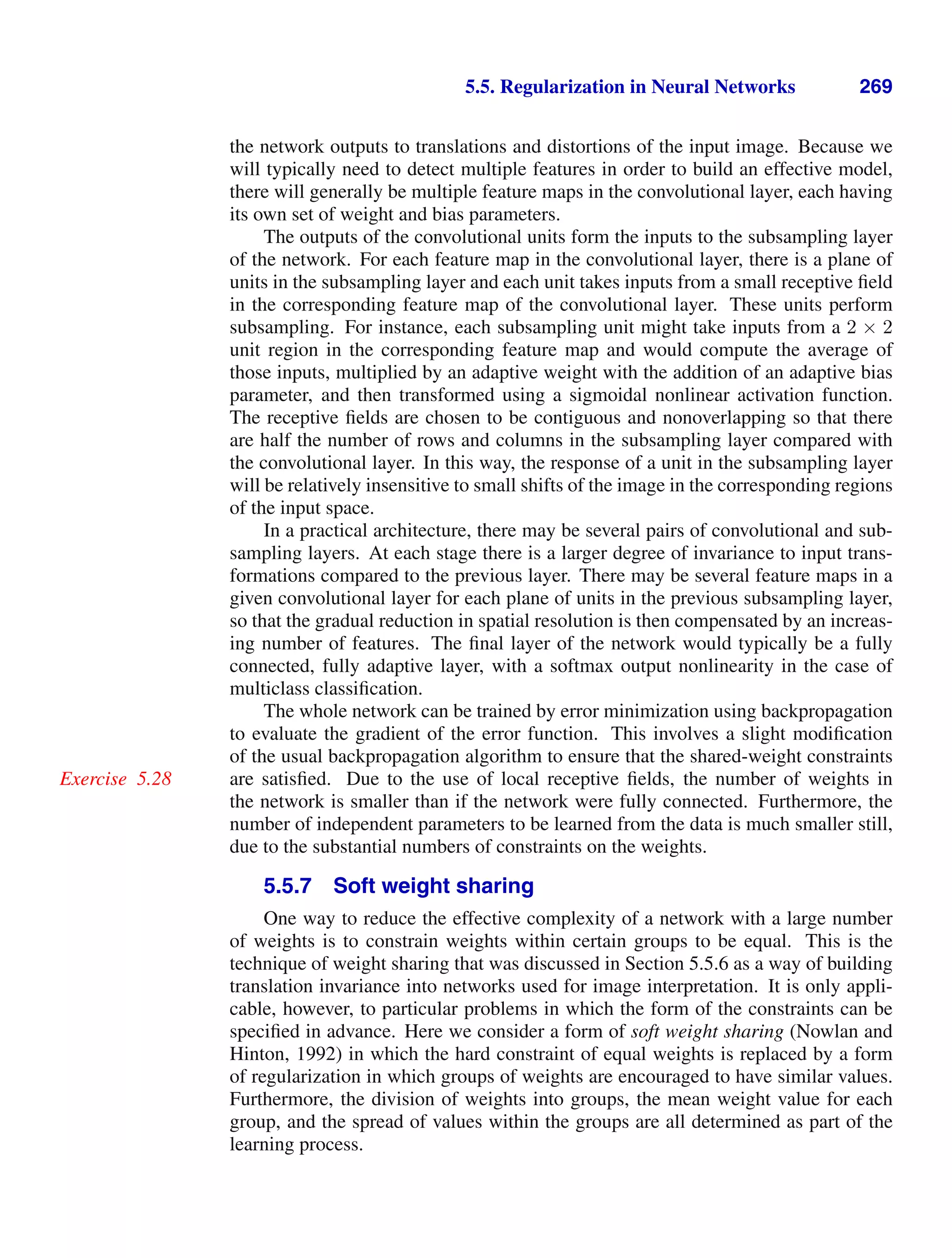 5.5. Regularization in Neural Networks 269
the network outputs to translations and distortions of the input image. Because we
will typically need to detect multiple features in order to build an effective model,
there will generally be multiple feature maps in the convolutional layer, each having
its own set of weight and bias parameters.
The outputs of the convolutional units form the inputs to the subsampling layer
of the network. For each feature map in the convolutional layer, there is a plane of
units in the subsampling layer and each unit takes inputs from a small receptive ﬁeld
in the corresponding feature map of the convolutional layer. These units perform
subsampling. For instance, each subsampling unit might take inputs from a 2 × 2
unit region in the corresponding feature map and would compute the average of
those inputs, multiplied by an adaptive weight with the addition of an adaptive bias
parameter, and then transformed using a sigmoidal nonlinear activation function.
The receptive ﬁelds are chosen to be contiguous and nonoverlapping so that there
are half the number of rows and columns in the subsampling layer compared with
the convolutional layer. In this way, the response of a unit in the subsampling layer
will be relatively insensitive to small shifts of the image in the corresponding regions
of the input space.
In a practical architecture, there may be several pairs of convolutional and sub-
sampling layers. At each stage there is a larger degree of invariance to input trans-
formations compared to the previous layer. There may be several feature maps in a
given convolutional layer for each plane of units in the previous subsampling layer,
so that the gradual reduction in spatial resolution is then compensated by an increas-
ing number of features. The ﬁnal layer of the network would typically be a fully
connected, fully adaptive layer, with a softmax output nonlinearity in the case of
multiclass classiﬁcation.
The whole network can be trained by error minimization using backpropagation
to evaluate the gradient of the error function. This involves a slight modiﬁcation
of the usual backpropagation algorithm to ensure that the shared-weight constraints
are satisﬁed. Due to the use of local receptive ﬁelds, the number of weights in
Exercise 5.28
the network is smaller than if the network were fully connected. Furthermore, the
number of independent parameters to be learned from the data is much smaller still,
due to the substantial numbers of constraints on the weights.
5.5.7 Soft weight sharing
One way to reduce the effective complexity of a network with a large number
of weights is to constrain weights within certain groups to be equal. This is the
technique of weight sharing that was discussed in Section 5.5.6 as a way of building
translation invariance into networks used for image interpretation. It is only appli-
cable, however, to particular problems in which the form of the constraints can be
speciﬁed in advance. Here we consider a form of soft weight sharing (Nowlan and
Hinton, 1992) in which the hard constraint of equal weights is replaced by a form
of regularization in which groups of weights are encouraged to have similar values.
Furthermore, the division of weights into groups, the mean weight value for each
group, and the spread of values within the groups are all determined as part of the
learning process.
 