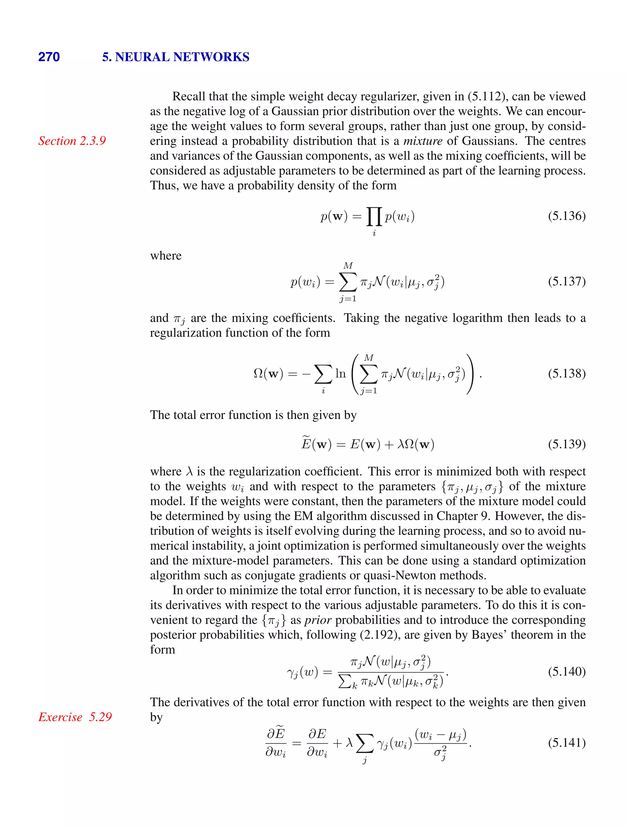270 5. NEURAL NETWORKS
Recall that the simple weight decay regularizer, given in (5.112), can be viewed
as the negative log of a Gaussian prior distribution over the weights. We can encour-
age the weight values to form several groups, rather than just one group, by consid-
ering instead a probability distribution that is a mixture of Gaussians. The centres
Section 2.3.9
and variances of the Gaussian components, as well as the mixing coefﬁcients, will be
considered as adjustable parameters to be determined as part of the learning process.
Thus, we have a probability density of the form
p(w) =

i
p(wi) (5.136)
where
p(wi) =
M

j=1
πjN(wi|µj, σ2
j ) (5.137)
and πj are the mixing coefﬁcients. Taking the negative logarithm then leads to a
regularization function of the form
Ω(w) = −

i
ln
 M

j=1
πjN(wi|µj, σ2
j )

. (5.138)
The total error function is then given by

E(w) = E(w) + λΩ(w) (5.139)
where λ is the regularization coefﬁcient. This error is minimized both with respect
to the weights wi and with respect to the parameters {πj, µj, σj} of the mixture
model. If the weights were constant, then the parameters of the mixture model could
be determined by using the EM algorithm discussed in Chapter 9. However, the dis-
tribution of weights is itself evolving during the learning process, and so to avoid nu-
merical instability, a joint optimization is performed simultaneously over the weights
and the mixture-model parameters. This can be done using a standard optimization
algorithm such as conjugate gradients or quasi-Newton methods.
In order to minimize the total error function, it is necessary to be able to evaluate
its derivatives with respect to the various adjustable parameters. To do this it is con-
venient to regard the {πj} as prior probabilities and to introduce the corresponding
posterior probabilities which, following (2.192), are given by Bayes’ theorem in the
form
γj(w) =
πjN(w|µj, σ2
j )

k πkN(w|µk, σ2
k)
. (5.140)
The derivatives of the total error function with respect to the weights are then given
by
Exercise 5.29
∂ 
E
∂wi
=
∂E
∂wi
+ λ

j
γj(wi)
(wi − µj)
σ2
j
. (5.141)
 