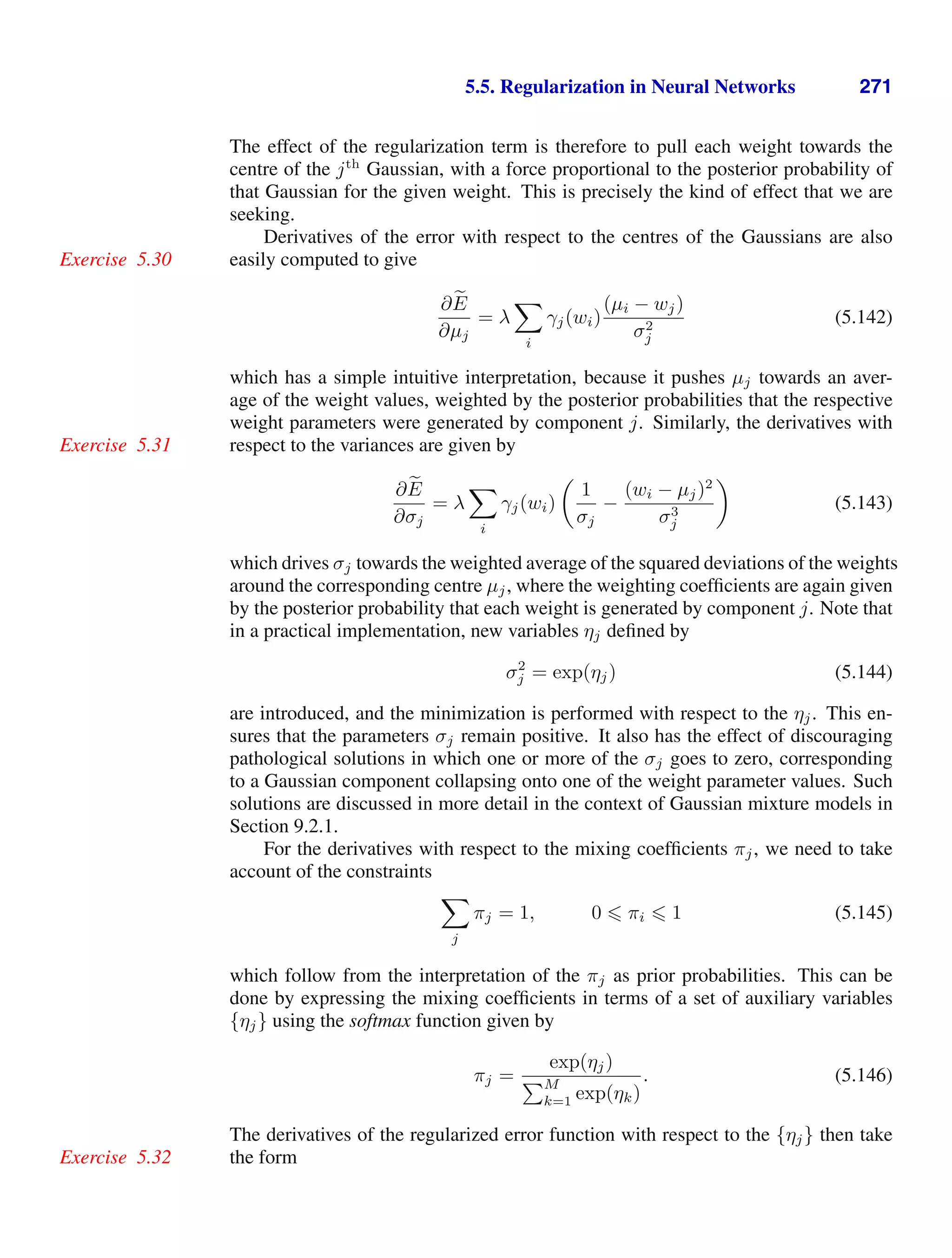 5.5. Regularization in Neural Networks 271
The effect of the regularization term is therefore to pull each weight towards the
centre of the jth
Gaussian, with a force proportional to the posterior probability of
that Gaussian for the given weight. This is precisely the kind of effect that we are
seeking.
Derivatives of the error with respect to the centres of the Gaussians are also
easily computed to give
Exercise 5.30
∂ 
E
∂µj
= λ

i
γj(wi)
(µi − wj)
σ2
j
(5.142)
which has a simple intuitive interpretation, because it pushes µj towards an aver-
age of the weight values, weighted by the posterior probabilities that the respective
weight parameters were generated by component j. Similarly, the derivatives with
respect to the variances are given by
Exercise 5.31
∂ 
E
∂σj
= λ

i
γj(wi)

1
σj
−
(wi − µj)2
σ3
j

(5.143)
which drives σj towards the weighted average of the squared deviations of the weights
around the corresponding centre µj, where the weighting coefﬁcients are again given
by the posterior probability that each weight is generated by component j. Note that
in a practical implementation, new variables ηj deﬁned by
σ2
j = exp(ηj) (5.144)
are introduced, and the minimization is performed with respect to the ηj. This en-
sures that the parameters σj remain positive. It also has the effect of discouraging
pathological solutions in which one or more of the σj goes to zero, corresponding
to a Gaussian component collapsing onto one of the weight parameter values. Such
solutions are discussed in more detail in the context of Gaussian mixture models in
Section 9.2.1.
For the derivatives with respect to the mixing coefﬁcients πj, we need to take
account of the constraints

j
πj = 1, 0  πi  1 (5.145)
which follow from the interpretation of the πj as prior probabilities. This can be
done by expressing the mixing coefﬁcients in terms of a set of auxiliary variables
{ηj} using the softmax function given by
πj =
exp(ηj)
M
k=1 exp(ηk)
. (5.146)
The derivatives of the regularized error function with respect to the {ηj} then take
the form
Exercise 5.32
 