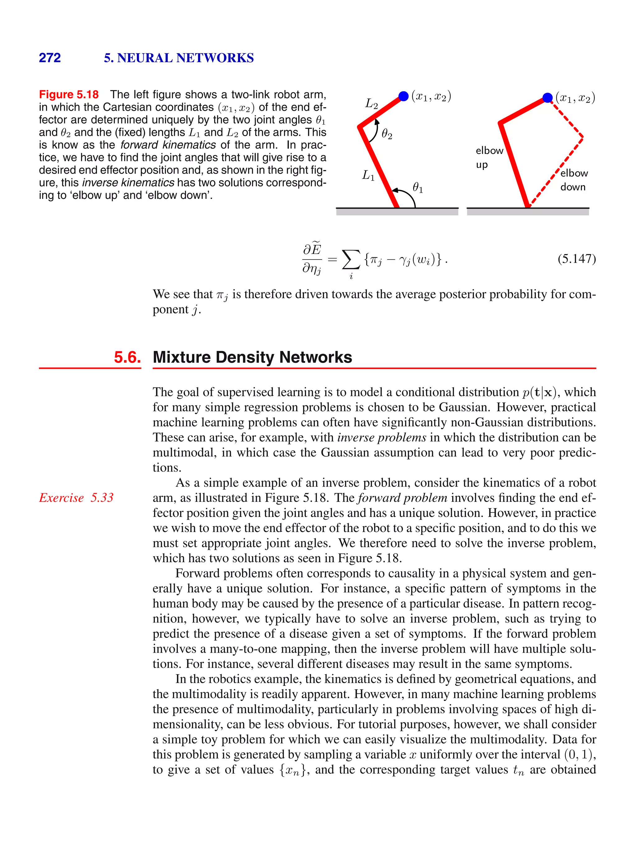272 5. NEURAL NETWORKS
Figure 5.18 The left ﬁgure shows a two-link robot arm,
in which the Cartesian coordinates (x1, x2) of the end ef-
fector are determined uniquely by the two joint angles θ1
and θ2 and the (ﬁxed) lengths L1 and L2 of the arms. This
is know as the forward kinematics of the arm. In prac-
tice, we have to ﬁnd the joint angles that will give rise to a
desired end effector position and, as shown in the right ﬁg-
ure, this inverse kinematics has two solutions correspond-
ing to ‘elbow up’ and ‘elbow down’.
L1
L2
θ1
θ2
(x1, x2) (x1, x2)
elbow
down
elbow
up
∂ 
E
∂ηj
=

i
{πj − γj(wi)} . (5.147)
We see that πj is therefore driven towards the average posterior probability for com-
ponent j.
5.6. Mixture Density Networks
The goal of supervised learning is to model a conditional distribution p(t|x), which
for many simple regression problems is chosen to be Gaussian. However, practical
machine learning problems can often have signiﬁcantly non-Gaussian distributions.
These can arise, for example, with inverse problems in which the distribution can be
multimodal, in which case the Gaussian assumption can lead to very poor predic-
tions.
As a simple example of an inverse problem, consider the kinematics of a robot
arm, as illustrated in Figure 5.18. The forward problem involves ﬁnding the end ef-
Exercise 5.33
fector position given the joint angles and has a unique solution. However, in practice
we wish to move the end effector of the robot to a speciﬁc position, and to do this we
must set appropriate joint angles. We therefore need to solve the inverse problem,
which has two solutions as seen in Figure 5.18.
Forward problems often corresponds to causality in a physical system and gen-
erally have a unique solution. For instance, a speciﬁc pattern of symptoms in the
human body may be caused by the presence of a particular disease. In pattern recog-
nition, however, we typically have to solve an inverse problem, such as trying to
predict the presence of a disease given a set of symptoms. If the forward problem
involves a many-to-one mapping, then the inverse problem will have multiple solu-
tions. For instance, several different diseases may result in the same symptoms.
In the robotics example, the kinematics is deﬁned by geometrical equations, and
the multimodality is readily apparent. However, in many machine learning problems
the presence of multimodality, particularly in problems involving spaces of high di-
mensionality, can be less obvious. For tutorial purposes, however, we shall consider
a simple toy problem for which we can easily visualize the multimodality. Data for
this problem is generated by sampling a variable x uniformly over the interval (0, 1),
to give a set of values {xn}, and the corresponding target values tn are obtained
 