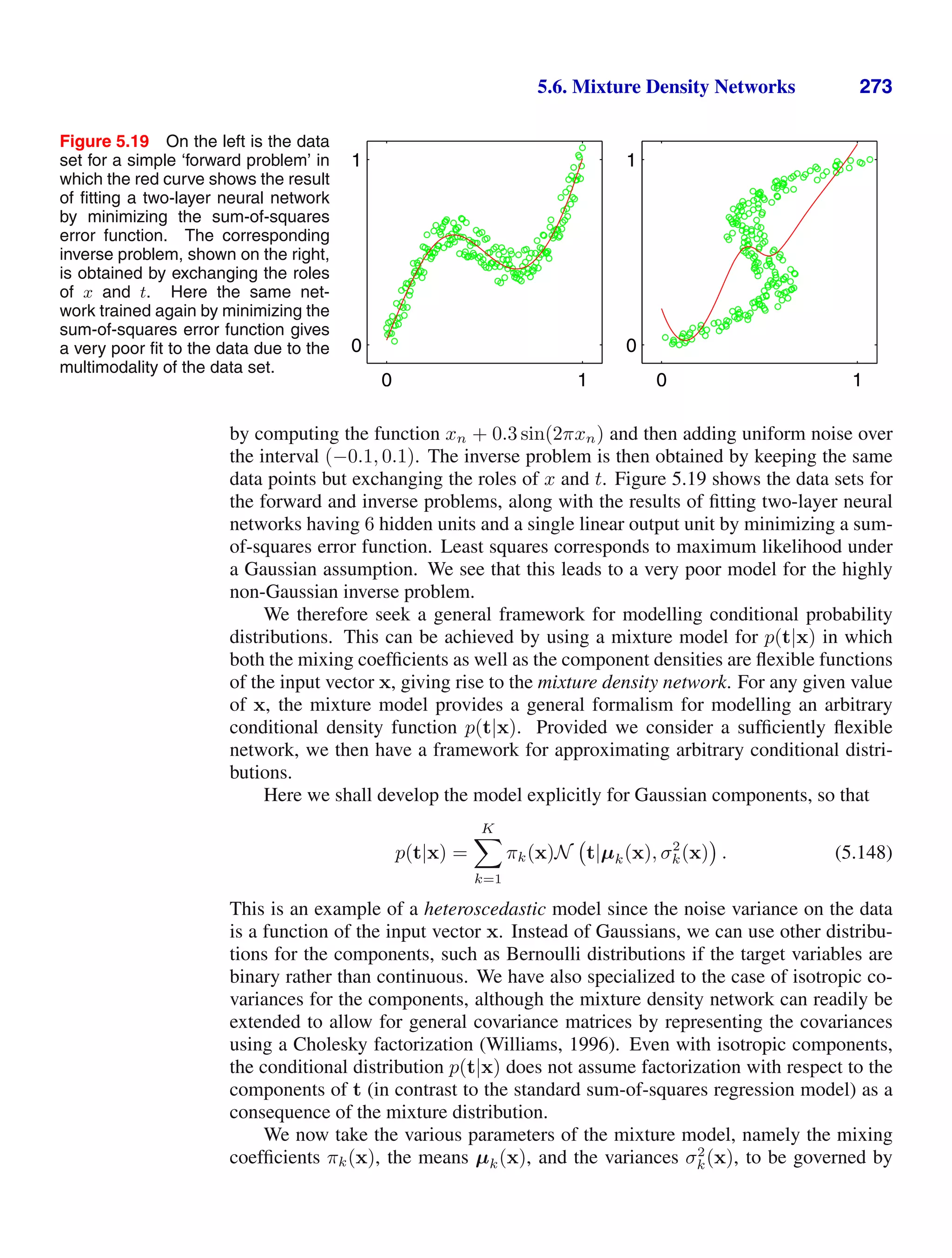 5.6. Mixture Density Networks 273
Figure 5.19 On the left is the data
set for a simple ‘forward problem’ in
which the red curve shows the result
of ﬁtting a two-layer neural network
by minimizing the sum-of-squares
error function. The corresponding
inverse problem, shown on the right,
is obtained by exchanging the roles
of x and t. Here the same net-
work trained again by minimizing the
sum-of-squares error function gives
a very poor ﬁt to the data due to the
multimodality of the data set.
0 1
0
1
0 1
0
1
by computing the function xn + 0.3 sin(2πxn) and then adding uniform noise over
the interval (−0.1, 0.1). The inverse problem is then obtained by keeping the same
data points but exchanging the roles of x and t. Figure 5.19 shows the data sets for
the forward and inverse problems, along with the results of ﬁtting two-layer neural
networks having 6 hidden units and a single linear output unit by minimizing a sum-
of-squares error function. Least squares corresponds to maximum likelihood under
a Gaussian assumption. We see that this leads to a very poor model for the highly
non-Gaussian inverse problem.
We therefore seek a general framework for modelling conditional probability
distributions. This can be achieved by using a mixture model for p(t|x) in which
both the mixing coefﬁcients as well as the component densities are ﬂexible functions
of the input vector x, giving rise to the mixture density network. For any given value
of x, the mixture model provides a general formalism for modelling an arbitrary
conditional density function p(t|x). Provided we consider a sufﬁciently ﬂexible
network, we then have a framework for approximating arbitrary conditional distri-
butions.
Here we shall develop the model explicitly for Gaussian components, so that
p(t|x) =
K

k=1
πk(x)N t|µk(x), σ2
k(x) . (5.148)
This is an example of a heteroscedastic model since the noise variance on the data
is a function of the input vector x. Instead of Gaussians, we can use other distribu-
tions for the components, such as Bernoulli distributions if the target variables are
binary rather than continuous. We have also specialized to the case of isotropic co-
variances for the components, although the mixture density network can readily be
extended to allow for general covariance matrices by representing the covariances
using a Cholesky factorization (Williams, 1996). Even with isotropic components,
the conditional distribution p(t|x) does not assume factorization with respect to the
components of t (in contrast to the standard sum-of-squares regression model) as a
consequence of the mixture distribution.
We now take the various parameters of the mixture model, namely the mixing
coefﬁcients πk(x), the means µk(x), and the variances σ2
k(x), to be governed by
 