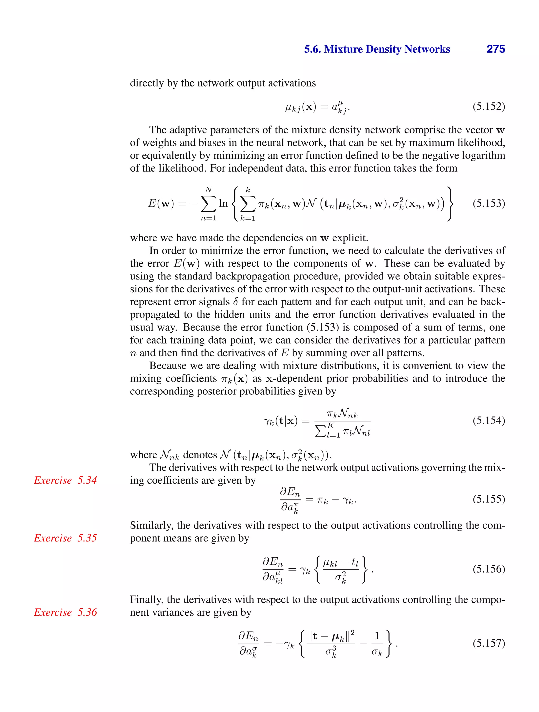 5.6. Mixture Density Networks 275
directly by the network output activations
µkj(x) = aµ
kj. (5.152)
The adaptive parameters of the mixture density network comprise the vector w
of weights and biases in the neural network, that can be set by maximum likelihood,
or equivalently by minimizing an error function deﬁned to be the negative logarithm
of the likelihood. For independent data, this error function takes the form
E(w) = −
N

n=1
ln
 k

k=1
πk(xn, w)N tn|µk(xn, w), σ2
k(xn, w)

(5.153)
where we have made the dependencies on w explicit.
In order to minimize the error function, we need to calculate the derivatives of
the error E(w) with respect to the components of w. These can be evaluated by
using the standard backpropagation procedure, provided we obtain suitable expres-
sions for the derivatives of the error with respect to the output-unit activations. These
represent error signals δ for each pattern and for each output unit, and can be back-
propagated to the hidden units and the error function derivatives evaluated in the
usual way. Because the error function (5.153) is composed of a sum of terms, one
for each training data point, we can consider the derivatives for a particular pattern
n and then ﬁnd the derivatives of E by summing over all patterns.
Because we are dealing with mixture distributions, it is convenient to view the
mixing coefﬁcients πk(x) as x-dependent prior probabilities and to introduce the
corresponding posterior probabilities given by
γk(t|x) =
πkNnk
K
l=1 πlNnl
(5.154)
where Nnk denotes N (tn|µk(xn), σ2
k(xn)).
The derivatives with respect to the network output activations governing the mix-
ing coefﬁcients are given by
Exercise 5.34
∂En
∂aπ
k
= πk − γk. (5.155)
Similarly, the derivatives with respect to the output activations controlling the com-
ponent means are given by
Exercise 5.35
∂En
∂aµ
kl
= γk
µkl − tl
σ2
k
. (5.156)
Finally, the derivatives with respect to the output activations controlling the compo-
nent variances are given by
Exercise 5.36
∂En
∂aσ
k
= −γk
t − µk2
σ3
k
−
1
σk
. (5.157)
 