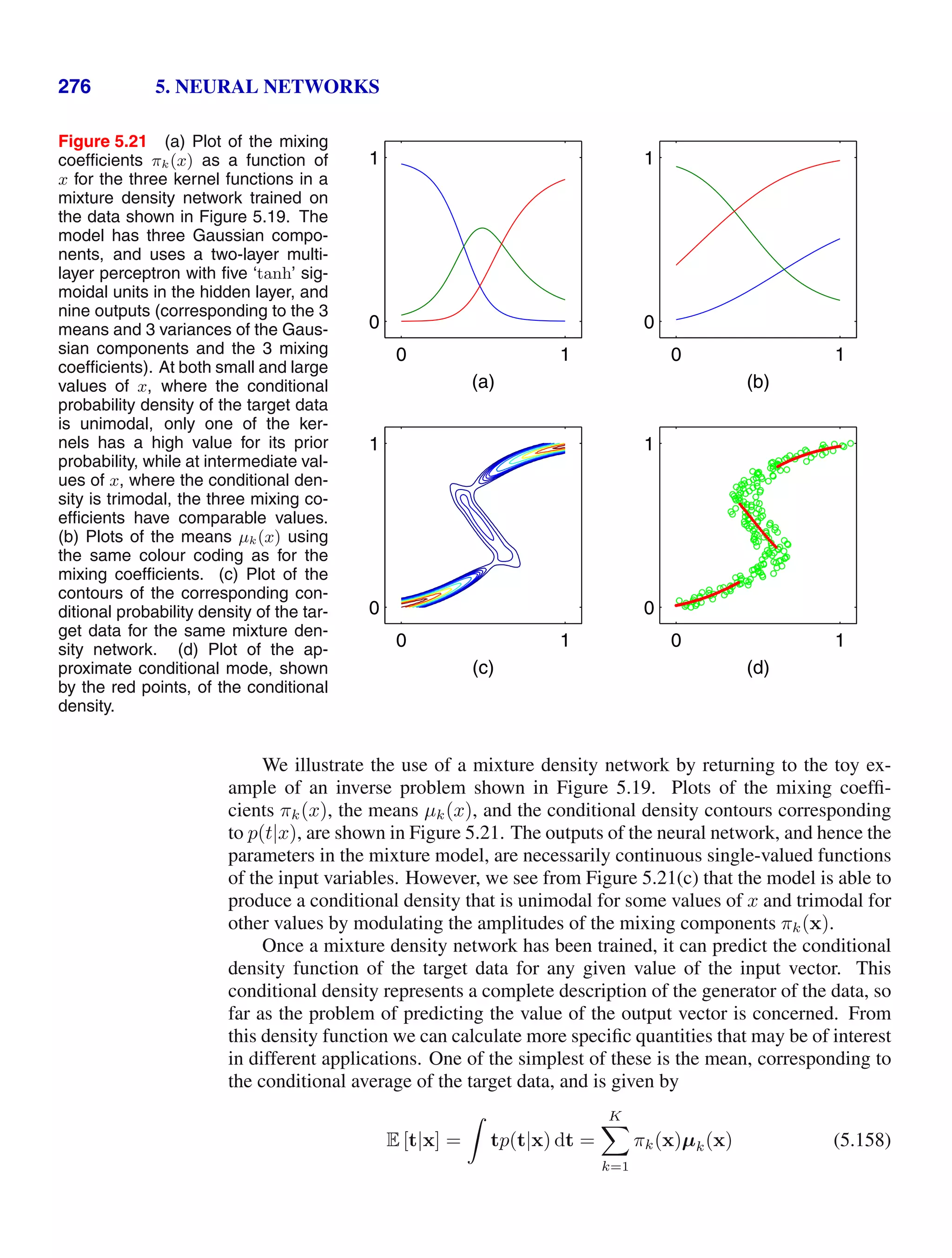276 5. NEURAL NETWORKS
Figure 5.21 (a) Plot of the mixing
coefﬁcients πk(x) as a function of
x for the three kernel functions in a
mixture density network trained on
the data shown in Figure 5.19. The
model has three Gaussian compo-
nents, and uses a two-layer multi-
layer perceptron with ﬁve ‘tanh’ sig-
moidal units in the hidden layer, and
nine outputs (corresponding to the 3
means and 3 variances of the Gaus-
sian components and the 3 mixing
coefﬁcients). At both small and large
values of x, where the conditional
probability density of the target data
is unimodal, only one of the ker-
nels has a high value for its prior
probability, while at intermediate val-
ues of x, where the conditional den-
sity is trimodal, the three mixing co-
efﬁcients have comparable values.
(b) Plots of the means µk(x) using
the same colour coding as for the
mixing coefﬁcients. (c) Plot of the
contours of the corresponding con-
ditional probability density of the tar-
get data for the same mixture den-
sity network. (d) Plot of the ap-
proximate conditional mode, shown
by the red points, of the conditional
density.
0 1
0
1
(a)
0 1
0
1
(b)
(c)
0 1
0
1
0 1
0
1
(d)
We illustrate the use of a mixture density network by returning to the toy ex-
ample of an inverse problem shown in Figure 5.19. Plots of the mixing coefﬁ-
cients πk(x), the means µk(x), and the conditional density contours corresponding
to p(t|x), are shown in Figure 5.21. The outputs of the neural network, and hence the
parameters in the mixture model, are necessarily continuous single-valued functions
of the input variables. However, we see from Figure 5.21(c) that the model is able to
produce a conditional density that is unimodal for some values of x and trimodal for
other values by modulating the amplitudes of the mixing components πk(x).
Once a mixture density network has been trained, it can predict the conditional
density function of the target data for any given value of the input vector. This
conditional density represents a complete description of the generator of the data, so
far as the problem of predicting the value of the output vector is concerned. From
this density function we can calculate more speciﬁc quantities that may be of interest
in different applications. One of the simplest of these is the mean, corresponding to
the conditional average of the target data, and is given by
E [t|x] =

tp(t|x) dt =
K

k=1
πk(x)µk(x) (5.158)
 