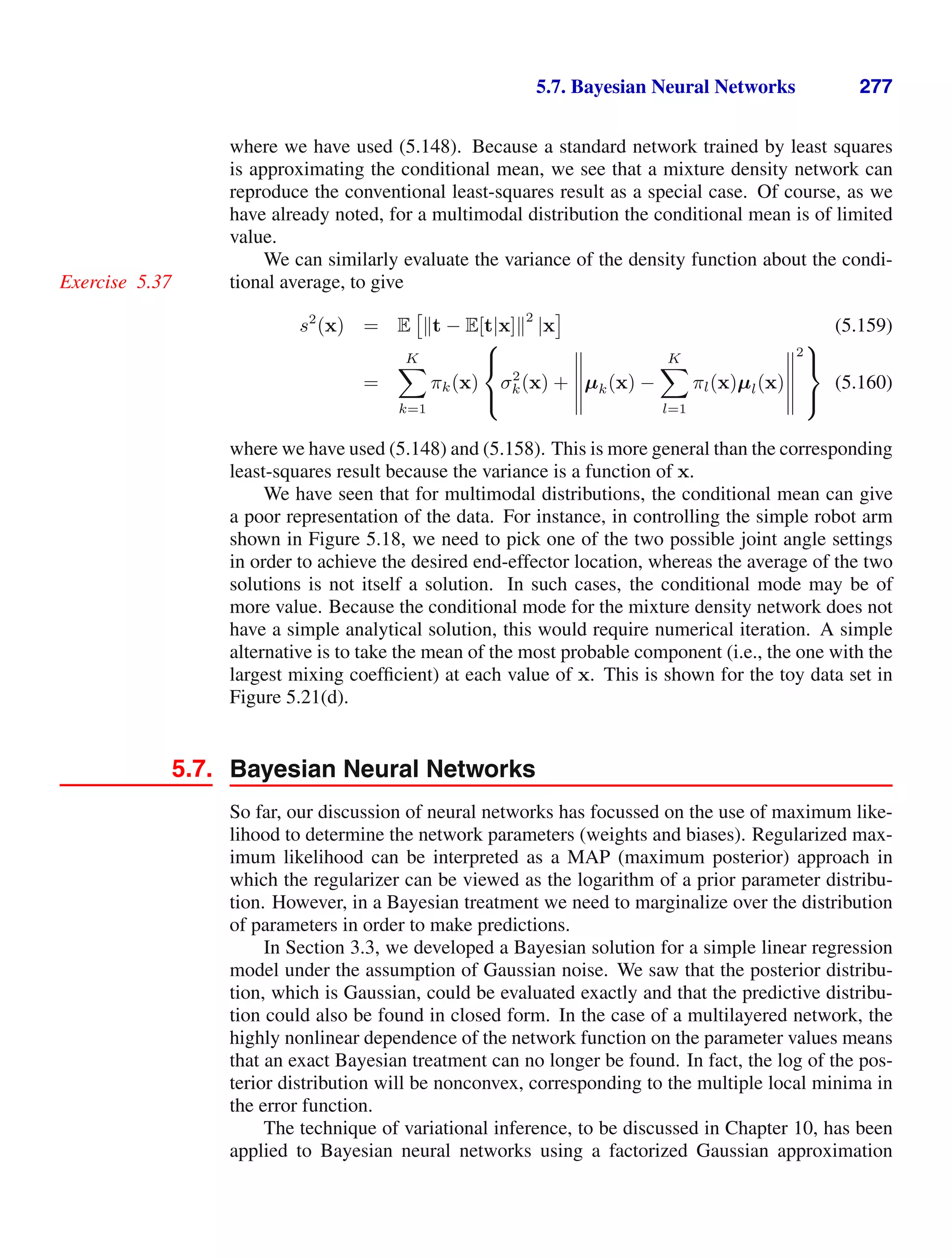 5.7. Bayesian Neural Networks 277
where we have used (5.148). Because a standard network trained by least squares
is approximating the conditional mean, we see that a mixture density network can
reproduce the conventional least-squares result as a special case. Of course, as we
have already noted, for a multimodal distribution the conditional mean is of limited
value.
We can similarly evaluate the variance of the density function about the condi-
tional average, to give
Exercise 5.37
s2
(x) = E

t − E[t|x]
2
|x (5.159)
=
K

k=1
πk(x)
⎧
⎨
⎩
σ2
k(x) +
'
'
'
'
'
µk(x) −
K

l=1
πl(x)µl(x)
'
'
'
'
'
2
⎫
⎬
⎭
(5.160)
where we have used (5.148) and (5.158). This is more general than the corresponding
least-squares result because the variance is a function of x.
We have seen that for multimodal distributions, the conditional mean can give
a poor representation of the data. For instance, in controlling the simple robot arm
shown in Figure 5.18, we need to pick one of the two possible joint angle settings
in order to achieve the desired end-effector location, whereas the average of the two
solutions is not itself a solution. In such cases, the conditional mode may be of
more value. Because the conditional mode for the mixture density network does not
have a simple analytical solution, this would require numerical iteration. A simple
alternative is to take the mean of the most probable component (i.e., the one with the
largest mixing coefﬁcient) at each value of x. This is shown for the toy data set in
Figure 5.21(d).
5.7. Bayesian Neural Networks
So far, our discussion of neural networks has focussed on the use of maximum like-
lihood to determine the network parameters (weights and biases). Regularized max-
imum likelihood can be interpreted as a MAP (maximum posterior) approach in
which the regularizer can be viewed as the logarithm of a prior parameter distribu-
tion. However, in a Bayesian treatment we need to marginalize over the distribution
of parameters in order to make predictions.
In Section 3.3, we developed a Bayesian solution for a simple linear regression
model under the assumption of Gaussian noise. We saw that the posterior distribu-
tion, which is Gaussian, could be evaluated exactly and that the predictive distribu-
tion could also be found in closed form. In the case of a multilayered network, the
highly nonlinear dependence of the network function on the parameter values means
that an exact Bayesian treatment can no longer be found. In fact, the log of the pos-
terior distribution will be nonconvex, corresponding to the multiple local minima in
the error function.
The technique of variational inference, to be discussed in Chapter 10, has been
applied to Bayesian neural networks using a factorized Gaussian approximation
 