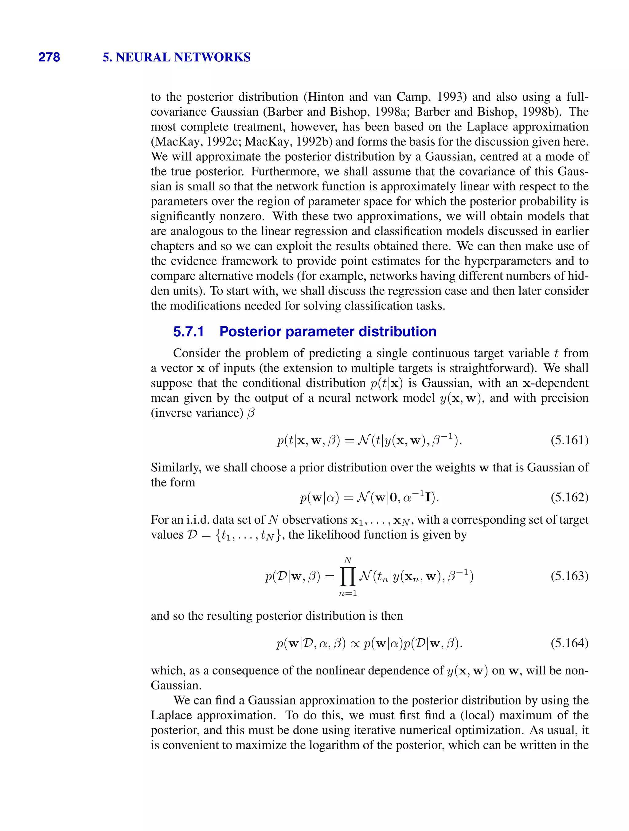 278 5. NEURAL NETWORKS
to the posterior distribution (Hinton and van Camp, 1993) and also using a full-
covariance Gaussian (Barber and Bishop, 1998a; Barber and Bishop, 1998b). The
most complete treatment, however, has been based on the Laplace approximation
(MacKay, 1992c; MacKay, 1992b) and forms the basis for the discussion given here.
We will approximate the posterior distribution by a Gaussian, centred at a mode of
the true posterior. Furthermore, we shall assume that the covariance of this Gaus-
sian is small so that the network function is approximately linear with respect to the
parameters over the region of parameter space for which the posterior probability is
signiﬁcantly nonzero. With these two approximations, we will obtain models that
are analogous to the linear regression and classiﬁcation models discussed in earlier
chapters and so we can exploit the results obtained there. We can then make use of
the evidence framework to provide point estimates for the hyperparameters and to
compare alternative models (for example, networks having different numbers of hid-
den units). To start with, we shall discuss the regression case and then later consider
the modiﬁcations needed for solving classiﬁcation tasks.
5.7.1 Posterior parameter distribution
Consider the problem of predicting a single continuous target variable t from
a vector x of inputs (the extension to multiple targets is straightforward). We shall
suppose that the conditional distribution p(t|x) is Gaussian, with an x-dependent
mean given by the output of a neural network model y(x, w), and with precision
(inverse variance) β
p(t|x, w, β) = N(t|y(x, w), β−1
). (5.161)
Similarly, we shall choose a prior distribution over the weights w that is Gaussian of
the form
p(w|α) = N(w|0, α−1
I). (5.162)
For an i.i.d. data set of N observations x1, . . . , xN , with a corresponding set of target
values D = {t1, . . . , tN }, the likelihood function is given by
p(D|w, β) =
N

n=1
N(tn|y(xn, w), β−1
) (5.163)
and so the resulting posterior distribution is then
p(w|D, α, β) ∝ p(w|α)p(D|w, β). (5.164)
which, as a consequence of the nonlinear dependence of y(x, w) on w, will be non-
Gaussian.
We can ﬁnd a Gaussian approximation to the posterior distribution by using the
Laplace approximation. To do this, we must ﬁrst ﬁnd a (local) maximum of the
posterior, and this must be done using iterative numerical optimization. As usual, it
is convenient to maximize the logarithm of the posterior, which can be written in the
 