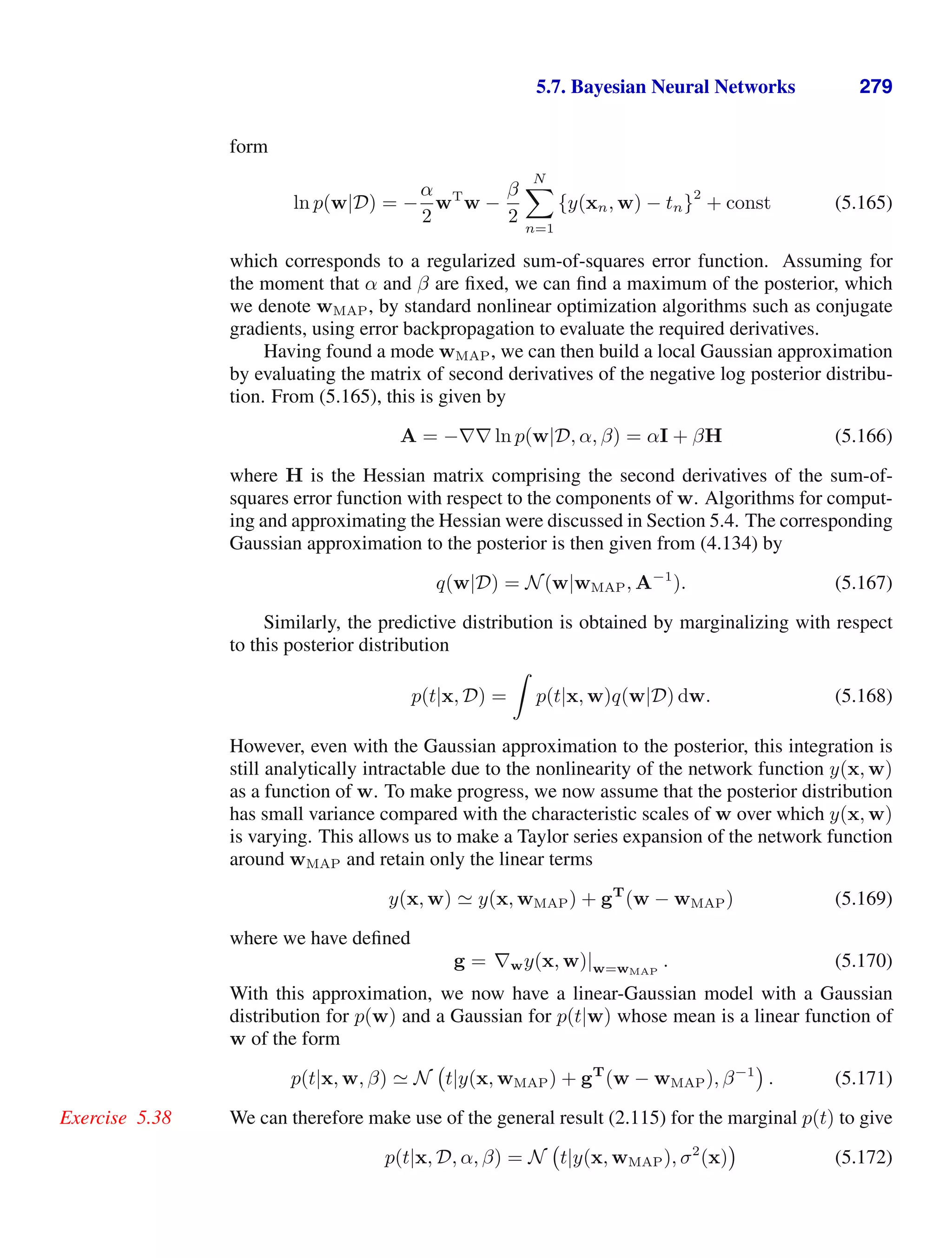 5.7. Bayesian Neural Networks 279
form
ln p(w|D) = −
α
2
wT
w −
β
2
N

n=1
{y(xn, w) − tn}
2
+ const (5.165)
which corresponds to a regularized sum-of-squares error function. Assuming for
the moment that α and β are ﬁxed, we can ﬁnd a maximum of the posterior, which
we denote wMAP, by standard nonlinear optimization algorithms such as conjugate
gradients, using error backpropagation to evaluate the required derivatives.
Having found a mode wMAP, we can then build a local Gaussian approximation
by evaluating the matrix of second derivatives of the negative log posterior distribu-
tion. From (5.165), this is given by
A = −∇∇ ln p(w|D, α, β) = αI + βH (5.166)
where H is the Hessian matrix comprising the second derivatives of the sum-of-
squares error function with respect to the components of w. Algorithms for comput-
ing and approximating the Hessian were discussed in Section 5.4. The corresponding
Gaussian approximation to the posterior is then given from (4.134) by
q(w|D) = N(w|wMAP, A−1
). (5.167)
Similarly, the predictive distribution is obtained by marginalizing with respect
to this posterior distribution
p(t|x, D) =

p(t|x, w)q(w|D) dw. (5.168)
However, even with the Gaussian approximation to the posterior, this integration is
still analytically intractable due to the nonlinearity of the network function y(x, w)
as a function of w. To make progress, we now assume that the posterior distribution
has small variance compared with the characteristic scales of w over which y(x, w)
is varying. This allows us to make a Taylor series expansion of the network function
around wMAP and retain only the linear terms
y(x, w)  y(x, wMAP) + gT
(w − wMAP) (5.169)
where we have deﬁned
g = ∇wy(x, w)|w=wMAP
. (5.170)
With this approximation, we now have a linear-Gaussian model with a Gaussian
distribution for p(w) and a Gaussian for p(t|w) whose mean is a linear function of
w of the form
p(t|x, w, β)  N t|y(x, wMAP) + gT
(w − wMAP), β−1
. (5.171)
We can therefore make use of the general result (2.115) for the marginal p(t) to give
Exercise 5.38
p(t|x, D, α, β) = N t|y(x, wMAP), σ2
(x) (5.172)
 
