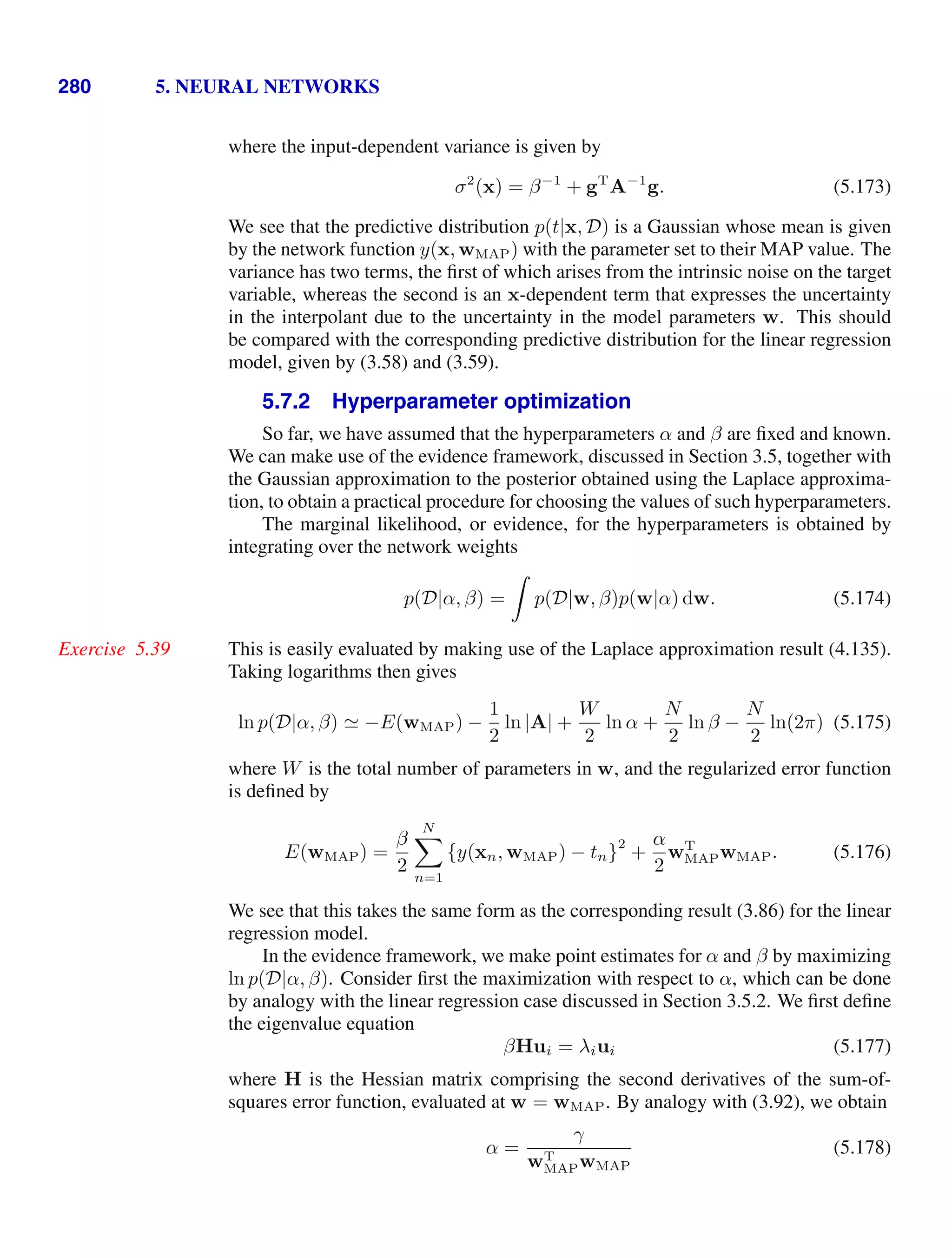 280 5. NEURAL NETWORKS
where the input-dependent variance is given by
σ2
(x) = β−1
+ gT
A−1
g. (5.173)
We see that the predictive distribution p(t|x, D) is a Gaussian whose mean is given
by the network function y(x, wMAP) with the parameter set to their MAP value. The
variance has two terms, the ﬁrst of which arises from the intrinsic noise on the target
variable, whereas the second is an x-dependent term that expresses the uncertainty
in the interpolant due to the uncertainty in the model parameters w. This should
be compared with the corresponding predictive distribution for the linear regression
model, given by (3.58) and (3.59).
5.7.2 Hyperparameter optimization
So far, we have assumed that the hyperparameters α and β are ﬁxed and known.
We can make use of the evidence framework, discussed in Section 3.5, together with
the Gaussian approximation to the posterior obtained using the Laplace approxima-
tion, to obtain a practical procedure for choosing the values of such hyperparameters.
The marginal likelihood, or evidence, for the hyperparameters is obtained by
integrating over the network weights
p(D|α, β) =

p(D|w, β)p(w|α) dw. (5.174)
This is easily evaluated by making use of the Laplace approximation result (4.135).
Exercise 5.39
Taking logarithms then gives
ln p(D|α, β)  −E(wMAP) −
1
2
ln |A| +
W
2
ln α +
N
2
ln β −
N
2
ln(2π) (5.175)
where W is the total number of parameters in w, and the regularized error function
is deﬁned by
E(wMAP) =
β
2
N

n=1
{y(xn, wMAP) − tn}
2
+
α
2
wT
MAPwMAP. (5.176)
We see that this takes the same form as the corresponding result (3.86) for the linear
regression model.
In the evidence framework, we make point estimates for α and β by maximizing
ln p(D|α, β). Consider ﬁrst the maximization with respect to α, which can be done
by analogy with the linear regression case discussed in Section 3.5.2. We ﬁrst deﬁne
the eigenvalue equation
βHui = λiui (5.177)
where H is the Hessian matrix comprising the second derivatives of the sum-of-
squares error function, evaluated at w = wMAP. By analogy with (3.92), we obtain
α =
γ
wT
MAPwMAP
(5.178)
 
