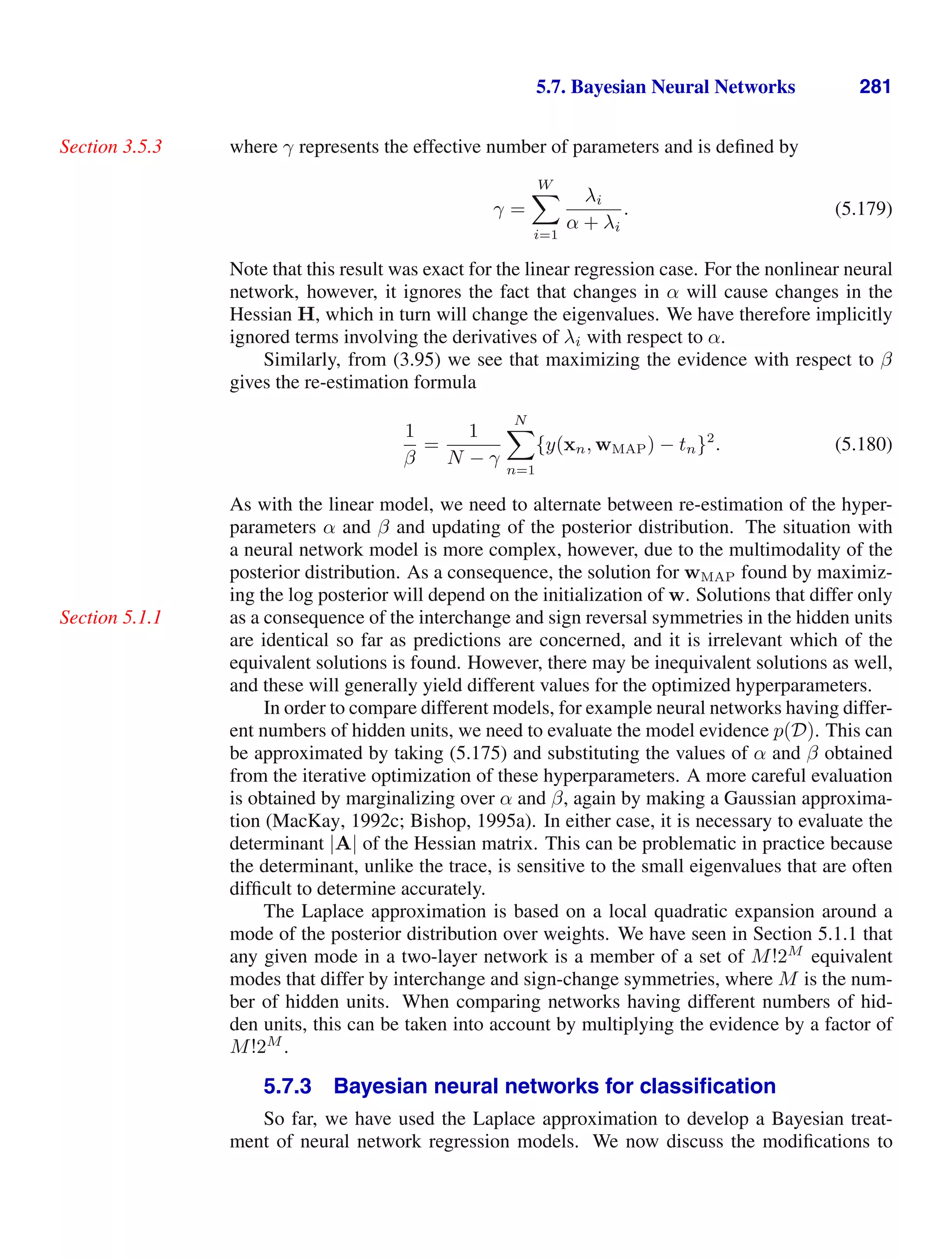 5.7. Bayesian Neural Networks 281
where γ represents the effective number of parameters and is deﬁned by
Section 3.5.3
γ =
W

i=1
λi
α + λi
. (5.179)
Note that this result was exact for the linear regression case. For the nonlinear neural
network, however, it ignores the fact that changes in α will cause changes in the
Hessian H, which in turn will change the eigenvalues. We have therefore implicitly
ignored terms involving the derivatives of λi with respect to α.
Similarly, from (3.95) we see that maximizing the evidence with respect to β
gives the re-estimation formula
1
β
=
1
N − γ
N

n=1
{y(xn, wMAP) − tn}2
. (5.180)
As with the linear model, we need to alternate between re-estimation of the hyper-
parameters α and β and updating of the posterior distribution. The situation with
a neural network model is more complex, however, due to the multimodality of the
posterior distribution. As a consequence, the solution for wMAP found by maximiz-
ing the log posterior will depend on the initialization of w. Solutions that differ only
as a consequence of the interchange and sign reversal symmetries in the hidden units
Section 5.1.1
are identical so far as predictions are concerned, and it is irrelevant which of the
equivalent solutions is found. However, there may be inequivalent solutions as well,
and these will generally yield different values for the optimized hyperparameters.
In order to compare different models, for example neural networks having differ-
ent numbers of hidden units, we need to evaluate the model evidence p(D). This can
be approximated by taking (5.175) and substituting the values of α and β obtained
from the iterative optimization of these hyperparameters. A more careful evaluation
is obtained by marginalizing over α and β, again by making a Gaussian approxima-
tion (MacKay, 1992c; Bishop, 1995a). In either case, it is necessary to evaluate the
determinant |A| of the Hessian matrix. This can be problematic in practice because
the determinant, unlike the trace, is sensitive to the small eigenvalues that are often
difﬁcult to determine accurately.
The Laplace approximation is based on a local quadratic expansion around a
mode of the posterior distribution over weights. We have seen in Section 5.1.1 that
any given mode in a two-layer network is a member of a set of M!2M
equivalent
modes that differ by interchange and sign-change symmetries, where M is the num-
ber of hidden units. When comparing networks having different numbers of hid-
den units, this can be taken into account by multiplying the evidence by a factor of
M!2M
.
5.7.3 Bayesian neural networks for classiﬁcation
So far, we have used the Laplace approximation to develop a Bayesian treat-
ment of neural network regression models. We now discuss the modiﬁcations to
 
