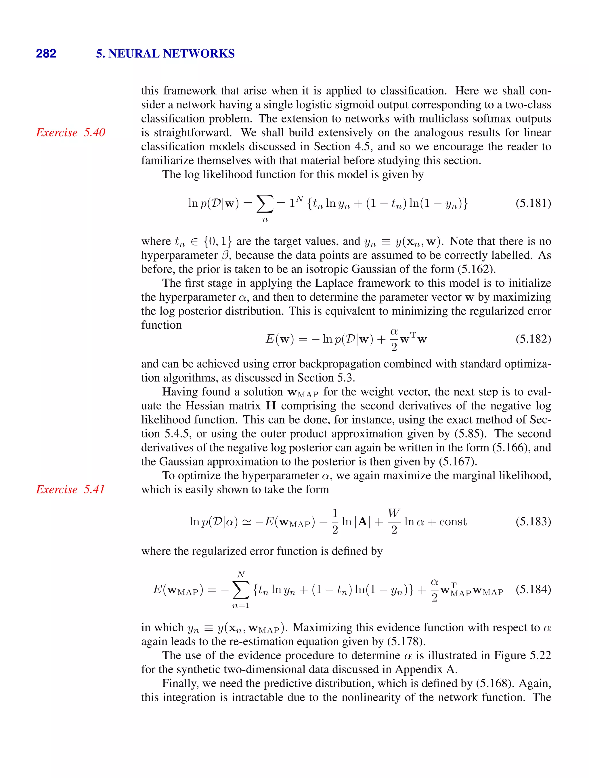 282 5. NEURAL NETWORKS
this framework that arise when it is applied to classiﬁcation. Here we shall con-
sider a network having a single logistic sigmoid output corresponding to a two-class
classiﬁcation problem. The extension to networks with multiclass softmax outputs
is straightforward. We shall build extensively on the analogous results for linear
Exercise 5.40
classiﬁcation models discussed in Section 4.5, and so we encourage the reader to
familiarize themselves with that material before studying this section.
The log likelihood function for this model is given by
ln p(D|w) =

n
= 1N
{tn ln yn + (1 − tn) ln(1 − yn)} (5.181)
where tn ∈ {0, 1} are the target values, and yn ≡ y(xn, w). Note that there is no
hyperparameter β, because the data points are assumed to be correctly labelled. As
before, the prior is taken to be an isotropic Gaussian of the form (5.162).
The ﬁrst stage in applying the Laplace framework to this model is to initialize
the hyperparameter α, and then to determine the parameter vector w by maximizing
the log posterior distribution. This is equivalent to minimizing the regularized error
function
E(w) = − ln p(D|w) +
α
2
wT
w (5.182)
and can be achieved using error backpropagation combined with standard optimiza-
tion algorithms, as discussed in Section 5.3.
Having found a solution wMAP for the weight vector, the next step is to eval-
uate the Hessian matrix H comprising the second derivatives of the negative log
likelihood function. This can be done, for instance, using the exact method of Sec-
tion 5.4.5, or using the outer product approximation given by (5.85). The second
derivatives of the negative log posterior can again be written in the form (5.166), and
the Gaussian approximation to the posterior is then given by (5.167).
To optimize the hyperparameter α, we again maximize the marginal likelihood,
which is easily shown to take the form
Exercise 5.41
ln p(D|α)  −E(wMAP) −
1
2
ln |A| +
W
2
ln α + const (5.183)
where the regularized error function is deﬁned by
E(wMAP) = −
N

n=1
{tn ln yn + (1 − tn) ln(1 − yn)} +
α
2
wT
MAPwMAP (5.184)
in which yn ≡ y(xn, wMAP). Maximizing this evidence function with respect to α
again leads to the re-estimation equation given by (5.178).
The use of the evidence procedure to determine α is illustrated in Figure 5.22
for the synthetic two-dimensional data discussed in Appendix A.
Finally, we need the predictive distribution, which is deﬁned by (5.168). Again,
this integration is intractable due to the nonlinearity of the network function. The
 