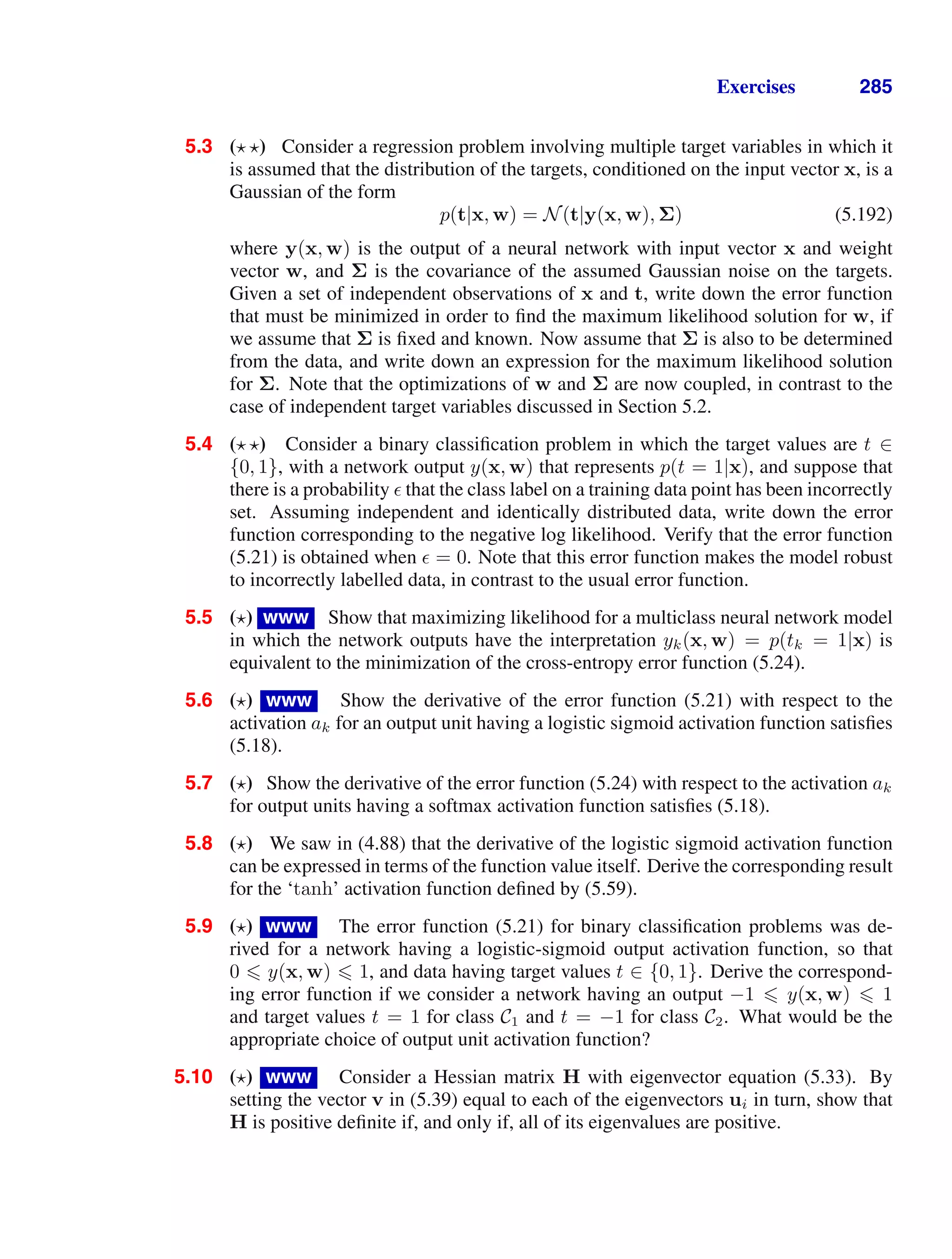 Exercises 285
5.3 ( ) Consider a regression problem involving multiple target variables in which it
is assumed that the distribution of the targets, conditioned on the input vector x, is a
Gaussian of the form
p(t|x, w) = N(t|y(x, w), Σ) (5.192)
where y(x, w) is the output of a neural network with input vector x and weight
vector w, and Σ is the covariance of the assumed Gaussian noise on the targets.
Given a set of independent observations of x and t, write down the error function
that must be minimized in order to ﬁnd the maximum likelihood solution for w, if
we assume that Σ is ﬁxed and known. Now assume that Σ is also to be determined
from the data, and write down an expression for the maximum likelihood solution
for Σ. Note that the optimizations of w and Σ are now coupled, in contrast to the
case of independent target variables discussed in Section 5.2.
5.4 ( ) Consider a binary classiﬁcation problem in which the target values are t ∈
{0, 1}, with a network output y(x, w) that represents p(t = 1|x), and suppose that
there is a probability  that the class label on a training data point has been incorrectly
set. Assuming independent and identically distributed data, write down the error
function corresponding to the negative log likelihood. Verify that the error function
(5.21) is obtained when  = 0. Note that this error function makes the model robust
to incorrectly labelled data, in contrast to the usual error function.
5.5 ( ) www Show that maximizing likelihood for a multiclass neural network model
in which the network outputs have the interpretation yk(x, w) = p(tk = 1|x) is
equivalent to the minimization of the cross-entropy error function (5.24).
5.6 ( ) www Show the derivative of the error function (5.21) with respect to the
activation ak for an output unit having a logistic sigmoid activation function satisﬁes
(5.18).
5.7 ( ) Show the derivative of the error function (5.24) with respect to the activation ak
for output units having a softmax activation function satisﬁes (5.18).
5.8 ( ) We saw in (4.88) that the derivative of the logistic sigmoid activation function
can be expressed in terms of the function value itself. Derive the corresponding result
for the ‘tanh’ activation function deﬁned by (5.59).
5.9 ( ) www The error function (5.21) for binary classiﬁcation problems was de-
rived for a network having a logistic-sigmoid output activation function, so that
0  y(x, w)  1, and data having target values t ∈ {0, 1}. Derive the correspond-
ing error function if we consider a network having an output −1  y(x, w)  1
and target values t = 1 for class C1 and t = −1 for class C2. What would be the
appropriate choice of output unit activation function?
5.10 ( ) www Consider a Hessian matrix H with eigenvector equation (5.33). By
setting the vector v in (5.39) equal to each of the eigenvectors ui in turn, show that
H is positive deﬁnite if, and only if, all of its eigenvalues are positive.
 