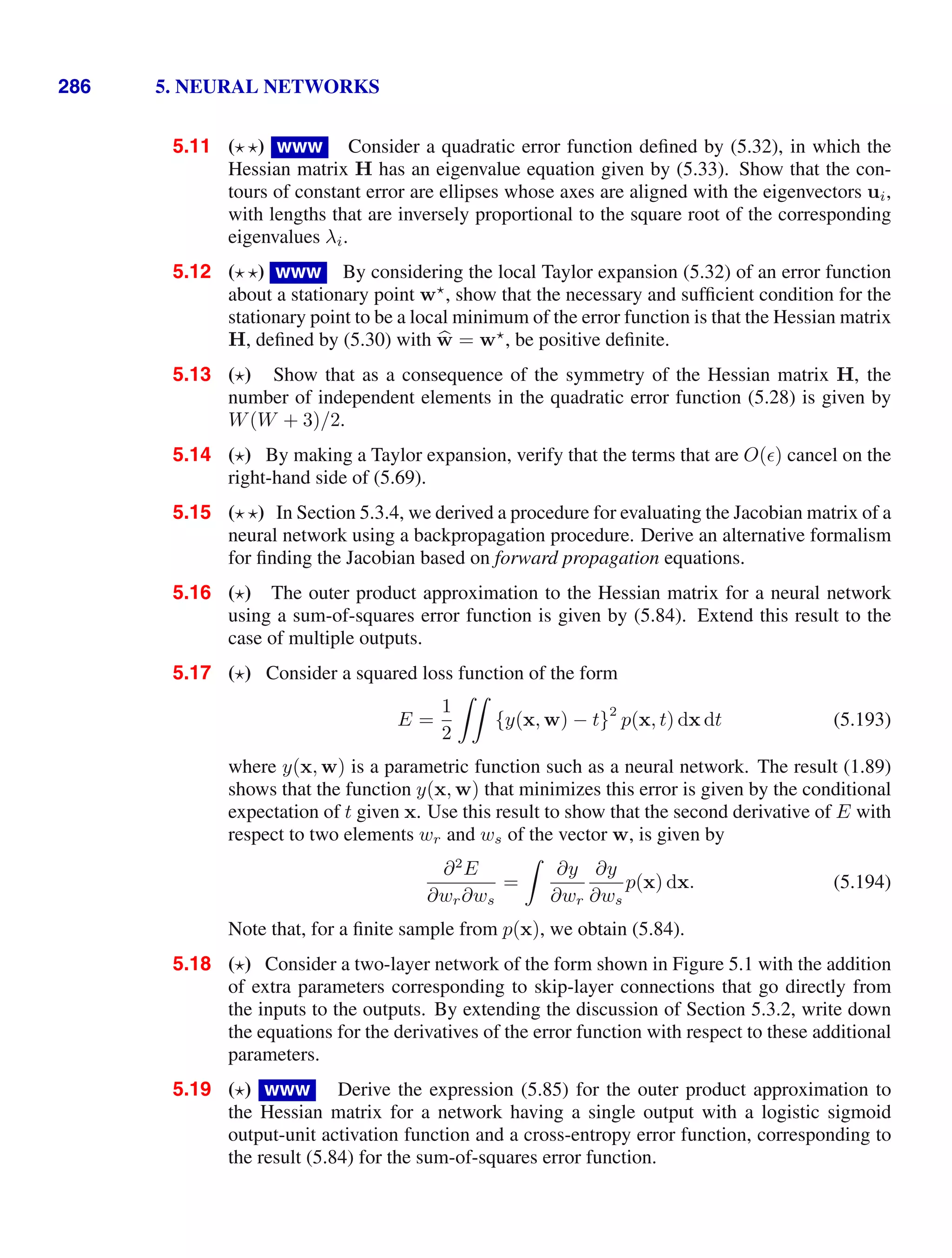 286 5. NEURAL NETWORKS
5.11 ( ) www Consider a quadratic error function deﬁned by (5.32), in which the
Hessian matrix H has an eigenvalue equation given by (5.33). Show that the con-
tours of constant error are ellipses whose axes are aligned with the eigenvectors ui,
with lengths that are inversely proportional to the square root of the corresponding
eigenvalues λi.
5.12 ( ) www By considering the local Taylor expansion (5.32) of an error function
about a stationary point w
, show that the necessary and sufﬁcient condition for the
stationary point to be a local minimum of the error function is that the Hessian matrix
H, deﬁned by (5.30) with 
w = w
, be positive deﬁnite.
5.13 ( ) Show that as a consequence of the symmetry of the Hessian matrix H, the
number of independent elements in the quadratic error function (5.28) is given by
W(W + 3)/2.
5.14 ( ) By making a Taylor expansion, verify that the terms that are O() cancel on the
right-hand side of (5.69).
5.15 ( ) In Section 5.3.4, we derived a procedure for evaluating the Jacobian matrix of a
neural network using a backpropagation procedure. Derive an alternative formalism
for ﬁnding the Jacobian based on forward propagation equations.
5.16 ( ) The outer product approximation to the Hessian matrix for a neural network
using a sum-of-squares error function is given by (5.84). Extend this result to the
case of multiple outputs.
5.17 ( ) Consider a squared loss function of the form
E =
1
2

{y(x, w) − t}
2
p(x, t) dx dt (5.193)
where y(x, w) is a parametric function such as a neural network. The result (1.89)
shows that the function y(x, w) that minimizes this error is given by the conditional
expectation of t given x. Use this result to show that the second derivative of E with
respect to two elements wr and ws of the vector w, is given by
∂2
E
∂wr∂ws
=

∂y
∂wr
∂y
∂ws
p(x) dx. (5.194)
Note that, for a ﬁnite sample from p(x), we obtain (5.84).
5.18 ( ) Consider a two-layer network of the form shown in Figure 5.1 with the addition
of extra parameters corresponding to skip-layer connections that go directly from
the inputs to the outputs. By extending the discussion of Section 5.3.2, write down
the equations for the derivatives of the error function with respect to these additional
parameters.
5.19 ( ) www Derive the expression (5.85) for the outer product approximation to
the Hessian matrix for a network having a single output with a logistic sigmoid
output-unit activation function and a cross-entropy error function, corresponding to
the result (5.84) for the sum-of-squares error function.
 