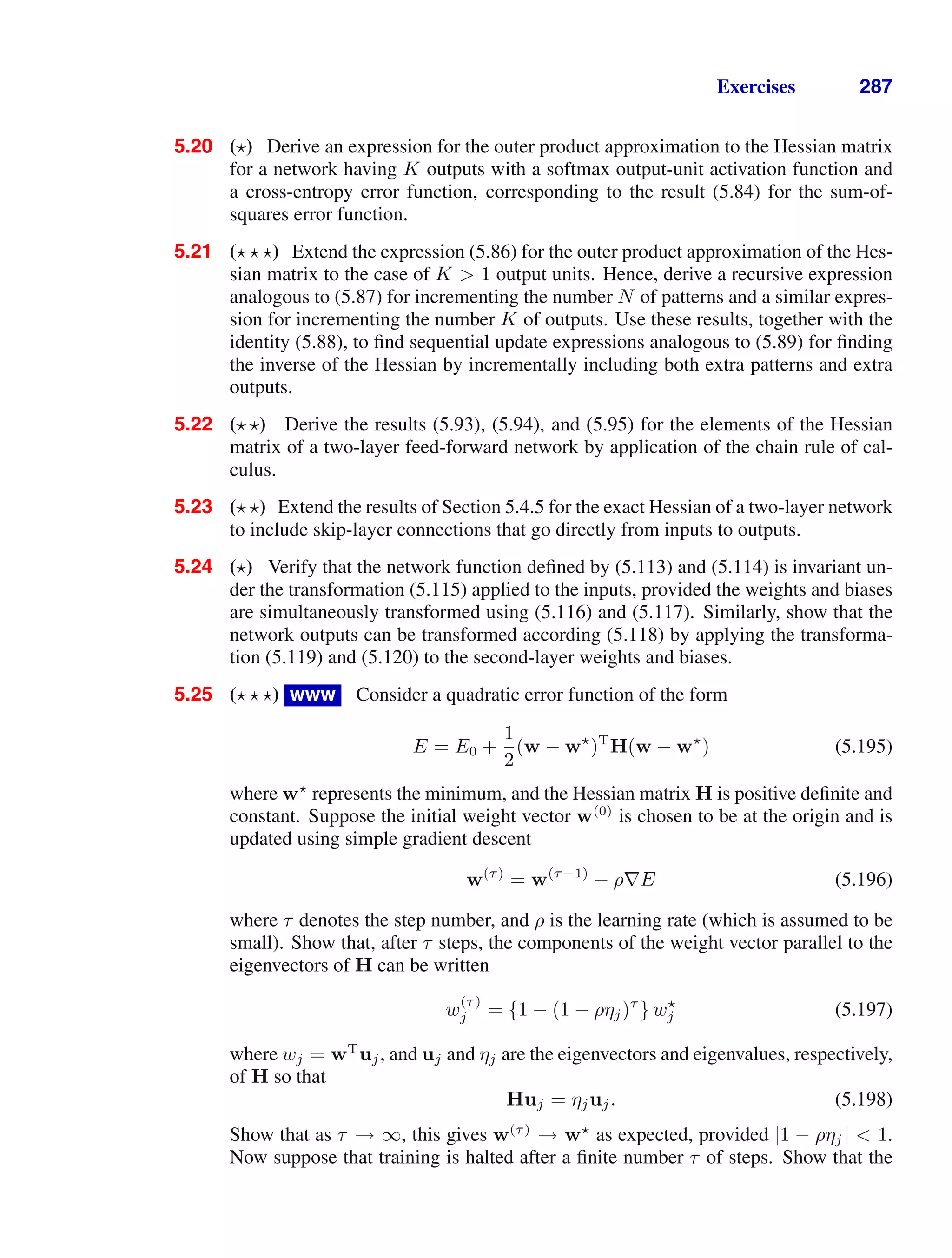 Exercises 287
5.20 ( ) Derive an expression for the outer product approximation to the Hessian matrix
for a network having K outputs with a softmax output-unit activation function and
a cross-entropy error function, corresponding to the result (5.84) for the sum-of-
squares error function.
5.21 ( ) Extend the expression (5.86) for the outer product approximation of the Hes-
sian matrix to the case of K  1 output units. Hence, derive a recursive expression
analogous to (5.87) for incrementing the number N of patterns and a similar expres-
sion for incrementing the number K of outputs. Use these results, together with the
identity (5.88), to ﬁnd sequential update expressions analogous to (5.89) for ﬁnding
the inverse of the Hessian by incrementally including both extra patterns and extra
outputs.
5.22 ( ) Derive the results (5.93), (5.94), and (5.95) for the elements of the Hessian
matrix of a two-layer feed-forward network by application of the chain rule of cal-
culus.
5.23 ( ) Extend the results of Section 5.4.5 for the exact Hessian of a two-layer network
to include skip-layer connections that go directly from inputs to outputs.
5.24 ( ) Verify that the network function deﬁned by (5.113) and (5.114) is invariant un-
der the transformation (5.115) applied to the inputs, provided the weights and biases
are simultaneously transformed using (5.116) and (5.117). Similarly, show that the
network outputs can be transformed according (5.118) by applying the transforma-
tion (5.119) and (5.120) to the second-layer weights and biases.
5.25 ( ) www Consider a quadratic error function of the form
E = E0 +
1
2
(w − w
)T
H(w − w
) (5.195)
where w
represents the minimum, and the Hessian matrix H is positive deﬁnite and
constant. Suppose the initial weight vector w(0)
is chosen to be at the origin and is
updated using simple gradient descent
w(τ)
= w(τ−1)
− ρ∇E (5.196)
where τ denotes the step number, and ρ is the learning rate (which is assumed to be
small). Show that, after τ steps, the components of the weight vector parallel to the
eigenvectors of H can be written
w
(τ)
j = {1 − (1 − ρηj)τ
} w
j (5.197)
where wj = wT
uj, and uj and ηj are the eigenvectors and eigenvalues, respectively,
of H so that
Huj = ηjuj. (5.198)
Show that as τ → ∞, this gives w(τ)
→ w
as expected, provided |1 − ρηj|  1.
Now suppose that training is halted after a ﬁnite number τ of steps. Show that the
 