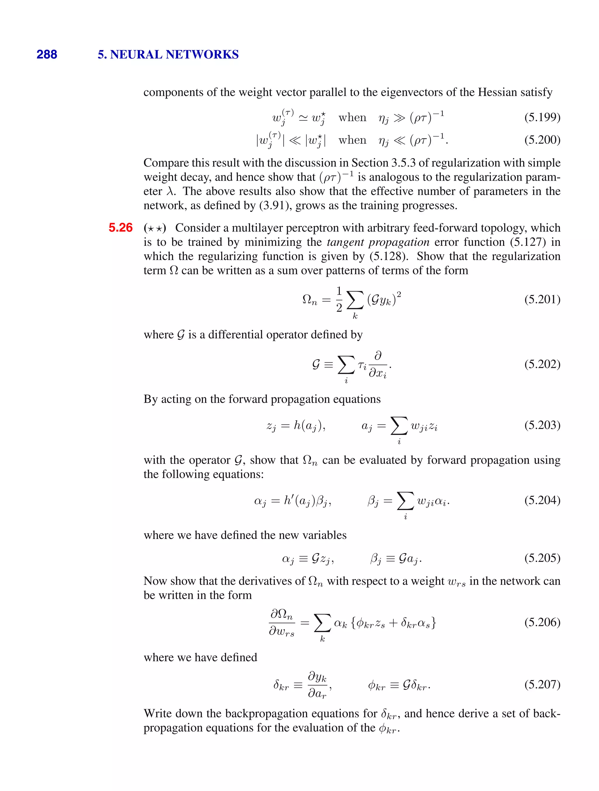 288 5. NEURAL NETWORKS
components of the weight vector parallel to the eigenvectors of the Hessian satisfy
w
(τ)
j  w
j when ηj (ρτ)−1
(5.199)
|w
(τ)
j | |w
j | when ηj (ρτ)−1
. (5.200)
Compare this result with the discussion in Section 3.5.3 of regularization with simple
weight decay, and hence show that (ρτ)−1
is analogous to the regularization param-
eter λ. The above results also show that the effective number of parameters in the
network, as deﬁned by (3.91), grows as the training progresses.
5.26 ( ) Consider a multilayer perceptron with arbitrary feed-forward topology, which
is to be trained by minimizing the tangent propagation error function (5.127) in
which the regularizing function is given by (5.128). Show that the regularization
term Ω can be written as a sum over patterns of terms of the form
Ωn =
1
2

k
(Gyk)
2
(5.201)
where G is a differential operator deﬁned by
G ≡

i
τi
∂
∂xi
. (5.202)
By acting on the forward propagation equations
zj = h(aj), aj =

i
wjizi (5.203)
with the operator G, show that Ωn can be evaluated by forward propagation using
the following equations:
αj = h
(aj)βj, βj =

i
wjiαi. (5.204)
where we have deﬁned the new variables
αj ≡ Gzj, βj ≡ Gaj. (5.205)
Now show that the derivatives of Ωn with respect to a weight wrs in the network can
be written in the form
∂Ωn
∂wrs
=

k
αk {φkrzs + δkrαs} (5.206)
where we have deﬁned
δkr ≡
∂yk
∂ar
, φkr ≡ Gδkr. (5.207)
Write down the backpropagation equations for δkr, and hence derive a set of back-
propagation equations for the evaluation of the φkr.
 