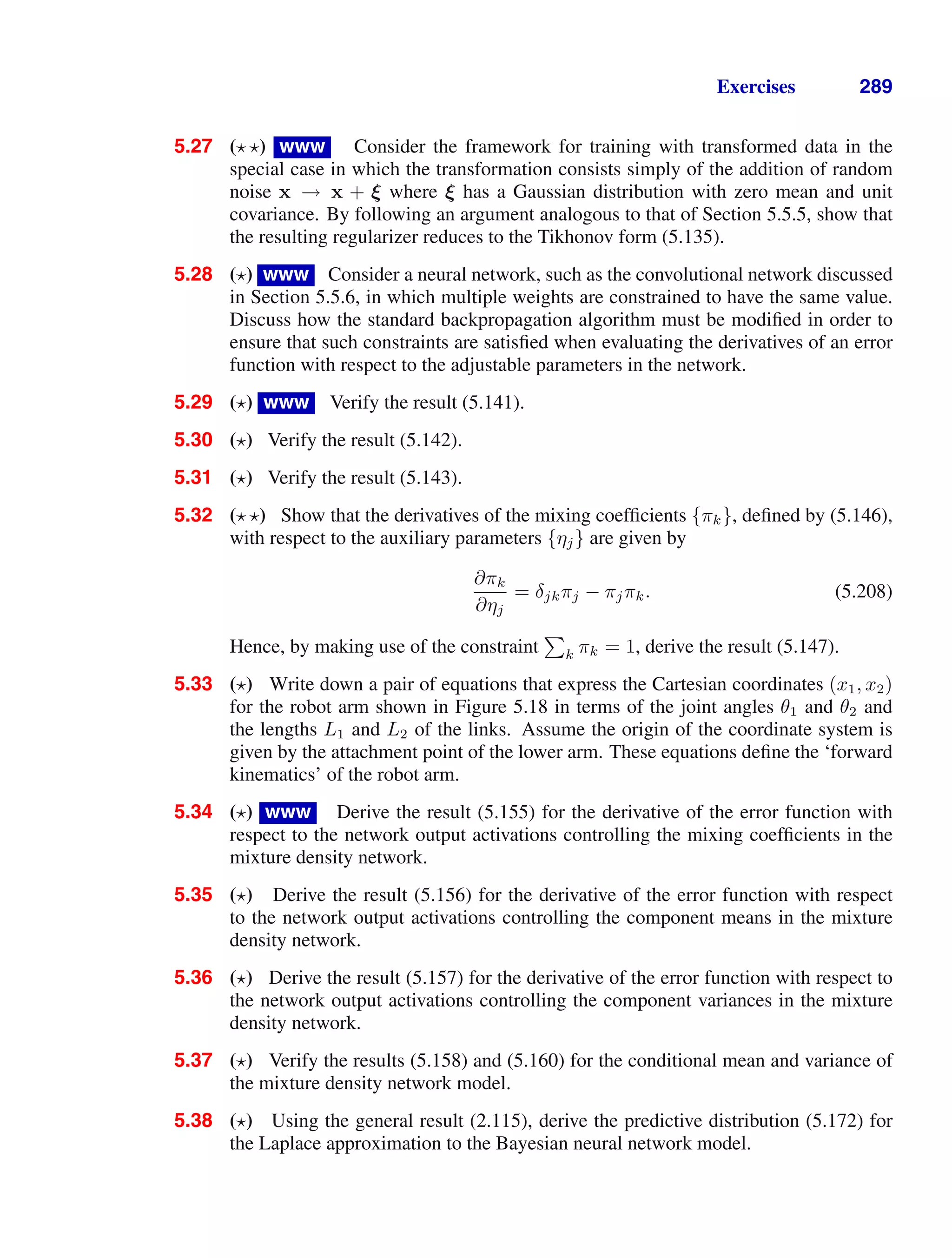 Exercises 289
5.27 ( ) www Consider the framework for training with transformed data in the
special case in which the transformation consists simply of the addition of random
noise x → x + ξ where ξ has a Gaussian distribution with zero mean and unit
covariance. By following an argument analogous to that of Section 5.5.5, show that
the resulting regularizer reduces to the Tikhonov form (5.135).
5.28 ( ) www Consider a neural network, such as the convolutional network discussed
in Section 5.5.6, in which multiple weights are constrained to have the same value.
Discuss how the standard backpropagation algorithm must be modiﬁed in order to
ensure that such constraints are satisﬁed when evaluating the derivatives of an error
function with respect to the adjustable parameters in the network.
5.29 ( ) www Verify the result (5.141).
5.30 ( ) Verify the result (5.142).
5.31 ( ) Verify the result (5.143).
5.32 ( ) Show that the derivatives of the mixing coefﬁcients {πk}, deﬁned by (5.146),
with respect to the auxiliary parameters {ηj} are given by
∂πk
∂ηj
= δjkπj − πjπk. (5.208)
Hence, by making use of the constraint

k πk = 1, derive the result (5.147).
5.33 ( ) Write down a pair of equations that express the Cartesian coordinates (x1, x2)
for the robot arm shown in Figure 5.18 in terms of the joint angles θ1 and θ2 and
the lengths L1 and L2 of the links. Assume the origin of the coordinate system is
given by the attachment point of the lower arm. These equations deﬁne the ‘forward
kinematics’ of the robot arm.
5.34 ( ) www Derive the result (5.155) for the derivative of the error function with
respect to the network output activations controlling the mixing coefﬁcients in the
mixture density network.
5.35 ( ) Derive the result (5.156) for the derivative of the error function with respect
to the network output activations controlling the component means in the mixture
density network.
5.36 ( ) Derive the result (5.157) for the derivative of the error function with respect to
the network output activations controlling the component variances in the mixture
density network.
5.37 ( ) Verify the results (5.158) and (5.160) for the conditional mean and variance of
the mixture density network model.
5.38 ( ) Using the general result (2.115), derive the predictive distribution (5.172) for
the Laplace approximation to the Bayesian neural network model.
 