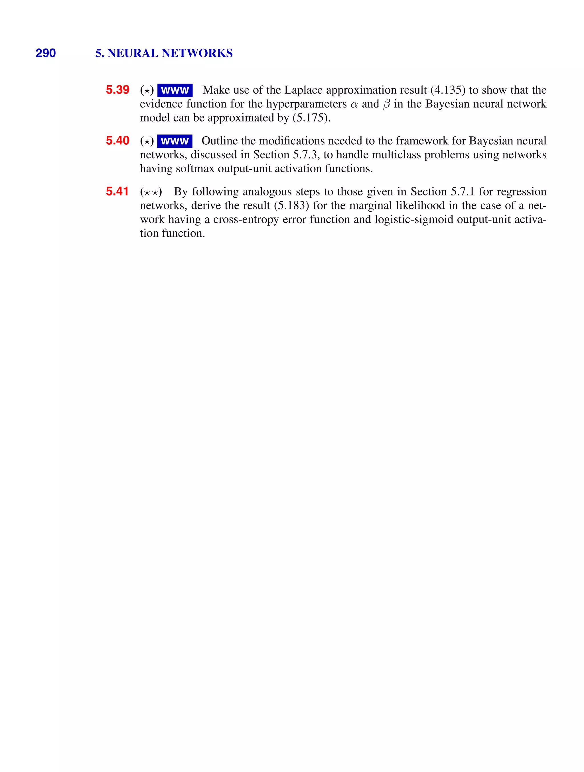 290 5. NEURAL NETWORKS
5.39 ( ) www Make use of the Laplace approximation result (4.135) to show that the
evidence function for the hyperparameters α and β in the Bayesian neural network
model can be approximated by (5.175).
5.40 ( ) www Outline the modiﬁcations needed to the framework for Bayesian neural
networks, discussed in Section 5.7.3, to handle multiclass problems using networks
having softmax output-unit activation functions.
5.41 ( ) By following analogous steps to those given in Section 5.7.1 for regression
networks, derive the result (5.183) for the marginal likelihood in the case of a net-
work having a cross-entropy error function and logistic-sigmoid output-unit activa-
tion function.
 