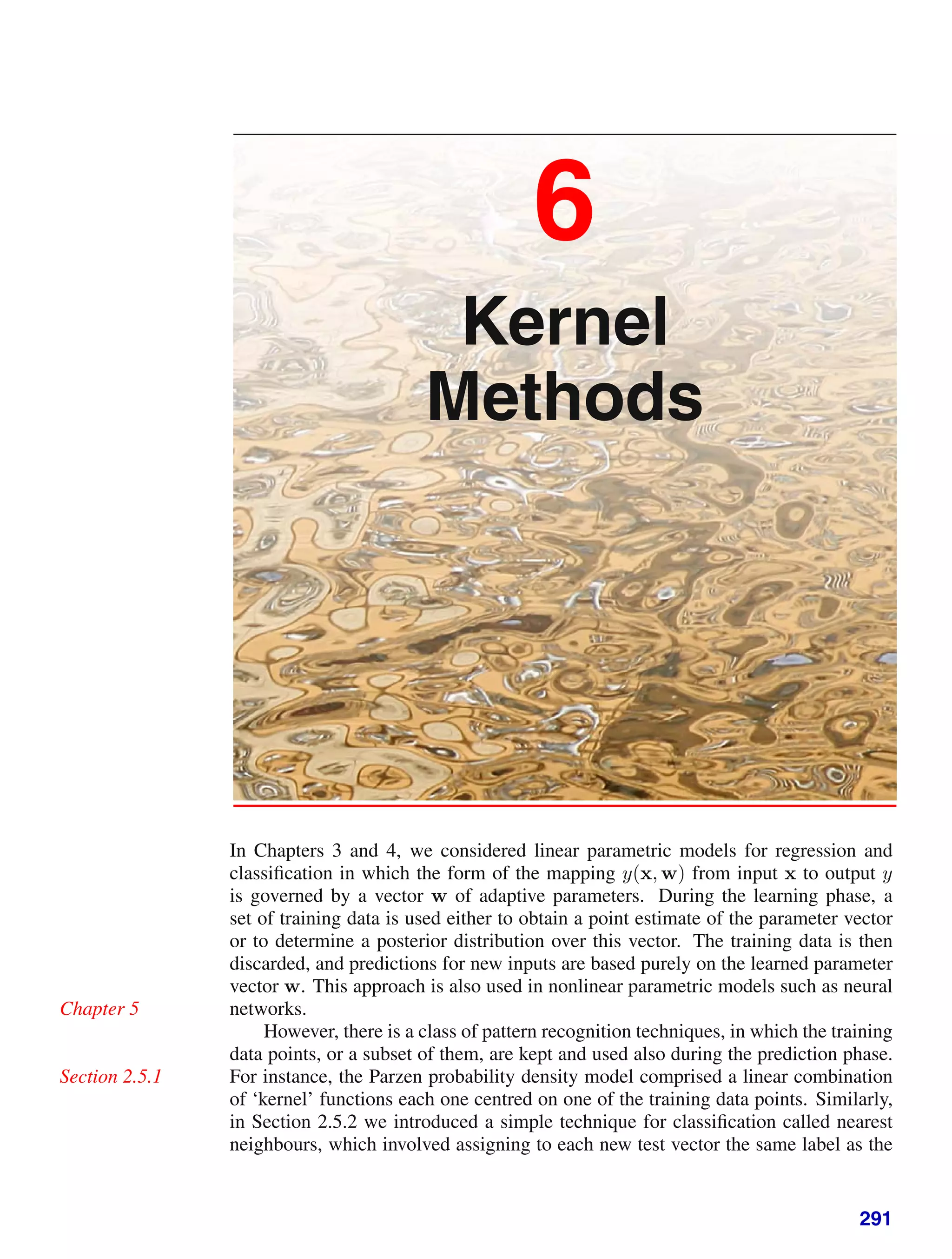 6
Kernel
Methods
In Chapters 3 and 4, we considered linear parametric models for regression and
classiﬁcation in which the form of the mapping y(x, w) from input x to output y
is governed by a vector w of adaptive parameters. During the learning phase, a
set of training data is used either to obtain a point estimate of the parameter vector
or to determine a posterior distribution over this vector. The training data is then
discarded, and predictions for new inputs are based purely on the learned parameter
vector w. This approach is also used in nonlinear parametric models such as neural
networks.
Chapter 5
However, there is a class of pattern recognition techniques, in which the training
data points, or a subset of them, are kept and used also during the prediction phase.
For instance, the Parzen probability density model comprised a linear combination
Section 2.5.1
of ‘kernel’ functions each one centred on one of the training data points. Similarly,
in Section 2.5.2 we introduced a simple technique for classiﬁcation called nearest
neighbours, which involved assigning to each new test vector the same label as the
291
 