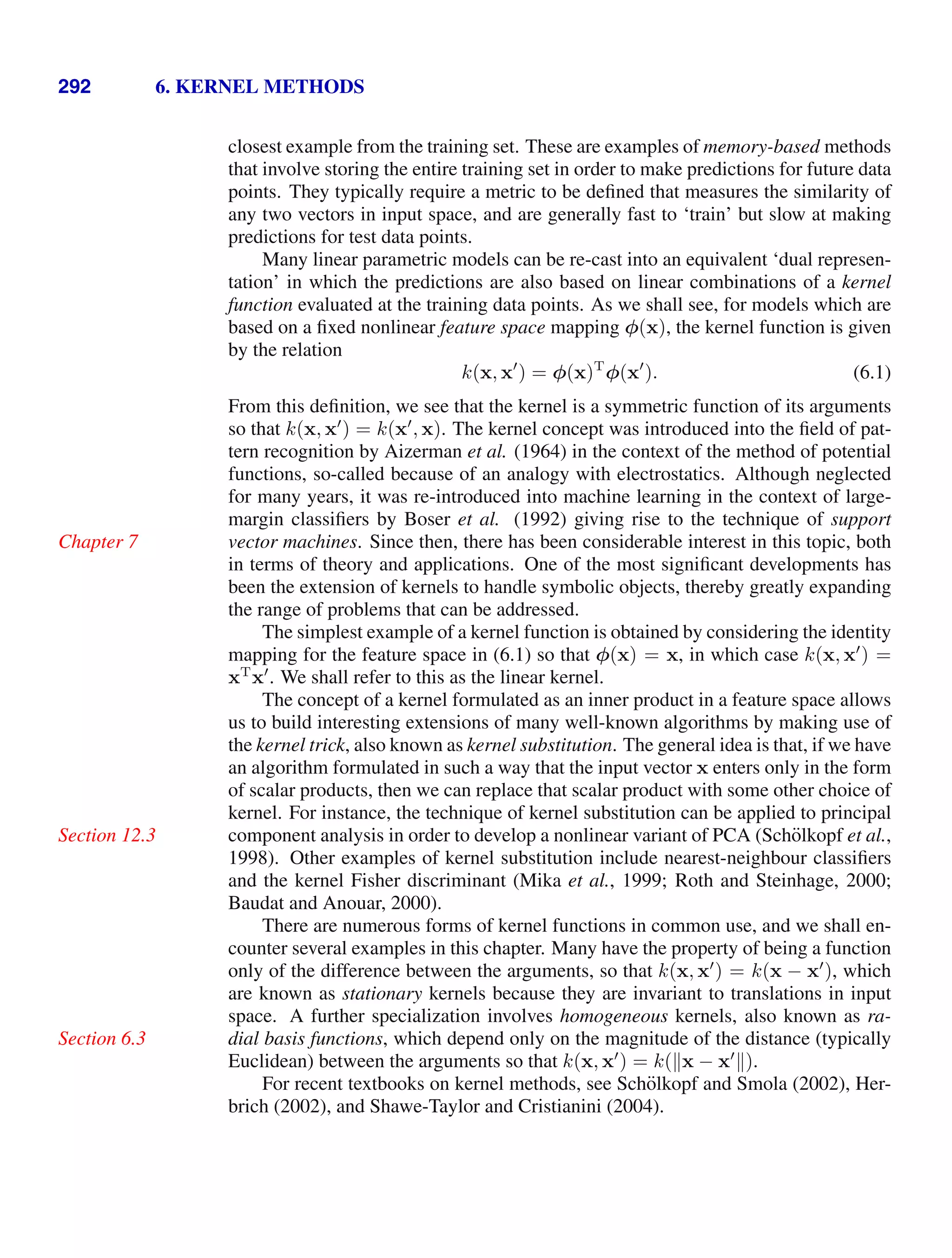 292 6. KERNEL METHODS
closest example from the training set. These are examples of memory-based methods
that involve storing the entire training set in order to make predictions for future data
points. They typically require a metric to be deﬁned that measures the similarity of
any two vectors in input space, and are generally fast to ‘train’ but slow at making
predictions for test data points.
Many linear parametric models can be re-cast into an equivalent ‘dual represen-
tation’ in which the predictions are also based on linear combinations of a kernel
function evaluated at the training data points. As we shall see, for models which are
based on a ﬁxed nonlinear feature space mapping φ(x), the kernel function is given
by the relation
k(x, x
) = φ(x)T
φ(x
). (6.1)
From this deﬁnition, we see that the kernel is a symmetric function of its arguments
so that k(x, x
) = k(x
, x). The kernel concept was introduced into the ﬁeld of pat-
tern recognition by Aizerman et al. (1964) in the context of the method of potential
functions, so-called because of an analogy with electrostatics. Although neglected
for many years, it was re-introduced into machine learning in the context of large-
margin classiﬁers by Boser et al. (1992) giving rise to the technique of support
vector machines. Since then, there has been considerable interest in this topic, both
Chapter 7
in terms of theory and applications. One of the most signiﬁcant developments has
been the extension of kernels to handle symbolic objects, thereby greatly expanding
the range of problems that can be addressed.
The simplest example of a kernel function is obtained by considering the identity
mapping for the feature space in (6.1) so that φ(x) = x, in which case k(x, x
) =
xT
x
. We shall refer to this as the linear kernel.
The concept of a kernel formulated as an inner product in a feature space allows
us to build interesting extensions of many well-known algorithms by making use of
the kernel trick, also known as kernel substitution. The general idea is that, if we have
an algorithm formulated in such a way that the input vector x enters only in the form
of scalar products, then we can replace that scalar product with some other choice of
kernel. For instance, the technique of kernel substitution can be applied to principal
component analysis in order to develop a nonlinear variant of PCA (Schölkopf et al.,
Section 12.3
1998). Other examples of kernel substitution include nearest-neighbour classiﬁers
and the kernel Fisher discriminant (Mika et al., 1999; Roth and Steinhage, 2000;
Baudat and Anouar, 2000).
There are numerous forms of kernel functions in common use, and we shall en-
counter several examples in this chapter. Many have the property of being a function
only of the difference between the arguments, so that k(x, x
) = k(x − x
), which
are known as stationary kernels because they are invariant to translations in input
space. A further specialization involves homogeneous kernels, also known as ra-
dial basis functions, which depend only on the magnitude of the distance (typically
Section 6.3
Euclidean) between the arguments so that k(x, x
) = k(x − x
).
For recent textbooks on kernel methods, see Schölkopf and Smola (2002), Her-
brich (2002), and Shawe-Taylor and Cristianini (2004).
 