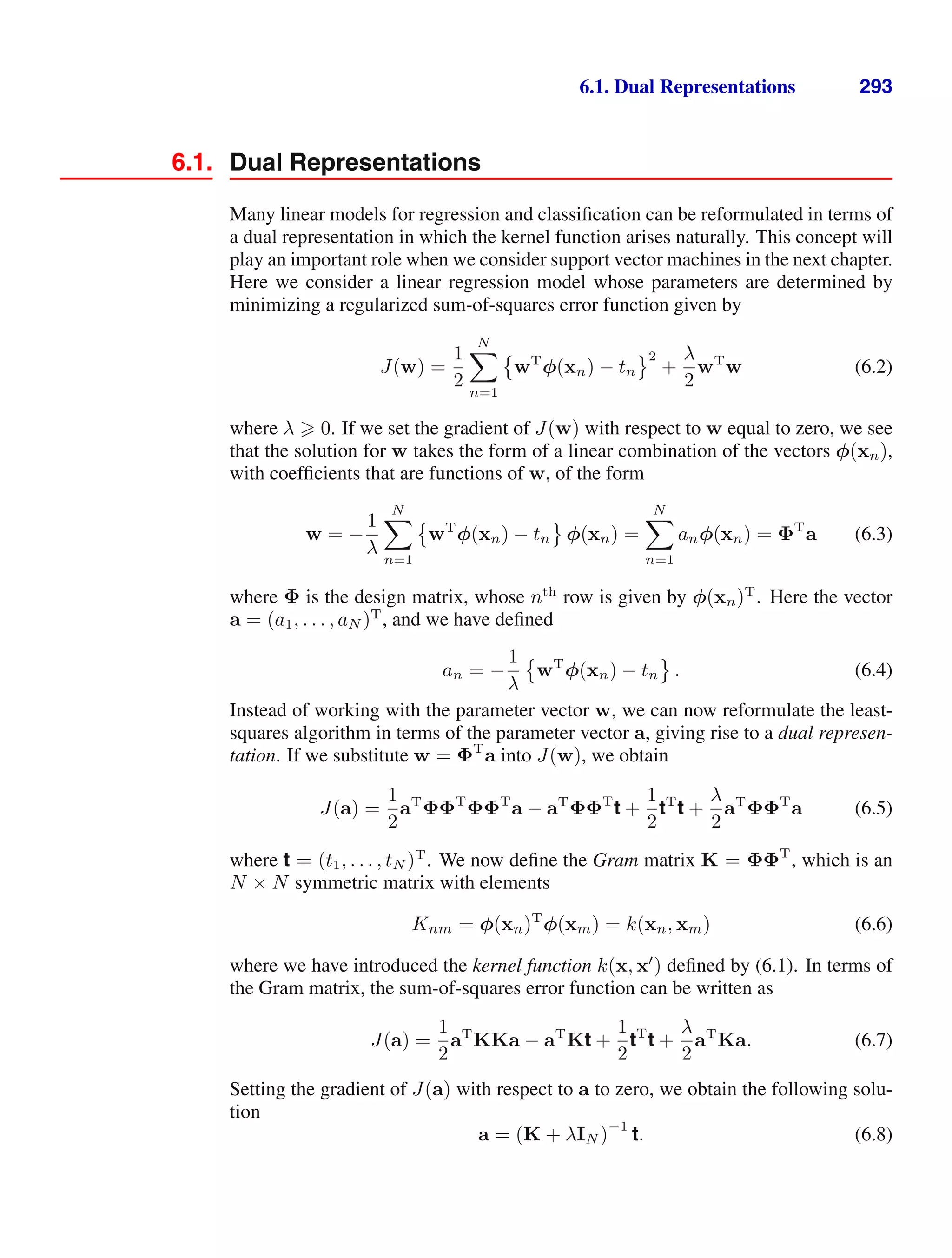 6.1. Dual Representations 293
6.1. Dual Representations
Many linear models for regression and classiﬁcation can be reformulated in terms of
a dual representation in which the kernel function arises naturally. This concept will
play an important role when we consider support vector machines in the next chapter.
Here we consider a linear regression model whose parameters are determined by
minimizing a regularized sum-of-squares error function given by
J(w) =
1
2
N

n=1

wT
φ(xn) − tn
2
+
λ
2
wT
w (6.2)
where λ  0. If we set the gradient of J(w) with respect to w equal to zero, we see
that the solution for w takes the form of a linear combination of the vectors φ(xn),
with coefﬁcients that are functions of w, of the form
w = −
1
λ
N

n=1

wT
φ(xn) − tn

φ(xn) =
N

n=1
anφ(xn) = ΦT
a (6.3)
where Φ is the design matrix, whose nth
row is given by φ(xn)T
. Here the vector
a = (a1, . . . , aN )T
, and we have deﬁned
an = −
1
λ

wT
φ(xn) − tn

. (6.4)
Instead of working with the parameter vector w, we can now reformulate the least-
squares algorithm in terms of the parameter vector a, giving rise to a dual represen-
tation. If we substitute w = ΦT
a into J(w), we obtain
J(a) =
1
2
aT
ΦΦT
ΦΦT
a − aT
ΦΦT
t +
1
2
tT
t +
λ
2
aT
ΦΦT
a (6.5)
where t = (t1, . . . , tN )T
. We now deﬁne the Gram matrix K = ΦΦT
, which is an
N × N symmetric matrix with elements
Knm = φ(xn)T
φ(xm) = k(xn, xm) (6.6)
where we have introduced the kernel function k(x, x
) deﬁned by (6.1). In terms of
the Gram matrix, the sum-of-squares error function can be written as
J(a) =
1
2
aT
KKa − aT
Kt +
1
2
tT
t +
λ
2
aT
Ka. (6.7)
Setting the gradient of J(a) with respect to a to zero, we obtain the following solu-
tion
a = (K + λIN )
−1
t. (6.8)
 