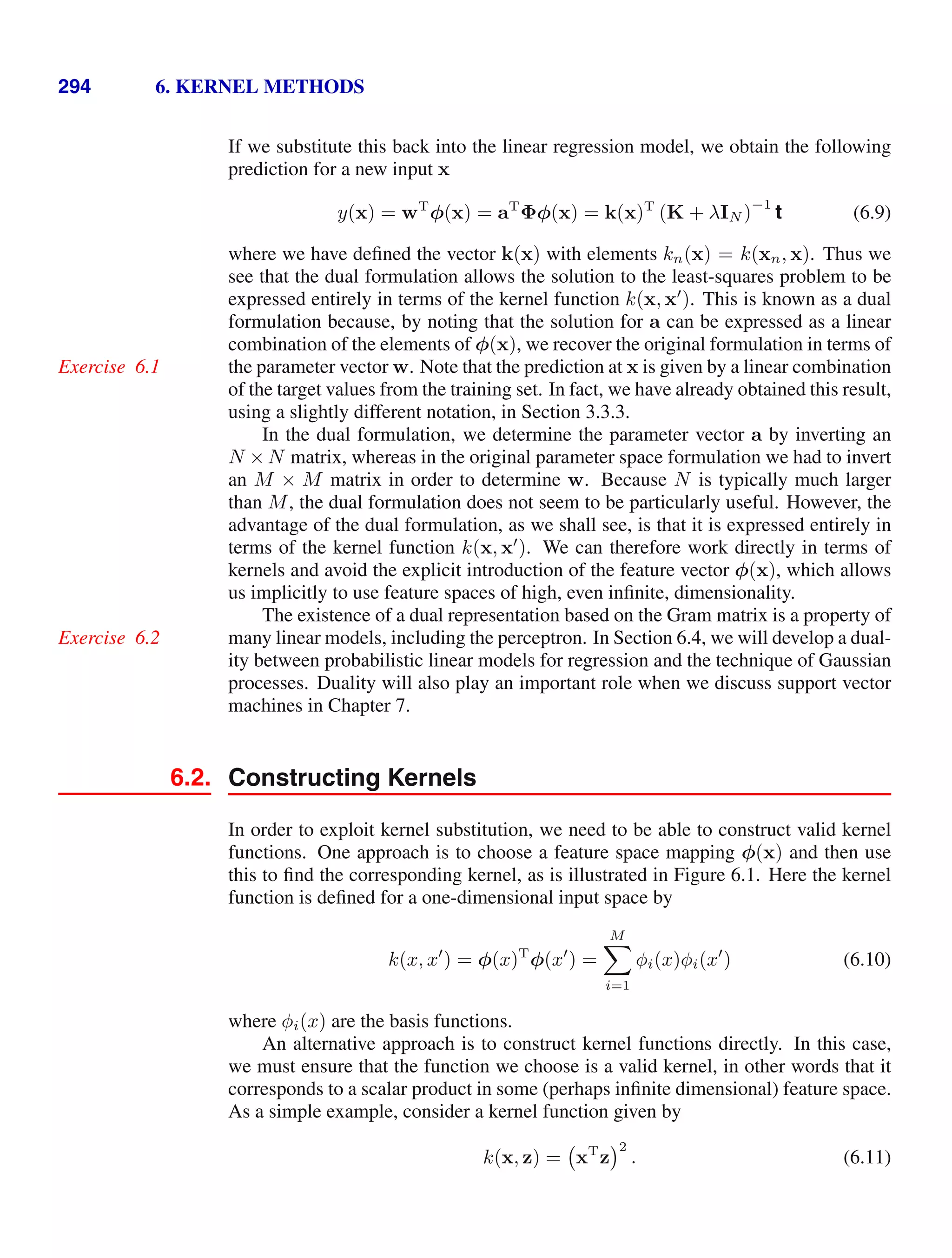 294 6. KERNEL METHODS
If we substitute this back into the linear regression model, we obtain the following
prediction for a new input x
y(x) = wT
φ(x) = aT
Φφ(x) = k(x)T
(K + λIN )
−1
t (6.9)
where we have deﬁned the vector k(x) with elements kn(x) = k(xn, x). Thus we
see that the dual formulation allows the solution to the least-squares problem to be
expressed entirely in terms of the kernel function k(x, x
). This is known as a dual
formulation because, by noting that the solution for a can be expressed as a linear
combination of the elements of φ(x), we recover the original formulation in terms of
the parameter vector w. Note that the prediction at x is given by a linear combination
Exercise 6.1
of the target values from the training set. In fact, we have already obtained this result,
using a slightly different notation, in Section 3.3.3.
In the dual formulation, we determine the parameter vector a by inverting an
N × N matrix, whereas in the original parameter space formulation we had to invert
an M × M matrix in order to determine w. Because N is typically much larger
than M, the dual formulation does not seem to be particularly useful. However, the
advantage of the dual formulation, as we shall see, is that it is expressed entirely in
terms of the kernel function k(x, x
). We can therefore work directly in terms of
kernels and avoid the explicit introduction of the feature vector φ(x), which allows
us implicitly to use feature spaces of high, even inﬁnite, dimensionality.
The existence of a dual representation based on the Gram matrix is a property of
many linear models, including the perceptron. In Section 6.4, we will develop a dual-
Exercise 6.2
ity between probabilistic linear models for regression and the technique of Gaussian
processes. Duality will also play an important role when we discuss support vector
machines in Chapter 7.
6.2. Constructing Kernels
In order to exploit kernel substitution, we need to be able to construct valid kernel
functions. One approach is to choose a feature space mapping φ(x) and then use
this to ﬁnd the corresponding kernel, as is illustrated in Figure 6.1. Here the kernel
function is deﬁned for a one-dimensional input space by
k(x, x
) = φ(x)T
φ(x
) =
M

i=1
φi(x)φi(x
) (6.10)
where φi(x) are the basis functions.
An alternative approach is to construct kernel functions directly. In this case,
we must ensure that the function we choose is a valid kernel, in other words that it
corresponds to a scalar product in some (perhaps inﬁnite dimensional) feature space.
As a simple example, consider a kernel function given by
k(x, z) = xT
z
2
. (6.11)
 