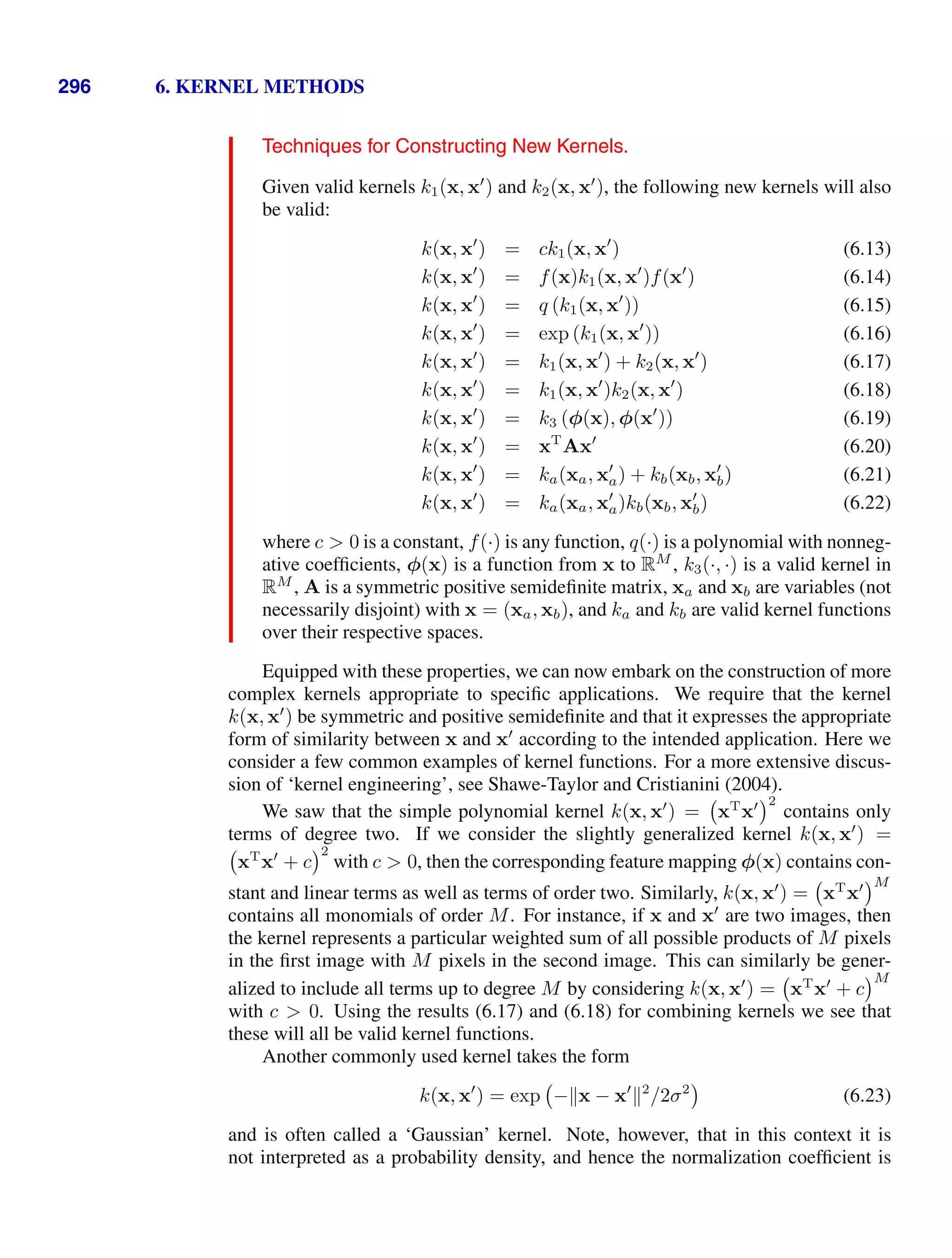 296 6. KERNEL METHODS
Techniques for Constructing New Kernels.
Given valid kernels k1(x, x
) and k2(x, x
), the following new kernels will also
be valid:
k(x, x
) = ck1(x, x
) (6.13)
k(x, x
) = f(x)k1(x, x
)f(x
) (6.14)
k(x, x
) = q (k1(x, x
)) (6.15)
k(x, x
) = exp (k1(x, x
)) (6.16)
k(x, x
) = k1(x, x
) + k2(x, x
) (6.17)
k(x, x
) = k1(x, x
)k2(x, x
) (6.18)
k(x, x
) = k3 (φ(x), φ(x
)) (6.19)
k(x, x
) = xT
Ax
(6.20)
k(x, x
) = ka(xa, x
a) + kb(xb, x
b) (6.21)
k(x, x
) = ka(xa, x
a)kb(xb, x
b) (6.22)
where c  0 is a constant, f(·) is any function, q(·) is a polynomial with nonneg-
ative coefﬁcients, φ(x) is a function from x to RM
, k3(·, ·) is a valid kernel in
RM
, A is a symmetric positive semideﬁnite matrix, xa and xb are variables (not
necessarily disjoint) with x = (xa, xb), and ka and kb are valid kernel functions
over their respective spaces.
Equipped with these properties, we can now embark on the construction of more
complex kernels appropriate to speciﬁc applications. We require that the kernel
k(x, x
) be symmetric and positive semideﬁnite and that it expresses the appropriate
form of similarity between x and x
according to the intended application. Here we
consider a few common examples of kernel functions. For a more extensive discus-
sion of ‘kernel engineering’, see Shawe-Taylor and Cristianini (2004).
We saw that the simple polynomial kernel k(x, x
) = xT
x 2
contains only
terms of degree two. If we consider the slightly generalized kernel k(x, x
) =
xT
x
+ c
2
with c  0, then the corresponding feature mapping φ(x) contains con-
stant and linear terms as well as terms of order two. Similarly, k(x, x
) = xT
x M
contains all monomials of order M. For instance, if x and x
are two images, then
the kernel represents a particular weighted sum of all possible products of M pixels
in the ﬁrst image with M pixels in the second image. This can similarly be gener-
alized to include all terms up to degree M by considering k(x, x
) = xT
x
+ c
M
with c  0. Using the results (6.17) and (6.18) for combining kernels we see that
these will all be valid kernel functions.
Another commonly used kernel takes the form
k(x, x
) = exp −x − x
2
/2σ2
(6.23)
and is often called a ‘Gaussian’ kernel. Note, however, that in this context it is
not interpreted as a probability density, and hence the normalization coefﬁcient is
 