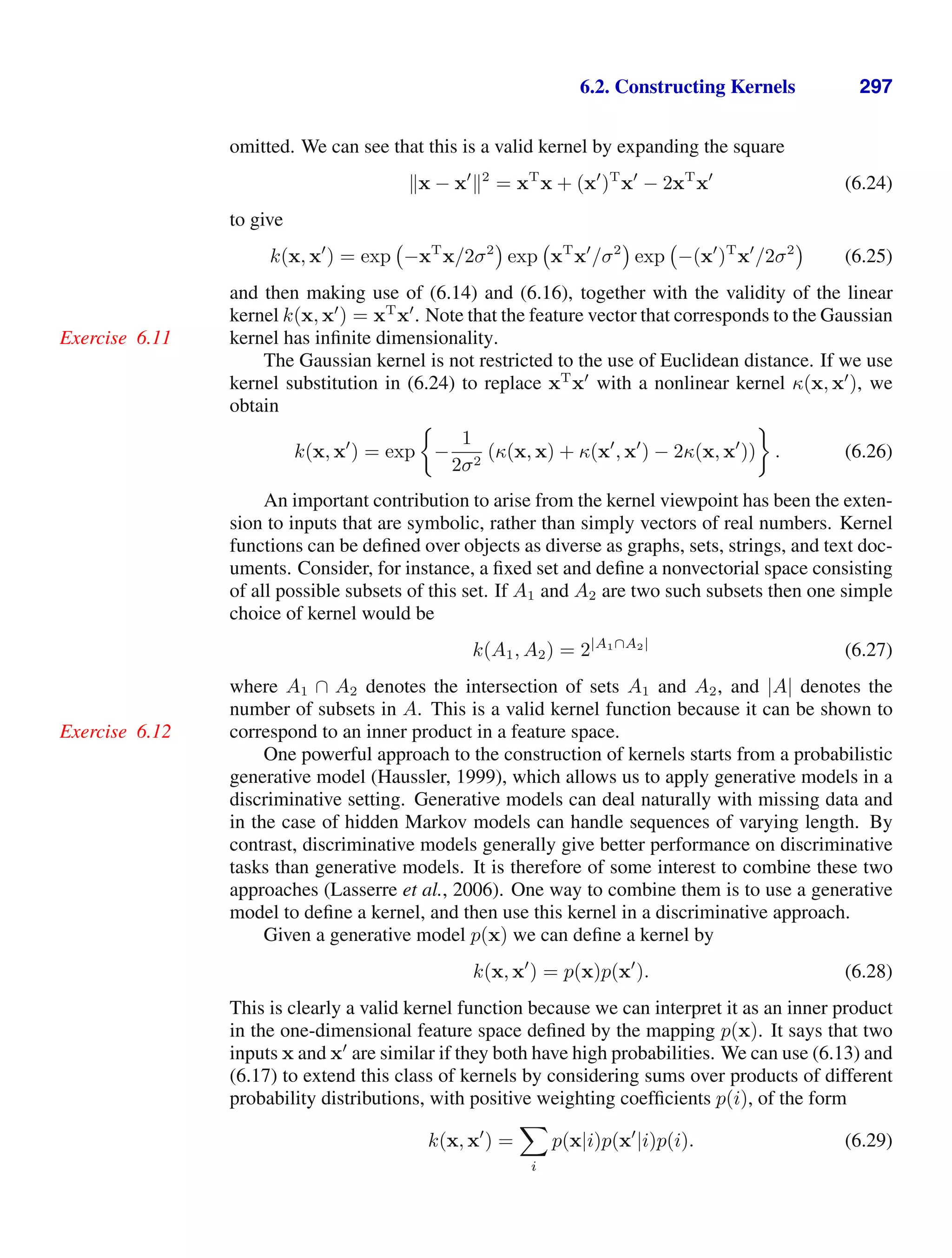 6.2. Constructing Kernels 297
omitted. We can see that this is a valid kernel by expanding the square
x − x
2
= xT
x + (x
)T
x
− 2xT
x
(6.24)
to give
k(x, x
) = exp −xT
x/2σ2
exp xT
x
/σ2
exp −(x
)T
x
/2σ2
(6.25)
and then making use of (6.14) and (6.16), together with the validity of the linear
kernel k(x, x
) = xT
x
. Note that the feature vector that corresponds to the Gaussian
kernel has inﬁnite dimensionality.
Exercise 6.11
The Gaussian kernel is not restricted to the use of Euclidean distance. If we use
kernel substitution in (6.24) to replace xT
x
with a nonlinear kernel κ(x, x
), we
obtain
k(x, x
) = exp −
1
2σ2
(κ(x, x) + κ(x
, x
) − 2κ(x, x
)) . (6.26)
An important contribution to arise from the kernel viewpoint has been the exten-
sion to inputs that are symbolic, rather than simply vectors of real numbers. Kernel
functions can be deﬁned over objects as diverse as graphs, sets, strings, and text doc-
uments. Consider, for instance, a ﬁxed set and deﬁne a nonvectorial space consisting
of all possible subsets of this set. If A1 and A2 are two such subsets then one simple
choice of kernel would be
k(A1, A2) = 2|A1∩A2|
(6.27)
where A1 ∩ A2 denotes the intersection of sets A1 and A2, and |A| denotes the
number of subsets in A. This is a valid kernel function because it can be shown to
correspond to an inner product in a feature space.
Exercise 6.12
One powerful approach to the construction of kernels starts from a probabilistic
generative model (Haussler, 1999), which allows us to apply generative models in a
discriminative setting. Generative models can deal naturally with missing data and
in the case of hidden Markov models can handle sequences of varying length. By
contrast, discriminative models generally give better performance on discriminative
tasks than generative models. It is therefore of some interest to combine these two
approaches (Lasserre et al., 2006). One way to combine them is to use a generative
model to deﬁne a kernel, and then use this kernel in a discriminative approach.
Given a generative model p(x) we can deﬁne a kernel by
k(x, x
) = p(x)p(x
). (6.28)
This is clearly a valid kernel function because we can interpret it as an inner product
in the one-dimensional feature space deﬁned by the mapping p(x). It says that two
inputs x and x
are similar if they both have high probabilities. We can use (6.13) and
(6.17) to extend this class of kernels by considering sums over products of different
probability distributions, with positive weighting coefﬁcients p(i), of the form
k(x, x
) =

i
p(x|i)p(x
|i)p(i). (6.29)
 
