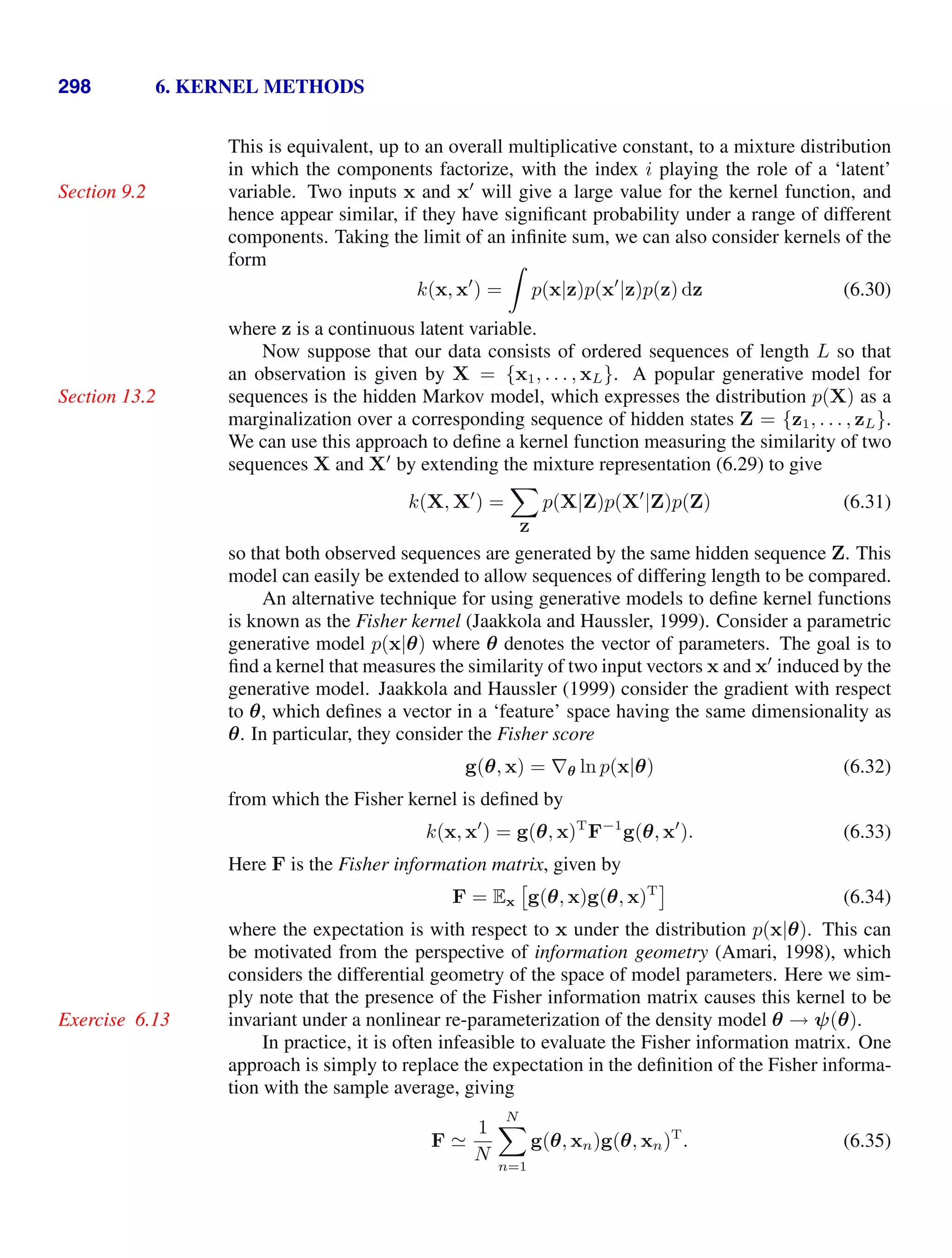 298 6. KERNEL METHODS
This is equivalent, up to an overall multiplicative constant, to a mixture distribution
in which the components factorize, with the index i playing the role of a ‘latent’
variable. Two inputs x and x
will give a large value for the kernel function, and
Section 9.2
hence appear similar, if they have signiﬁcant probability under a range of different
components. Taking the limit of an inﬁnite sum, we can also consider kernels of the
form
k(x, x
) =

p(x|z)p(x
|z)p(z) dz (6.30)
where z is a continuous latent variable.
Now suppose that our data consists of ordered sequences of length L so that
an observation is given by X = {x1, . . . , xL}. A popular generative model for
sequences is the hidden Markov model, which expresses the distribution p(X) as a
Section 13.2
marginalization over a corresponding sequence of hidden states Z = {z1, . . . , zL}.
We can use this approach to deﬁne a kernel function measuring the similarity of two
sequences X and X
by extending the mixture representation (6.29) to give
k(X, X
) =

Z
p(X|Z)p(X
|Z)p(Z) (6.31)
so that both observed sequences are generated by the same hidden sequence Z. This
model can easily be extended to allow sequences of differing length to be compared.
An alternative technique for using generative models to deﬁne kernel functions
is known as the Fisher kernel (Jaakkola and Haussler, 1999). Consider a parametric
generative model p(x|θ) where θ denotes the vector of parameters. The goal is to
ﬁnd a kernel that measures the similarity of two input vectors x and x
induced by the
generative model. Jaakkola and Haussler (1999) consider the gradient with respect
to θ, which deﬁnes a vector in a ‘feature’ space having the same dimensionality as
θ. In particular, they consider the Fisher score
g(θ, x) = ∇θ ln p(x|θ) (6.32)
from which the Fisher kernel is deﬁned by
k(x, x
) = g(θ, x)T
F−1
g(θ, x
). (6.33)
Here F is the Fisher information matrix, given by
F = Ex

g(θ, x)g(θ, x)T
(6.34)
where the expectation is with respect to x under the distribution p(x|θ). This can
be motivated from the perspective of information geometry (Amari, 1998), which
considers the differential geometry of the space of model parameters. Here we sim-
ply note that the presence of the Fisher information matrix causes this kernel to be
invariant under a nonlinear re-parameterization of the density model θ → ψ(θ).
Exercise 6.13
In practice, it is often infeasible to evaluate the Fisher information matrix. One
approach is simply to replace the expectation in the deﬁnition of the Fisher informa-
tion with the sample average, giving
F 
1
N
N

n=1
g(θ, xn)g(θ, xn)T
. (6.35)
 