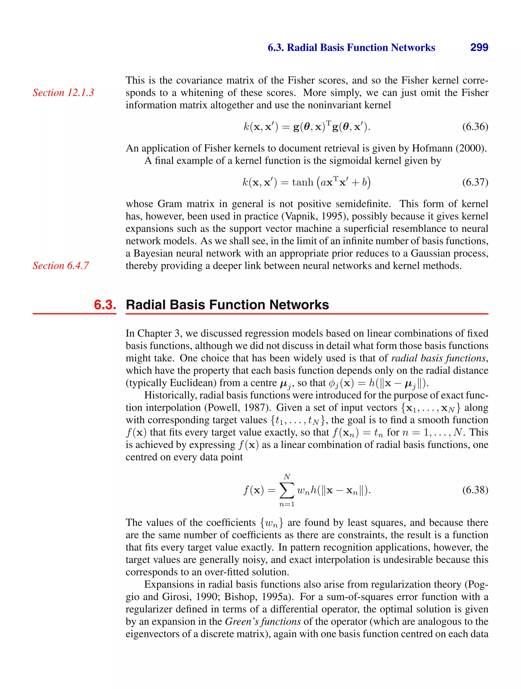 6.3. Radial Basis Function Networks 299
This is the covariance matrix of the Fisher scores, and so the Fisher kernel corre-
sponds to a whitening of these scores. More simply, we can just omit the Fisher
Section 12.1.3
information matrix altogether and use the noninvariant kernel
k(x, x
) = g(θ, x)T
g(θ, x
). (6.36)
An application of Fisher kernels to document retrieval is given by Hofmann (2000).
A ﬁnal example of a kernel function is the sigmoidal kernel given by
k(x, x
) = tanh axT
x
+ b (6.37)
whose Gram matrix in general is not positive semideﬁnite. This form of kernel
has, however, been used in practice (Vapnik, 1995), possibly because it gives kernel
expansions such as the support vector machine a superﬁcial resemblance to neural
network models. As we shall see, in the limit of an inﬁnite number of basis functions,
a Bayesian neural network with an appropriate prior reduces to a Gaussian process,
thereby providing a deeper link between neural networks and kernel methods.
Section 6.4.7
6.3. Radial Basis Function Networks
In Chapter 3, we discussed regression models based on linear combinations of ﬁxed
basis functions, although we did not discuss in detail what form those basis functions
might take. One choice that has been widely used is that of radial basis functions,
which have the property that each basis function depends only on the radial distance
(typically Euclidean) from a centre µj, so that φj(x) = h(x − µj).
Historically, radial basis functions were introduced for the purpose of exact func-
tion interpolation (Powell, 1987). Given a set of input vectors {x1, . . . , xN } along
with corresponding target values {t1, . . . , tN }, the goal is to ﬁnd a smooth function
f(x) that ﬁts every target value exactly, so that f(xn) = tn for n = 1, . . . , N. This
is achieved by expressing f(x) as a linear combination of radial basis functions, one
centred on every data point
f(x) =
N

n=1
wnh(x − xn). (6.38)
The values of the coefﬁcients {wn} are found by least squares, and because there
are the same number of coefﬁcients as there are constraints, the result is a function
that ﬁts every target value exactly. In pattern recognition applications, however, the
target values are generally noisy, and exact interpolation is undesirable because this
corresponds to an over-ﬁtted solution.
Expansions in radial basis functions also arise from regularization theory (Pog-
gio and Girosi, 1990; Bishop, 1995a). For a sum-of-squares error function with a
regularizer deﬁned in terms of a differential operator, the optimal solution is given
by an expansion in the Green’s functions of the operator (which are analogous to the
eigenvectors of a discrete matrix), again with one basis function centred on each data
 