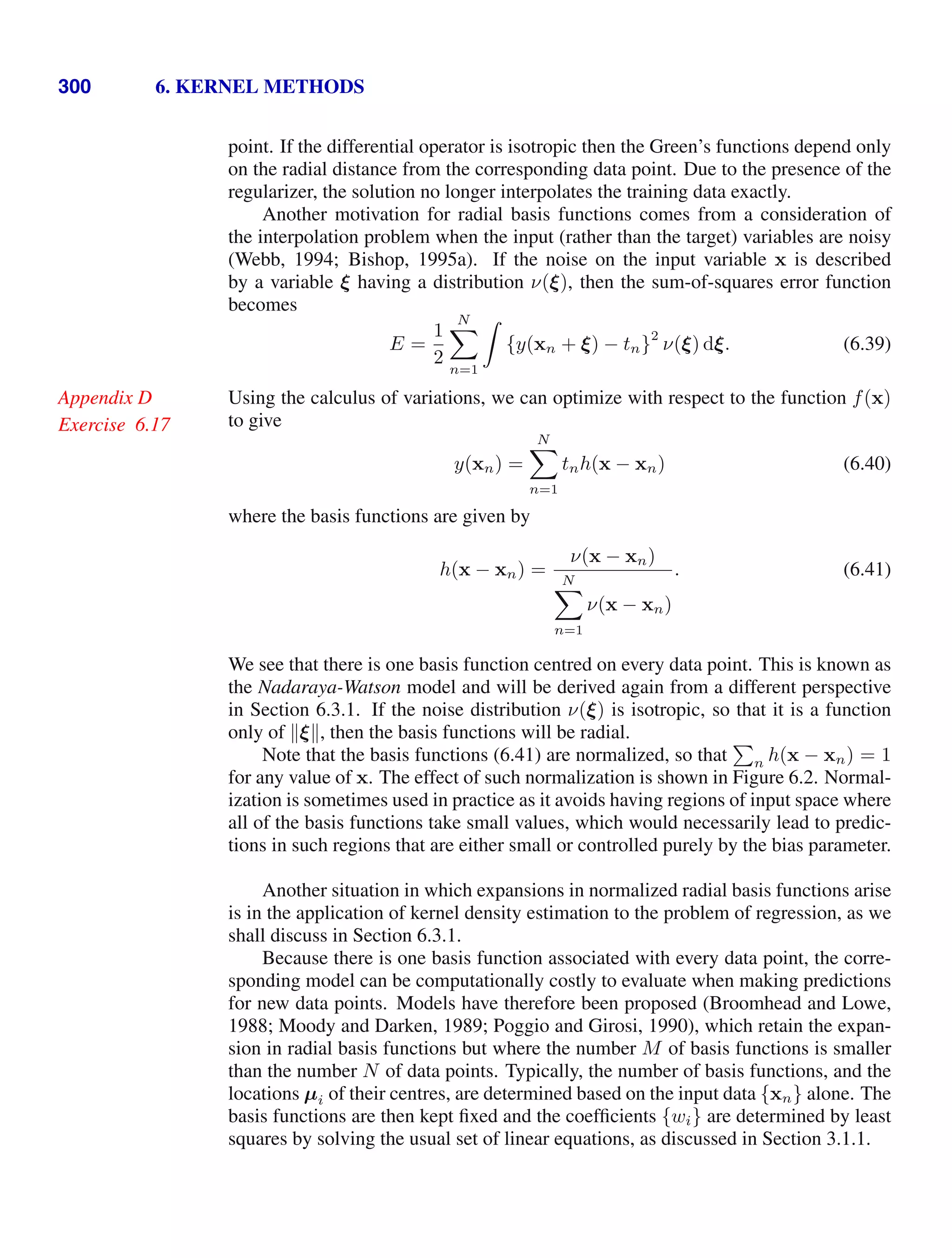 300 6. KERNEL METHODS
point. If the differential operator is isotropic then the Green’s functions depend only
on the radial distance from the corresponding data point. Due to the presence of the
regularizer, the solution no longer interpolates the training data exactly.
Another motivation for radial basis functions comes from a consideration of
the interpolation problem when the input (rather than the target) variables are noisy
(Webb, 1994; Bishop, 1995a). If the noise on the input variable x is described
by a variable ξ having a distribution ν(ξ), then the sum-of-squares error function
becomes
E =
1
2
N

n=1

{y(xn + ξ) − tn}
2
ν(ξ) dξ. (6.39)
Using the calculus of variations, we can optimize with respect to the function f(x)
Appendix D
to give
Exercise 6.17
y(xn) =
N

n=1
tnh(x − xn) (6.40)
where the basis functions are given by
h(x − xn) =
ν(x − xn)
N

n=1
ν(x − xn)
. (6.41)
We see that there is one basis function centred on every data point. This is known as
the Nadaraya-Watson model and will be derived again from a different perspective
in Section 6.3.1. If the noise distribution ν(ξ) is isotropic, so that it is a function
only of ξ, then the basis functions will be radial.
Note that the basis functions (6.41) are normalized, so that

n h(x − xn) = 1
for any value of x. The effect of such normalization is shown in Figure 6.2. Normal-
ization is sometimes used in practice as it avoids having regions of input space where
all of the basis functions take small values, which would necessarily lead to predic-
tions in such regions that are either small or controlled purely by the bias parameter.
Another situation in which expansions in normalized radial basis functions arise
is in the application of kernel density estimation to the problem of regression, as we
shall discuss in Section 6.3.1.
Because there is one basis function associated with every data point, the corre-
sponding model can be computationally costly to evaluate when making predictions
for new data points. Models have therefore been proposed (Broomhead and Lowe,
1988; Moody and Darken, 1989; Poggio and Girosi, 1990), which retain the expan-
sion in radial basis functions but where the number M of basis functions is smaller
than the number N of data points. Typically, the number of basis functions, and the
locations µi of their centres, are determined based on the input data {xn} alone. The
basis functions are then kept ﬁxed and the coefﬁcients {wi} are determined by least
squares by solving the usual set of linear equations, as discussed in Section 3.1.1.
 